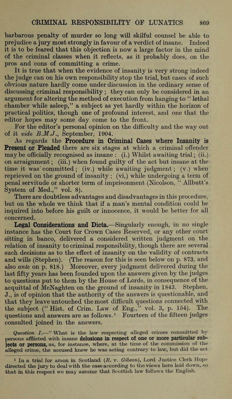 barbarous penalty of murder so long will skilful counsel be able to prejudice a jury most strongly in favour of a verdict of insane. Indeed it is to be feared that this objection is now a large factor in the mind of the criminal classes when it reflects, as it probably does, on the pros and cons of committing a crime. It is true that when the evidence of insanity is very strong indeed the judge can on his own responsibility stop the trial, but cases of such obvious nature hardly come under discussion in the ordinary sense of discussing criminal responsibility ; they can only be considered in an argument for altering the method of execution from hanging to “ lethal chamber while asleep,” a subject as yet hardly within the horizon of practical politics, though one of profound interest, and one that the editor hopes may some day come to the front. For the editor’s personal opinion on the difficulty and the way out of it vide September, 1904. As regards the Procedure in Criminal Cases where Insanity is Present or Pleaded there are six stages at which a criminal offender maybe officially recognised as insane : (i.) Whilst awaiting trial; (ii.) on arraignment; (iii.) when found guilty of the act but insane at the time it was* committed; (iv.) while awaiting judgment; (v.) when reprieved on the ground of insanity ; (vi,) while undergoing a term of penal servitude or shorter term of imprisonment (Nicolson, “ Allbutt’s System of Med.,” vol. 8). There are doubtless advantages and disadvantages in this procedure, but on the whole we think that if a man’s mental condition could be inquired into before his guilt or innocence, it would be better for all concerned. Legal Considerations and Dicta.—Singularly enough, in no single instance has the Court for Crown Cases Reserved, or any other court sitting in banco, delivered a considered written judgment on the relation of insanity to criminal responsibility, though there are several such decisions as to the effect of insanity on the validity of contracts and wills (Stephen). (The reason for this is seen below on p. 873, and also ante on p. 818.) Moreover, every judgment delivered during the last fifty years has been founded upon the answers given by the judges to questions put to them by the House of Lords, in consequence of the acquittal of McNaghten on the ground of insanity in 1843. Stephen, J., is of opinion that the authority of the answers is questionable, and that they leave untouched the most difficult questions connected with the subject (“ Hist, of Crim. Law of Eng.,” vol. 3, p. 154). The questions and answers are as follows.1 Fourteen of the fifteen judges consulted joined in the answers. Question I.—“ Wliat is the law respecting alleged crimes committed by persons afflicted with insane delusions in respect of one or more particular sub¬ jects or persons, as, for instance, where, at the time of the commission of the alleged crime, the accused knew he was acting contrary to law, but did the act 1 In a trial for arson in Scotland (B. v. Gibson), Lord Justice Clerk Hope directed the jury to deal with the case according to the views here laid down, so that in this respect we may assume that Scottish law follows the English.