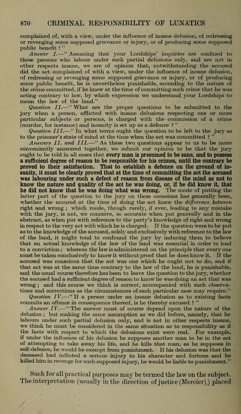 complained of, with a view, under the influence of insane delusion, of redressing or revenging some supposed grievance or injury, or of producing some supposed public benefit ? ” Answer I.—“ Assuming that your Lordships’ inquiries are confined to those persons who labour under such partial delusions only, and are not in other respects insane, we are of opinion that, notwithstanding the accused did the act complained of with a view, under the influence of insane delusion, of redressing or revenging some supposed grievance or injury, or of producing some public benefit, he is nevertheless punishable, according to the nature of the crime committed, if he knew at the time of committing such crime that he was acting contrary to law, by which expression we understand your Lordships to mean the law of the land.” Question II.—“ What are the proper questions to be submitted to the jury when a person, afflicted with insane delusions respecting one or more particular subjects or persons, is charged with the commission of a crime (murder, for instance) and insanity is set up as a defence ? ” Question III.—“ In what terms ought the question to be left to the jury as to the prisoner’s state of mind at the time when the act was committed ? ” Answers II. and III.—“ As these two questions appear to us to be more conveniently answered together, we submit our opinion to be that the jury ought to be told in all cases that every man is presumed to be sane, and to possess a sufficient degree of reason to be responsible for his crimes, until the contrary be proved to their satisfaction. That to establish a defence on the ground of in¬ sanity, it must be clearly proved that at the time of committing the act the accused was labouring under such a defect of reason from disease of the mind as not to know the nature and quality of the act he was doing, or, if he did know it, that he did not know that he was doing what was wrong. The mode of putting the latter part of the question to the jury on these occasions has generally been, whether the accused at the time of doing the act knew the difference between right and wrong ; which mode, though rarely, if ever, leading to any mistake with the jury, is not, we conceive, so accurate when put generally and in the abstract, as when put with reference to the party’s knowledge of right and wrong in respect to the very act with which he is charged. If the question were to be put as to the knowledge of the accused, solely and exclusively with reference to the law of the land, it might tend to confound the jury by inducing them to believe that an actual knowledge of the law of the land was essential in order to lead to a conviction*; whereas the law is administered on the principle that every one must be taken conclusively to know it without proof that he does know it. If the accused was conscious that the act was one which he ought not to do, and if that act was at the same time contrary to the law of the land, he is punishable, and the usual course therefore has been to leave the question to the jury, whether the accused had a sufficient degree of reason to know he was doing an act that was wrong ; and this course we think is correct, accompanied with such observa¬ tions and corrections as the circumstances of each particular case may require.” Question IV.—“If a person under an insane delusion as to existing facts commits an offence in consequence thereof, is he thereby excused ? ” Answer IV.—“The answer must of course depend upon the nature of the delusion ; but making the same assumption as we did before, namely, that he labours under such partial delusion only, and is not in other respects insane, we think he must be considered in the same situation as to responsibility as if the facts with respect to which the delusions exist were real. For example, if under the influence of his delusion he supposes another man to be in the act of attempting to take away his life, and he kills that man, as he supposes in self-defence, he would be exempt from punishment. If his delusion was that the deceased had inflicted a serious injury to his character and fortune and he killed him in revenge for such supposed injury, he would be liable to punishment.” Such for all practical purposes may be termed the law on the subject. The interpretation (usually in the direction of justice (Merrier)) placed