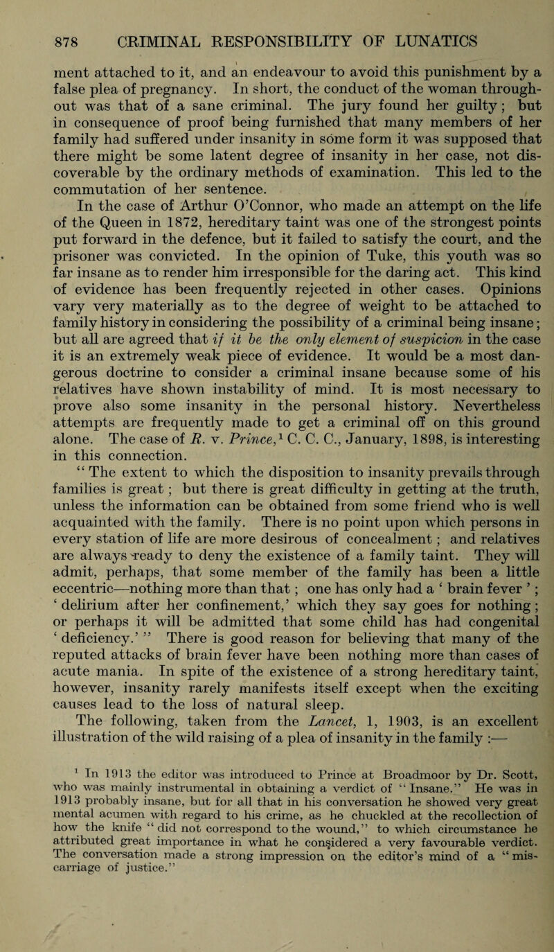 ment attached to it, and an endeavour to avoid this punishment by a false plea of pregnancy. In short, the conduct of the woman through¬ out was that of a sane criminal. The jury found her guilty; but in consequence of proof being furnished that many members of her family had suffered under insanity in some form it was supposed that there might be some latent degree of insanity in her case, not dis¬ coverable by the ordinary methods of examination. This led to the commutation of her sentence. In the case of Arthur O’Connor, who made an attempt on the life of the Queen in 1872, hereditary taint was one of the strongest points put forward in the defence, but it failed to satisfy the court, and the prisoner was convicted. In the opinion of Tuke, this youth was so far insane as to render him irresponsible for the daring act. This kind of evidence has been frequently rejected in other cases. Opinions vary very materially as to the degree of weight to be attached to family history in considering the possibility of a criminal being insane; but all are agreed that if it be the only element of suspicion in the case it is an extremely weak piece of evidence. It would be a most dan¬ gerous doctrine to consider a criminal insane because some of his relatives have shown instability of mind. It is most necessary to prove also some insanity in the personal history. Nevertheless attempts are frequently made to get a criminal off on this ground alone. The case of R. v. Prince,1 C. C. C., January, 1898, is interesting in this connection. * ‘ The extent to which the disposition to insanity prevails through families is great; but there is great difficulty in getting at the truth, unless the information can be obtained from some friend who is well acquainted with the family. There is no point upon which persons in every station of life are more desirous of concealment; and relatives are always ready to deny the existence of a family taint. They will admit, perhaps, that some member of the family has been a little eccentric—nothing more than that; one has only had a 4 brain fever 5; ‘ delirium after her confinement, ’ which they say goes for nothing; or perhaps it will be admitted that some child has had congenital ‘ deficiency.’ ” There is good reason for believing that many of the reputed attacks of brain fever have been nothing more than cases of acute mania. In spite of the existence of a strong hereditary taint, however, insanity rarely manifests itself except when the exciting causes lead to the loss of natural sleep. The following, taken from the Lancet, 1, 1903, is an excellent illustration of the wild raising of a plea of insanity in the family :■— 1 In 1913 the editor was introduced to Prince at Broadmoor by Dr. Scott, who was mainly instrumental in obtaining a verdict of “Insane.” He was in 1913 probably insane, but for all that in his conversation he showed very great mental acumen with regard to his crime, as he chuckled at the recollection of how the knife ‘ ‘ did not correspond to the wound, ’ ’ to which circumstance he attributed great importance in what he considered a very favourable verdict. The conversation made a strong impression on the editor’s mind of a “ mis¬ carriage of justice.”