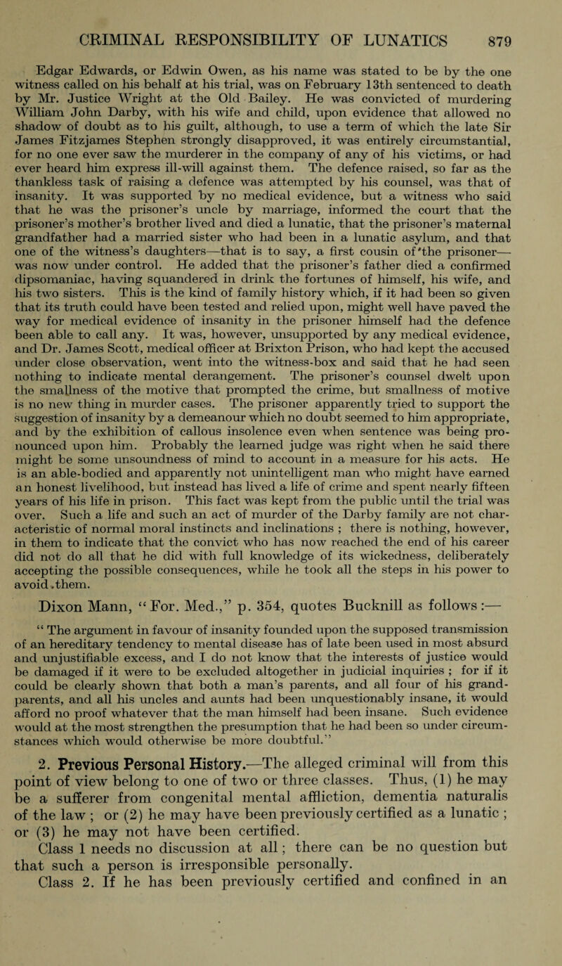 Edgar Edwards, or Edwin Owen, as his name was stated to be by the one witness called on his behalf at his trial, was on February 13th sentenced to death by Mr. Justice Wright at the Old Bailey. He was convicted of murdering William John Darby, with his wife and child, upon evidence that allowed no shadow of doubt as to his guilt, although, to use a term of which the late Sir James Fitzjames Stephen strongly disapproved, it was entirely circumstantial, for no one ever saw the murderer in the company of any of his victims, or had ever heard him express ill-will against them. The defence raised, so far as the thankless task of raising a defence was attempted by his counsel, was that of insanity. It was supported by no medical evidence, but a witness who said that he was the prisoner’s uncle by marriage, informed the court that the prisoner’s mother’s brother lived and died a lunatic, that the prisoner’s maternal grandfather had a married sister who had been in a lunatic asylum, and that one of the witness’s daughters—that is to say, a first cousin of'the prisoner— was now under control. He added that the prisoner’s father died a confirmed dipsomaniac, having squandered in drink the fortunes of himself, his wife, and his two sisters. This is the kind of family history which, if it had been so given that its truth could have been tested and relied upon, might well have paved the way for medical evidence of insanity in the prisoner himself had the defence been able to call any. It was, however, unsupported by any medical evidence, and Dr. James Scott, medical officer at Brixton Prison, who had kept the accused under close observation, went into the witness-box and said that he had seen nothing to indicate mental derangement. The prisoner’s counsel dwelt upon the smallness of the motive that prompted the crime, but smallness of motive is no new thing in murder cases. The prisoner apparently tried to support the suggestion of insanity by a demeanour which no doubt seemed to him appropriate, and by the exhibition of callous insolence even when sentence was being pro¬ nounced upon him. Probably the learned judge was right when he said there might be some unsoundness of mind to account in a measure for his acts. He is an able-bodied and apparently not unintelligent man Who might have earned an honest livelihood, but instead has lived a life of crime and spent nearly fifteen years of his life in prison. This fact was kept from the public until the trial was over. Such a life and such an act of murder of the Darby family are not char¬ acteristic of normal moral instincts and inclinations ; there is nothing, however, in them to indicate that the convict who has now reached the end of his career did not do all that he did with full knowledge of its wickedness, deliberately accepting the possible consequences, while he took all the steps in his power to a void. them. Dixon Mann, “For. Med.,” p. 354, quotes Bucknill as follows :— “ The argument in favour of insanity founded upon the supposed transmission of an hereditary tendency to mental disease has of late been used in most absurd and unjustifiable excess, and I do not know that the interests of justice would be damaged if it were to be excluded altogether in judicial inquiries ; for if it could be clearly shown that both a man’s parents, and all four of his grand¬ parents, and all his uncles and aunts had been unquestionably insane, it would afford no proof whatever that the man himself had been insane. Such evidence would at the most strengthen the presumption that he had been so under circum¬ stances which would otherwise be more doubtful.'’ 2. Previous Personal History.—The alleged criminal will from this point of view belong to one of two or three classes. Thus, (1) he may be a sufferer from congenital mental affliction, dementia naturalis of the law ; or (2) he may have been previously certified as a lunatic ; or (3) he may not have been certified. Class 1 needs no discussion at all; there can be no question but that such a person is irresponsible personally. Class 2. If he has been previously certified and confined in an