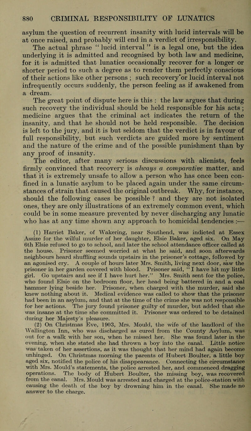 asylum the question of recurrent insanity with lucid intervals will be at once raised, and probably will end in a verdict of irresponsibility. The actual phrase “ lucid interval ” is a legal one, but the idea underlying it is admitted and recognised by both law and medicine, for it is admitted that lunatics occasionally recover for a longer or shorter period to such a degree as to render them perfectly conscious of their actions like other persons ; such recovery'or lucid interval not infrequently occurs suddenly, the person feeling as if awakened from a dream. The great point of dispute here is this : the law argues that during such recovery the individual should be held responsible for his acts ; medicine argues that the criminal act indicates the return of the insanity, and that he should not be held responsible. The decision is left to the jury, and it is but seldom that the verdict is in favour of full responsibility, but such verdicts are guided more by sentiment and the nature of the crime and of the possible punishment than by any proof of insanity. The editor, after many serious discussions with alienists, feels firmly convinced that recovery is always a comparative matter, and that it is extremely unsafe to allow a person who has once been con¬ fined in a lunatic asylum to be placed again under the same circum¬ stances of strain that caused the original outbreak. Why, for instance, should the following cases be possible ? and they are not isolated ones, they are only illustrations of an extremely common event, which could be in some measure prevented by never discharging any lunatic who has at any time shown any approach to homicidal tendencies — (1) Harriet Baker, of Wakering, near Southend, was indicted at Essex Assize for the wilful murder of her daughter, Elsie Baker, aged six. On May 6th Elsie refused to go to school, and later the school attendance officer called at the house. Prisoner seemed worried at what he said, and soon afterwards neighbours heard shuffling sounds upstairs in the prisoner’s cottage, followed by an agonised cry. A couple of hours later Mrs. Smith, living next door, saw the prisoner in her garden covered with blood. Prisoner said, “ I have hit my little girl. Go upstairs and see if I have hurt her.” Mrs. Smith sent for the police, who found Elsie on the bedroom floor, her head being battered in and a coal hammer lying beside her. Prisoner, when charged with the murder, said she knew nothing about it. Medical evidence was called to show that the prisoner had been in an asylum, and that at the time of the crime she was not responsible for her actions. The jury found prisoner guilty of murder, but added that she was insane at the time she committed it. Prisoner was ordered to be detained during her Majesty’s pleasure. (2) On Christmas Eve, 1903, Mrs. Mould, the wife of the landlord of the Wallington Inn, who was discharged as cured from the County Asylum, was out for a walk with her son, when he missed her. She was found later in the evening, when she stated she had thrown a boy into the canal. Little notice was taken of her assertions, as it was thought that her mind had again become unhinged. On Christmas morning the parents of Hubert Boulter, a little boy aged six, notified the police of his disappearance. Connecting the circumstance with Mrs. Mould’s statements, the police arrested her, and commenced dragging operations. The body of Hubert Boulter, the missing boy, was recovered from the canal. Mrs. Mould was arrested and charged at the police-station with causing the death of the boy by drowning him in the canal. She made no answer to the charge.