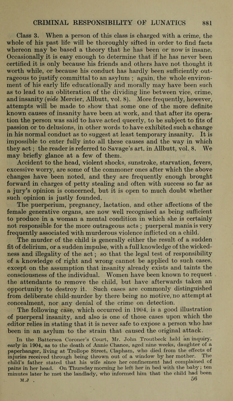 Class 3. When a person of this class is charged with a crime, the whole of his past life will be thoroughly sifted in order to find facts whereon may be based a theory that he has been or now is insane. Occasionally it is easy enough to determine that if he has never been certified it is only because his friends and others have not thought it worth while, or because his conduct has hardly been sufficiently out¬ rageous to justify committal to an asylum ; again, the whole environ¬ ment of his early life educationally and morally may have been such as to lead to an obliteration of the dividing line between vice, crime, and insanity (vide Mercier, Allbutt, vol. 8). More frequently, however, attempts will be made to show that some one of the more definite known causes of insanity have been at work, and that after its opera¬ tion the person was said to have acted queerly, to be subject to fits of passion or to delusions, in other words to have exhibited such a change in his normal conduct as to suggest at least temporary insanity. It is impossible to enter fully into all these causes and the way in which they act; the reader is referred to Savage’s art. in Allbutt, vol. 8. We may briefly glance at a few of them. Accident to the head, violent shocks, sunstroke, starvation, fevers, excessive worry, are some of the commoner ones after which the above changes have been noted, and they are frequently enough brought forward in charges of petty stealing and often with success so far as a jury’s opinion is concerned, but it is open to much doubt whether such opinion is justly founded. The puerperium, pregnancy, lactation, and other affections of the female generative organs, are now well recognised as being sufficient to produce in a woman a mental condition in which she is certainly not responsible for the more outrageous acts ; puerperal mania is very frequently associated with murderous violence inflicted on a child. The murder of the child is generally either the result of a sudden fit of delirium, or a sudden impulse, with a full knowledge of the wicked¬ ness and illegality of the act; so that the legal test of responsibility of a knowledge of right and wrong cannot be applied to such cases, except on the assumption that insanity already exists and taints the consciousness of the individual. Women have been known to request the attendants to remove the child, but have afterwards taken an opportunity to destroy it. Such cases are commonly distinguished from deliberate child-murder by there being no motive, no attempt at concealment, nor any denial of the crime on detection. The following case, which occurred in 1904, is a good illustration of puerperal insanity, and also is one of those cases upon which the editor relies in stating that it is never safe to expose a person who has been in an asylum to the strain that caused the original attack. In the Battersea Coroner’s Court, Mr. John Troutbeck held an inquiry, early in 1904, as to the death of Annie Chance, aged nine weeks, daughter of a paperhanger, living at Trollope Street, Clapham, who died from the effects of injuries received through being thrown out of a window by her mother. The child’s father stated that his wife since her confinement had complained of pains in her head. On Thursday morning he left her in bed with the baby; ten minutes later he met the landlady, who informed him that the child had been m.j . 56