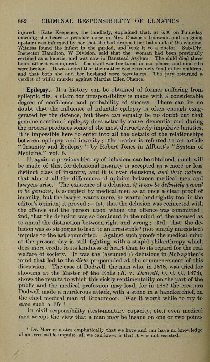 injured. Kate Keepence, the landlady, explained that, at 6.30 on Thursday morning she heard a peculiar noise in Mrs. Chance’s bedroom, and on going upstairs was informed by her that she had dropped her baby out of the window. Witness found the infant in the garden, and took it to a doctor. Sub-Div. Inspector Hamilton, W Division, said that the woman had been previously certified as a lunatic, and was now in Banstead Asylum. The child died three hours after it was injured. The skull was fractured in six places, and nine ribs were broken. It was added that the mother was extremely fond of her children, and that both she and her husband were teetotalers. The jury returned a verdict of wilful murder against Martha Ellen Chance. Epilepsy.—If a history can be obtained of former suffering from epileptic fits, a claim for irresponsibility is made with a considerable degree of confidence and probability of success. There can be no doubt that the influence of infantile epilepsy is often enough exag¬ gerated by the defence, but there can equally be no doubt but that genuine continued epilepsy does actually 'cause dementia, and during the process produces some of the most detractively impulsive lunatics. It is impossible here to enter into all the details of the relationships between epilepsy and insanity; the reader is referred to an article “ Insanity and Epilepsy ” by Robert Jones in Allbutt’s “ System of Medicine,” vol. 8. If, again, a previous history of delusions can be obtained, much will be made of this, for delusional insanity is accepted as a more or less distinct class of insanity, and it is over delusions, and their nature, that almost all the differences of opinion between medical men and lawyers arise. The existence of a delusion, if it can he definitely proved to he genuine, is accepted by medical men as at once a clear proof of insanity, but the lawyer wants more, he wants (and rightly too, in the editor’s opinion) it proved :—1st, that the delusion was connected with the offence and the person upon whom the offence was committed ; 2nd, that the delusion was so dominant in the mind of the accused as to annul the distinction between right and wrong ; 3rd, that the de¬ lusion was so strong as to lead to an irresistible1 (not simply unresisted) impulse to the act committed. Against such proofs the medical mind at the present day is still fighting with a stupid philanthropy which does more credit to its kindness of heart than to its regard for the real welfare of society. It was the (assumed ?) delusions in McNaghten’s mind that led to the dicta propounded at the commencement of this discussion. The case of Dodwell, the man who, in 1878, was tried for shooting at the Master of the Rolls (B. v. Dodwell, C. C. C., 1878), shows the results to which this sickly sentimentality on the part of the public and the medical profession may lead, for in 1882 the creature Dodwell made a murderous attack, with a stone in a handkerchief, on the chief medical man of Broadmoor. Was it worth while to try to save such a life ? In civil responsibility (testamentary capacity, etc.) even medical men accept the view that a man may be insane on one or two points 1 Dr. Mercier states emphatically that we have and can have no knowledge of an irresistible impulse, all we can know is that it was not resisted.