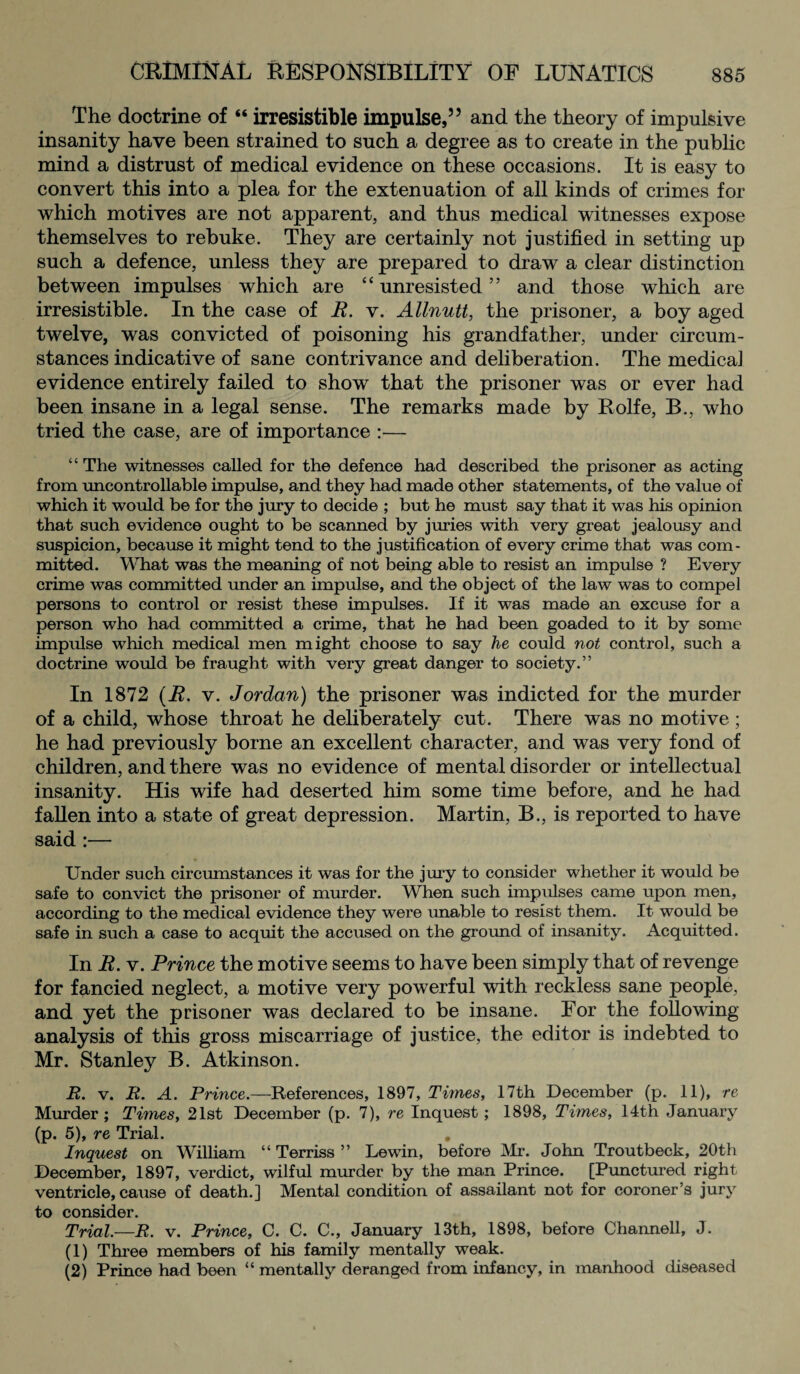 The doctrine of “ irresistible impulse,55 and the theory of impulsive insanity have been strained to such a degree as to create in the public mind a distrust of medical evidence on these occasions. It is easy to convert this into a plea for the extenuation of all kinds of crimes for which motives are not apparent, and thus medical witnesses expose themselves to rebuke. They are certainly not justified in setting up such a defence, unless they are prepared to draw a clear distinction between impulses which are “ unresisted ” and those which are irresistible. In the case of R. v. Allnutt, the prisoner, a boy aged twelve, was convicted of poisoning his grandfather, under circum¬ stances indicative of sane contrivance and deliberation. The medicaJ evidence entirely failed to show that the prisoner was or ever had been insane in a legal sense. The remarks made by Rolfe, B., who tried the case, are of importance :— “ The witnesses called for the defence had described the prisoner as acting from uncontrollable impulse, and they had made other statements, of the value of which it would be for the jury to decide ; but he must say that it was his opinion that such evidence ought to be scanned by juries with very great jealousy and suspicion, because it might tend to the justification of every crime that was com¬ mitted. What was the meaning of not being able to resist an impulse ? Every crime was committed under an impulse, and the object of the law was to compel persons to control or resist these impulses. If it was made an excuse for a person who had committed a crime, that he had been goaded to it by some impulse which medical men might choose to say he could not control, such a doctrine would be fraught with very great danger to society.” In 1872 (R. v. Jordan) the prisoner was indicted for the murder of a child, whose throat he deliberately cut. There was no motive; he had previously borne an excellent character, and was very fond of children, and there was no evidence of mental disorder or intellectual insanity. His wife had deserted him some time before, and he had fallen into a state of great depression. Martin, B., is reported to have said :— Under such circumstances it was for the jury to consider whether it would be safe to convict the prisoner of murder. When such impulses came upon men, according to the medical evidence they were unable to resist them. It would be safe in such a case to acquit the accused on the ground of insanity. Acquitted. In R. v. Prince the motive seems to have been simply that of revenge for fancied neglect, a motive very powerful with reckless sane people, and yet the prisoner was declared to be insane. For the following analysis of this gross miscarriage of justice, the editor is indebted to Mr. Stanley B. Atkinson. R. v. R. A. Prince.—References, 1897, Times, 17th December (p. 11), re Murder; Times, 21st December (p. 7), re Inquest; 1898, Times, 14th January (p. 5), re Trial. . Inquest on William “ Terriss ” Lewin, before Mr. John Troutbeck, 20th December, 1897, verdict, wilful murder by the man Prince. [Punctured right ventricle, cause of death.] Mental condition of assailant not for coroner’s jury to consider. Trial.—R. v. Prince, C. C. C., January 13th, 1898, before Channell, J. (1) Three members of his family mentally weak. (2) Prince had been “ mentally deranged from infancy, in manhood diseased