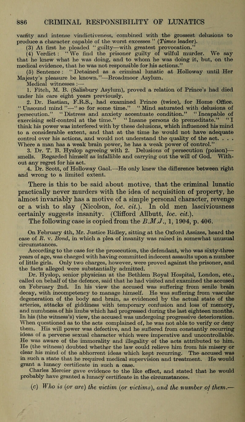 vanity and intense vindictiveness, combined with the grossest delusions to produce a character capable of the worst excesses ” (Times leader). (3) At first he pleaded “ guilty—with greatest provocation.” (4) Verdict : “ We find the prisoner guilty of wilful murder. We say that he knew what he was doing, and to whom he was doing it, but, on the medical evidence, that he was not responsible for his actions.” (5) Sentence : “ Detained as a criminal lunatic at Holloway until Her Majesty’s pleasure be known.”—Broadmoor Asylum. Medical witnesses :— 1. Fitch, M. B. (Salisbury Asylum), proved a relation of Prince’s had died under his care eight years previously. 2. Dr. Bastian, F.B.S., had examined Prince (twice), for Home Office. “ Unsound mind ”—“ so for some time.” “ Mind saturated with delusions of persecution.” “ Distress and anxiety accentuate condition.” “ Incapable of exercising self-control at the time.” “ Insane persons do premeditate.” “ I think his power was interfered with by these delusions, which influenced his mind to a considerable extent, and that at the time he would not have adequate control over his actions, and would not understand the quality of the act. . . . Where a man has a weak brain power, he has a weak power of control.” 3. Dr. T. B. Hyslop agreeing with 2. Delusions of persecution (poison)— smells. Regarded himself as infallible and carrying out the will of God. With¬ out any regret for his act. 4. Dr. Scott, of Holloway Gaol.—He only knew the difference between right and wrong to a limited extent. There is this to be said about motive, that the criminal lunatic practically never murders with the idea of acquisition of property, he almost invariably has a motive of a simple personal character, revenge or a wish to slay (Nicolson, loc. cit.). In old men lasciviousness certainly suggests insanity. (Clifford Allbutt, loc. cit.). The following case is copied from the B.M.J., 1, 1904, p. 406. On February 4th, Mr. Justice Ridley, sitting at the Oxford Assizes, heard the case of R. v. Bond, in which a plea of insanity was raised in somewhat unusual circumstances. According to the case for the prosecution, the defendant, who was sixty-three years of age, was charged with having committed indecent assaults upon a number of little girls. Only two charges, however, were proved against the prisoner, and the facts alleged were substantially admitted. Dr. Hyslop, senior physician at the Bethlem Royal Hospital, London, etc., called on behalf of the defence, said that he had visited and examined the accused on February 2nd. In his view the accused was suffering from senile brain decay, with incompetency to manage himself. He was suffering from vascular degeneration of the body and brain, as evidenced by the actual state of the arteries, attacks of giddiness with temporary confusion and loss of memory, and numbness of his limbs which had progressed during the last eighteen months. In his (the witness’s) view, the accused was undergoing progressive deterioration. When questioned as to the acts complained of, he was not able to verify or deny them. His will power was defective, and he suffered from constantly recurring ideas of a perverse sexual character which were imperative and uncontrollable. He was aware of the immorality and illegality of the acts attributed to him. He (the witness) doubted whether the law could relieve him from his misery or clear his mind of the abhorrent ideas which kept recurring. The accused was in such a state that he required medical supervision and treatment. He would grant a lunacy certificate in such a case. Charles Mercier gave evidence to the like effect, and stated that he would probably have granted a lunacy certificate in the circumstances. (c) Who is (or are) the victim (or victims), and the number of them.—