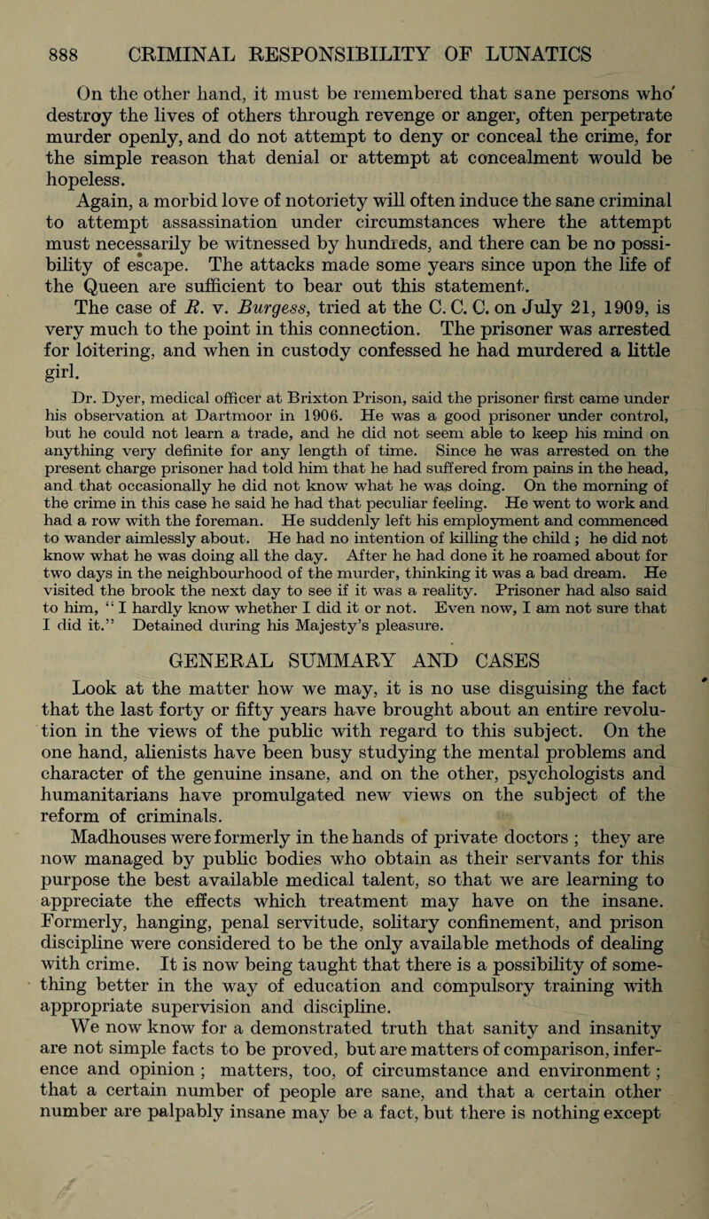 On the other hand, it must be remembered that sane persons who' destroy the lives of others through revenge or anger, often perpetrate murder openly, and do not attempt to deny or conceal the crime, for the simple reason that denial or attempt at concealment would be hopeless. Again, a morbid love of notoriety will often induce the sane criminal to attempt assassination under circumstances where the attempt must necessarily be witnessed by hundreds, and there can be no possi¬ bility of escape. The attacks made some years since upon the life of the Queen are sufficient to bear out this statement. The case of R. v. Burgess, tried at the C. C. C. on July 21, 1909, is very much to the point in this connection. The prisoner was arrested for loitering, and when in custody confessed he had murdered a little girl. Dr. Dyer, medical officer at Brixton Prison, said the prisoner first came under his observation at Dartmoor in 1906. He was a good prisoner under control, but he could not learn a trade, and he did not seem able to keep his mind on anything very definite for any length of time. Since he was arrested on the present charge prisoner had told him that he had suffered from pains in the head, and that occasionally he did not know what he was doing. On the morning of the crime in this case he said he had that peculiar feeling. He went to work and had a row with the foreman. He suddenly left his employment and commenced to wander aimlessly about. He had no intention of killing the child ; he did not know what he was doing all the day. After he had done it he roamed about for two days in the neighbourhood of the murder, thinking it was a bad dream. He visited the brook the next day to see if it was a reality. Prisoner had also said to him, “ I hardly know whether I did it or not. Even now, I am not sure that I did it.” Detained during his Majesty’s pleasure. GENERAL SUMMARY AND CASES Look at the matter how we may, it is no use disguising the fact that the last forty or fifty years have brought about an entire revolu¬ tion in the views of the public with regard to this subject. On the one hand, alienists have been busy studying the mental problems and character of the genuine insane, and on the other, psychologists and humanitarians have promulgated new views on the subject of the reform of criminals. Madhouses were formerly in the hands of private doctors ; they are now managed by public bodies who obtain as their servants for this purpose the best available medical talent, so that we are learning to appreciate the effects which treatment may have on the insane. Formerly, hanging, penal servitude, solitary confinement, and prison discipline were considered to be the only available methods of dealing with crime. It is now being taught that there is a possibility of some¬ thing better in the way of education and compulsory training with appropriate supervision and discipline. We now know for a demonstrated truth that sanity and insanity are not simple facts to be proved, but are matters of comparison, infer¬ ence and opinion ; matters, too, of circumstance and environment; that a certain number of people are sane, and that a certain other number are palpably insane may be a fact, but there is nothing except