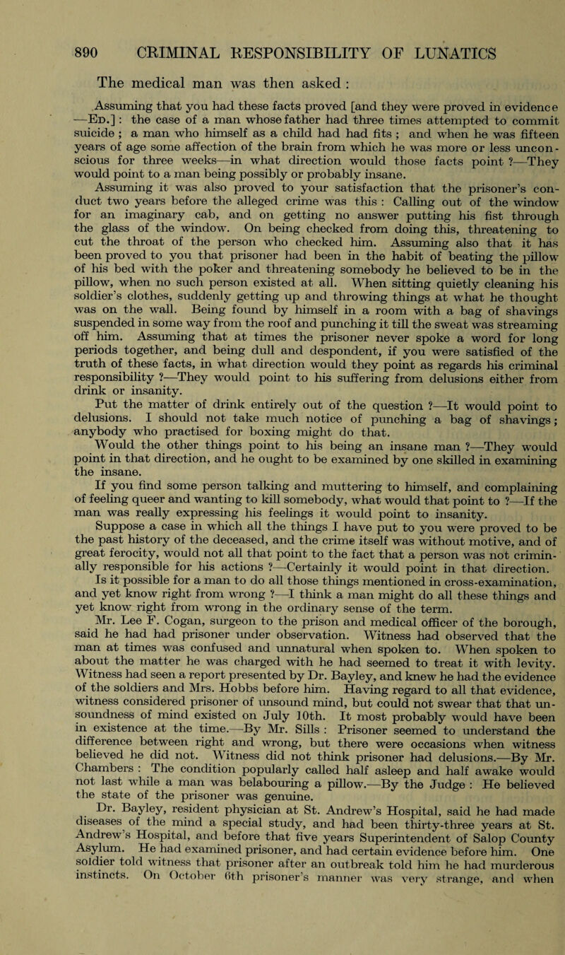 The medical man was then asked : Assuming that you had these facts proved [and they were proved in evidence —Ed.] : the case of a man whose father had three times attempted to commit suicide ; a man who himself as a child had had fits ; and when he was fifteen years of age some affection of the brain from which he was more or less uncon¬ scious for three weeks—in what direction would those facts point ?—They would point to a man being possibly or probably insane. Assuming it was also proved to your satisfaction that the prisoner’s con¬ duct two years before the alleged crime was this : Calling out of the window for an imaginary cab, and on getting no answer putting his fist through the glass of the window. On being checked from doing this, threatening to cut the throat of the person who checked him. Assuming also that it has been proved to you that prisoner had been in the habit of beating the pillow of his bed with the poker and threatening somebody he believed to be in the pillow, when no such person existed at all. When sitting quietly cleaning his soldier’s clothes, suddenly getting up and throwing things at what he thought was on the wall. Being found by himself in a room with a bag of shavings suspended in some way from the roof and punching it till the sweat was streaming off him. Assuming that at times the prisoner never spoke a word for long periods together, and being dull and despondent, if you were satisfied of the truth of these facts, in what direction would they point as regards his criminal responsibility ?—They would point to his suffering from delusions either from drink or insanity. Put the matter of drink entirely out of the question ?—It would point to delusions. I should not take much notice of punching a bag of shavings; anybody who practised for boxing might do that. Would the other things point to his being an insane man ?—They would point in that direction, and he ought to be examined by one skilled in examining the insane. If you find some person talking and muttering to himself, and complaining of feeling queer and wanting to kill somebody, what would that point to ?—If the man was really expressing his feelings it would point to insanity. Suppose a case in which all the things I have put to you were proved to be the past history of the deceased, and the crime itself was without motive, and of great ferocity, would not all that point to the fact that a person was not crimin¬ ally responsible for his actions ?—Certainly it would point in that direction. Is it possible for a man to do all those things mentioned in cross-examination, and yet know right from wrong ?—I think a man might do all these things and yet know right from wrong in the ordinary sense of the term. Mr. Lee F. Cogan, surgeon to the prison and medical officer of the borough, said he had had prisoner under observation. Witness had observed that the man at times was confused and unnatural when spoken to. When spoken to about the matter he was charged with he had seemed to treat it with levity. Witness had seen a report presented by Dr. Bayley, and knew he had the evidence of the soldiers and Mrs. Hobbs before him. Having regard to all that evidence, witness considered prisoner of unsound mind, but could not swear that that un¬ soundness of mind existed on July 10th. It most probably would have been in existence at the time.—By Mr. Sills : Prisoner seemed to understand the difference between right and wrong, but there were occasions when witness believed he did not. Witness did not think prisoner had delusions.—By Mr. Chambers : The condition popularly called half asleep and half awake would not last while a man was belabouring a pillow.—By the Judge : He believed the state of the prisoner was genuine. Dr. Bayley, resident physician at St. Andrew’s Hospital, said he had made diseases of the mind a special study, and had been thirty-three years at St. Andrew s Hospital, and before that five years Superintendent of Salop County Asylum. He had examined prisoner, and had certain evidence before him. One soldier told witness that prisoner after an outbreak told him he had murderous instincts. On October foth prisoner’s manner was very strange, and when