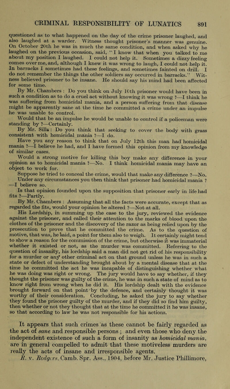 questioned as to what happened on the day of the crime prisoner laughed, and also laughed at a warder. Witness thought prisoner’s manner was genuine. On October 20th he was in much the same condition, and when asked why he laughed on the previous occasion, said, “ I know that when you talked to me about my position I laughed. I could not help it. Sometimes a dizzy feeling comes over me, and, although I knew it was wrong to laugh, I could not help it. In barracks I sometimes had these feelings, and sometimes fainted on drill. I do not remember the things the other soldiers say occurred in barracks.” Wit¬ ness believed prisoner to be insane. He should say his mind had been affected for some time. By Mr. Chambers : Do you think on July 10th prisoner would have been in such a condition as to do a cruel act without knowing it was wrong ?—I think he was suffering from homicidal mania, and a person suffering from that disease might be apparently sane at the time he committed a crime under an impulse he was unable to control. Would that be an impulse he would be unable to control if a policeman were standing by ?—Certainly. By Mr. Sills : Do you think that seeking to cover the body with grass consistent with homicidal mania ?—I do. Have you any reason to think that on July 12th this man had homicidal mania ?-—I believe he had, and I have formed this opinion from my knowledge of similar cases. Would a strong motive for killing this boy make any difference in your opinion as to homicidal mania ?—No. I think homicidal mania may have an object to work for. Suppose he tried to conceal the crime, would that make any difference ?—No. Under any circumstances you then think that prisoner had homicidal mania ? —I believe so. Is that opinion founded upon the supposition that prisoner early in life had fits ?—Partly. By Mr. Chambers : Assuming that all the facts were accurate, except that as regarded the fits, would your opinion be altered ?—Not at all. His Lordship, in summing up the case to the jury, reviewed the evidence against the prisoner, and called their attention to the marks of blood upon the clothes of the prisoner and the discovery of the razor as being relied upon by the prosecution to prove that he committed the crime. As to the question of motive, that was, he said, a point for them also to weigh. It certainly might tend to show a reason for the commission of the crime, but otherwise it was immaterial whether it existed or not, as the murder was committed. Deferring to the question of insanity, his lordship said a man did not get rid of his responsibility for a murder or any other criminal act on that ground unless he was in such a state or defect of understanding brought about by a mental disease that at the time he committed the act he was incapable of distinguishing whether what he was doing was right or wrong. The jury would have to say whether, if they thought the prisoner was guilty of the crime, he was in such a state of mind as to know right from wrong when he did it. His lordship dealt with the evidence brought forward on that point by the defence, and certainly thought it was worthy of their consideration. Concluding, he asked the jury to say whether they found the prisoner guilty of the murder, and if they did so find him guilty, then whether or not they thought that at the time he committed it he was insane, so that according to law he was not responsible for his actions. It appears that such crimes as these cannot he fairly regarded as the act of sane and responsible persons ; and even those who deny the independent existence of such a form of insanity as homicidal mania, are in general compelled to admit that these motiveless murders are really the acts of insane and irresponsible agents. B. v. Rodgers, Camb. Spr. Ass., 1904, before Mr. Justice Phi Him ore,
