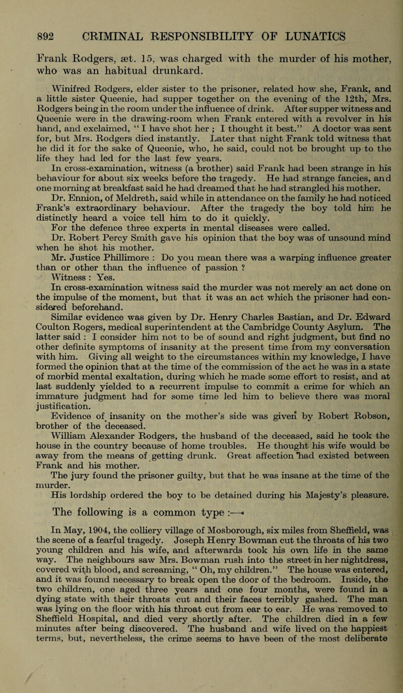 Prank Rodgers, set. 15, was charged with the murder of his mother, who was an habitual drunkard. Winifred Rodgers, elder sister to the prisoner, related how she, Frank, and a little sister Queenie, had supper together on the evening of the 12th, Mrs. Rodgers being in the room under the influence of drink. After supper witness and Queenie were in the drawing-room when Frank entered with a revolver in his hand, and exclaimed, “ I have shot her ; I thought it best.” A doctor was sent for, but Mrs. Rodgers died instantly. Later that night Frank told witness that he did it for the sake of Queenie, who, he said, could not be brought up to the life they had led for the last few years. In cross-examination, witness (a brother) said Frank had been strange in his behaviour for about six weeks before the tragedy. He had strange fancies, and one morning at breakfast said he had dreamed that he had strangled his mother. Dr. Ennion, of Meldreth, said while in attendance on the family he had noticed Frank’s extraordinary behaviour. After the tragedy the boy told him he distinctly heard a voice tell him to do it quickly. For the defence three experts in mental diseases were called. Dr. Robert Percy Smith gave his opinion that the boy was of unsound mind when he shot his mother. Mr. Justice Phillimore : Do you mean there was a warping influence greater than or other than the influence of passion ? Witness : Yes. In cross-examination witness said the murder was not merely an act done on the impulse of the moment, but that it was an act which the prisoner had con¬ sidered beforehand. Similar evidence was given by Dr. Henry Charles Bastian, and Dr. Edward Coulton Rogers, medical superintendent at the Cambridge County Asylum. The latter said : I consider him not to be of sound and right judgment, but find no other definite symptoms of insanity at the present time from my conversation with him. Giving all weight to the circumstances within my knowledge, I have formed the opinion that at the time of the commission of the act he was in a state of morbid mental exaltation, during which he made some effort to resist, and at last suddenly yielded to a recurrent impulse to commit a crime for which an immature judgment had for some time led him to believe there was moral justification. Evidence of insanity on the mother’s side was given by Robert Robson, brother of the deceased. William Alexander Rodgers, the husband of the deceased, said he took the house in the country because of home troubles. He thought his wife would be away from the means of getting drunk. Great affection *had existed between Frank and his mother. The jury found the prisoner guilty, but that he was insane at the time of the murder. His lordship ordered the boy to be detained during his Majesty’s pleasure. The following is a common type :—■• In May, 1904, the colliery village of Mosborough, six miles from Sheffield, was the scene of a fearful tragedy. Joseph Henry Bowman cut the throats of his two young children and his wife, and afterwards took his own life in the same way. The neighbours saw Mrs. Bowman rush into the street in her nightdress, covered with blood, and screaming, “ Oh, my children.” The house was entered, and it was found necessary to break open the door of the bedroom. Inside, the two children, one aged three years and one four months, were found in a dying state with their throats cut and their faces terribly gashed. The man was lying on the floor with his throat cut from ear to ear. He was removed to Sheffield Hospital, and died very shortly after. The children died in a few minutes after being discovered. The husband and wife lived on the happiest terms, but, nevertheless, the crime seems to have been of the most deliberate