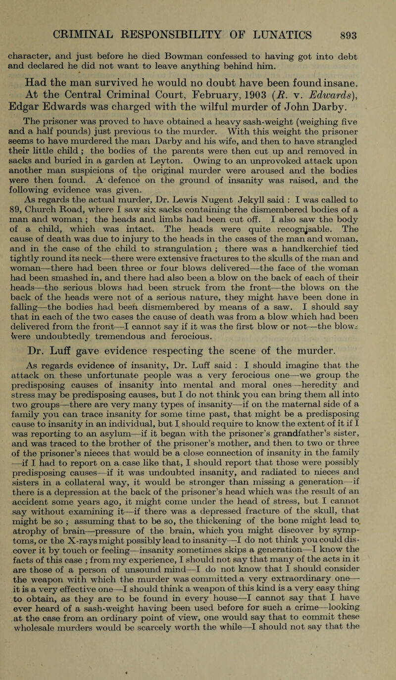 character, and just before he died Bowman confessed to having got into debt and declared he did not want to leave anything behind him. Had the man survived he would no doubt have been found insane. At the Central Criminal Court, February, 1903 (B. v. Edwards), Edgar Edwards was charged with the wilful murder of John Darby. The prisoner was proved to have obtained a heavy sash-weight (weighing five and a half pounds) just previous to the murder. With this weight the prisoner seems to have murdered the man Darby and his wife, and then to have strangled their little child ; the bodies of the parents were then cut up and removed in sacks and buried in a garden at Leyton. Owing to an unprovoked attack upon another man suspicions of the original murder were aroused and the bodies were then found. A defence on the ground of insanity was raised, and the following evidence was given. As regards the actual murder, Dr. Lewis Nugent Jekyll said : I was called to 89, Church Road, where I saw six sacks containing the dismembered bodies of a man and woman ; the heads and limbs had been cut off. I also saw the body of a child, which was intact. The heads were quite recognisable. The cause of death was due to injury to the heads in the cases of the man and woman, and in the case of the child to strangulation ; there was a handkerchief tied tightly round its neck—there were extensive fractures to the skulls of the man and woman—there had been three or four blows delivered—the face of the woman had been smashed in, and there had also been a blow on the back of each of their heads—the serious blows had been struck from the front—the blows on the back of the heads were not of a serious nature, they might have been done in falling—the bodies had been dismembered by means of a saw. I should say that in each of the two cases the cause of death was from a blow which had been delivered from the front—I cannot say if it was the first blow or not—the blows were undoubtedly tremendous and ferocious. Dr. Luff gave evidence respecting the scene of the murder. As regards evidence of insanity, Dr. Luff said : I should imagine that the attack on these unfortunate people was a very ferocious one—-we group the predisposing causes of insanity into mental and moral ones—heredity and stress may be predisposing causes, but I do not think you can bring them all into two groups—there are very many types of insanity—if on the maternal side of a family you can trace insanity for some time past, that might be a predisposing cause to insanity in an individual, but I should require to know the extent of it if I was reporting to an asylum—if it began with the prisoner’s grandfather’s sister, and was traced to the brother of the prisoner’s mother, and then to two or three of the prisoner’s nieces that would be a close connection of insanity in the family —if I had to report on a case like that, I should report that those were possibly predisposing causes—if it was undoubted insanity, and radiated to nieces and sisters in a collateral way, it would be stronger than missing a generation—if there is a depression at the back of the prisoner’s head which was the result of an accident some years ago, it might come under the head of stress, but I cannot say without examining it—if there was a depressed fracture of the skull, that might be so ; assuming that to be so, the thickening of the bone might lead to. atrophy of brain—pressure of the brain, which you might discover by symp¬ toms, or the X-rays might possibly lead to insanity—I do not think you could dis¬ cover it by touch or feeling—insanity sometimes skips a generation—I know the facts of this case ; from my experience, I should not say that many of the acts in it are those of a person of unsound mind—I do not know that I should consider the weapon with which the murder was committed a very extraordinary one— it is a very effective one—I should think a weapon of this kind is a very easy thing to obtain, as they are to be found in every house—I cannot say that I have ever heard of a sash-weight having been used before for such a crime—looking at the case from an ordinary point of view, one would say that to commit these wholesale murders would be scarcely worth the while—-I should not say that the