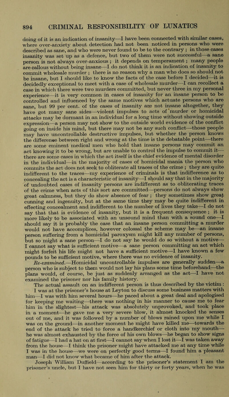 doing of it is an indication of insanity—I have been connected with similar cases, where over-anxiety about detection had not been noticed in persons who were described as sane, and who were never found to be to the contrary ; in those cases insanity was set up as a defence, but two of them were not successful—a sane person is not always over-anxious ; it depends on temperament ; many people are callous without being insane—I do not think it is an indication of insanity to commit wholesale murder ; there is no reason why a man who does so should not be insane, but I should like to know the facts of the case before I decided—it is decidedly exceptional to meet with a case of wholesale murder—I can recollect a case in which there were two murders committed, but never three in my personal experience—it is very common in cases of insanity for an insane person to be controlled and influenced by the same motives which actuate persons who are sane, but 99 per cent, of the cases of insanity are not insane altogether, they have got many sane sides—violent impulses to acts of'murder or homicidal attacks may be dormant in an individual for a long time without showing outside expression—a person may not show to the outside world evidence of the conflict going on inside his mind, but there may not be any such conflict—those people may have uncontrollable destructive impulses, but whether the person knows the diflerenee between right and wrong at the time is the debatable point—there are some eminent medical men who hold that insane persons may commit an act knowing it to be wrong, but are unable to control the impulse to commit it— there are some cases in which the act itself is the chief evidence of mental disorder in the individual—in the majority of cases of homicidal mania the person who commits the act does not seek to obliterate all traces of the crime ; they are quite indifferent to the traces—my experience of criminals is that indifference as to concealing the act is a characteristic of insanity—I should say that in the majority of undoubted cases of insanity persons are indifferent as to obliterating traces of the crime when acts of this sort are committed—persons do not always show great calmness, but they do show absence of fear ; they sometimes show great cunning and ingenuity, but at the same time they may be quite indifferent in effecting concealment and indifferent to the number of lives they take—I do not say that that is evidence of insanity, but it is a frequent consequence ; it is more likely to be associated with an unsound mind than with a sound one—I should say it is probably the case that an insane person committing a murder would not have accomplices, however colossal the scheme may be—an insane person suffering from a homicidal paroxysm might kill any number of persons, but so might a sane person—I do not say he would do so without a motive— I cannot say what is sufficient motive—a sane person committing an act which might forfeit his life might not have a sufficient motive—I have known a few pounds to be sufficient motive, where there was no evidence of insanity. Re-examined.—Homicidal uncontrollable impulses are generally sudden—a person who is subject to them would not lay his plans some time beforehand—the plans would, of course, be just as suddenly arranged as the act—I have not examined the prisoner nor his family history. The actual assault on an indifferent person is thus described by the victim : I was at the prisoner’s house at Leyton to discuss some business matters with him—I was with him several hours—he paced about a great deal and apologised for keeping me waiting—there was nothing in his manner to cause me to fear him in the slightest—his attack was absolutely unprovoked, and took place in a moment—he gave me a very severe blow, it almost knocked the senses out of me, and it was followed by a number of blows rained upon me while I was on the ground—in another moment he might have killed me—-towards the end of the attack he tried to force a handkerchief or cloth into my mouth— he was almost exhausted by the force of his own blows—he began to show signs of fatigue—I had a hat on at first—I cannot say when I lost it—I was taken away from the house—I think the prisoner might have attacked me at any time while I was in the house—we were on perfectly good terms—I found him a pleasant man—I did not know what became of him after the attack. Joseph William Duffield-—according to the prisoner’s statement I am the prisoner’s uncle, but I have not seen him for thirty or forty years, when he was I