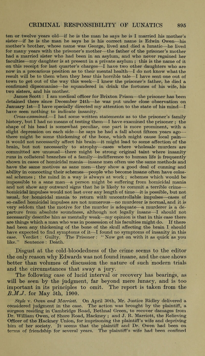 ten or twelve years old—if he is the man he says he is I married his mother’s sister—if he is the man he says he is his correct name is Edwin Owen—his mother’s brother, whose name was George, lived and died a lunatic—he lived for many years with the prisoner’s mother—the father of the prisoner’s mother had a married sister who had been in an asylum, and who never regained her faculties—my daughter is at present in a private asylum ; this is the name of it on this receipt for last quarter’s charges—I have two other daughters who are now in a precarious position as to their mental health—I do not know what the result will be to them when they hear this horrible tale—I have sent one out of town to get out of the way this week—I knew the prisoner’s father, he died a confirmed dipsomaniac—he squandered in drink the fortunes of his wife, his two sisters, and his mother. James Scott : I am medical officer for Brixton Prison—the prisoner has been detained there since December 24th—he was put under close observation on January 1st—I have specially directed my attention to the state of his mind—I have seen nothing to indicate insanity. Cross-examined.—I had some written statements as to the prisoner’s family history, but I had no means of testing them—I have examined the prisoner ; the shape of his head is somewhat peculiar, one part is more prominent, with a slight depression on each side—he says he had a fall about fifteen years ago—- there might be some thickening of the bone, which might cause local pain— it would not necessarily affect his brain—it might lead to some affection of the brain, but not necessarily to atrophy—cases where wholesale murders are committed are unusual—there might be strong original taint where insanity runs in collateral branches of a family—indifference to human life is frequently shown in cases of homicidal mania—insane men often use the same methods and have the same motives as sane men—they show a good deal of cunning and ability in concocting their schemes—people who become insane often have colos¬ sal schemes ; the mind in a way is always at work ; schemes which would be impossible to a sane man—a person might be suffering from homicidal mania and not show any outward signs that he is likely to commit a terrible crime— homicidal impulses would not last over any length of time—it is possible, but not usual, for homicidal mania to return with uncontrollable impulses—cases of so-called homicidal impulses are not numerous—no murderer is normal, and it is very seldom that the motive for the murder is adequate—a murderer is a de¬ parture from absolute soundness, although not legally insane—I should not necessarily describe him as mentally weak—my opinion is that in this case there are things whicji a man who was in possession of his faculties might do. If there had been any thickening of the bone of the skull affecting the brain I should have expected to find symptoms of it—I found no symptoms of insanity in this case. Verdict : Guilty. The Prisoner : “ Now get on with it as quick as you like.” Sentence : Death. Disgust at the cold-bloodedness of the crime seems to the editor the only reason why Edwards was not found insane, and the case shows better than volumes of discussion the nature of such modern trials and the circumstances that sway a jury. The following case of lucid interval or recovery has bearings, as will be seen by the judgment, far beyond mere lunacy, and is too important in its principles to omit. The report is taken from the B.M.J. for May 5th, 1900. Style v. Owen and Marriott. On April 30th, Mr. Justice Ridley delivered a considered judgment in the case. The action was brought by the plaintiff, a surgeon residing in Cambridge Road, Bethnal Green, to recover damages from Dr. William Owen, of Shore Road, Hackney ; and J. R. Marriott, the Relieving Officer of the Hackney Union, for imprisoning the plaintiff’s wife and depriving him of her society. It seems that the plaintiff and Dr. Owen had been on terms of friendship for several years. The plaintiff’s wife had been confined