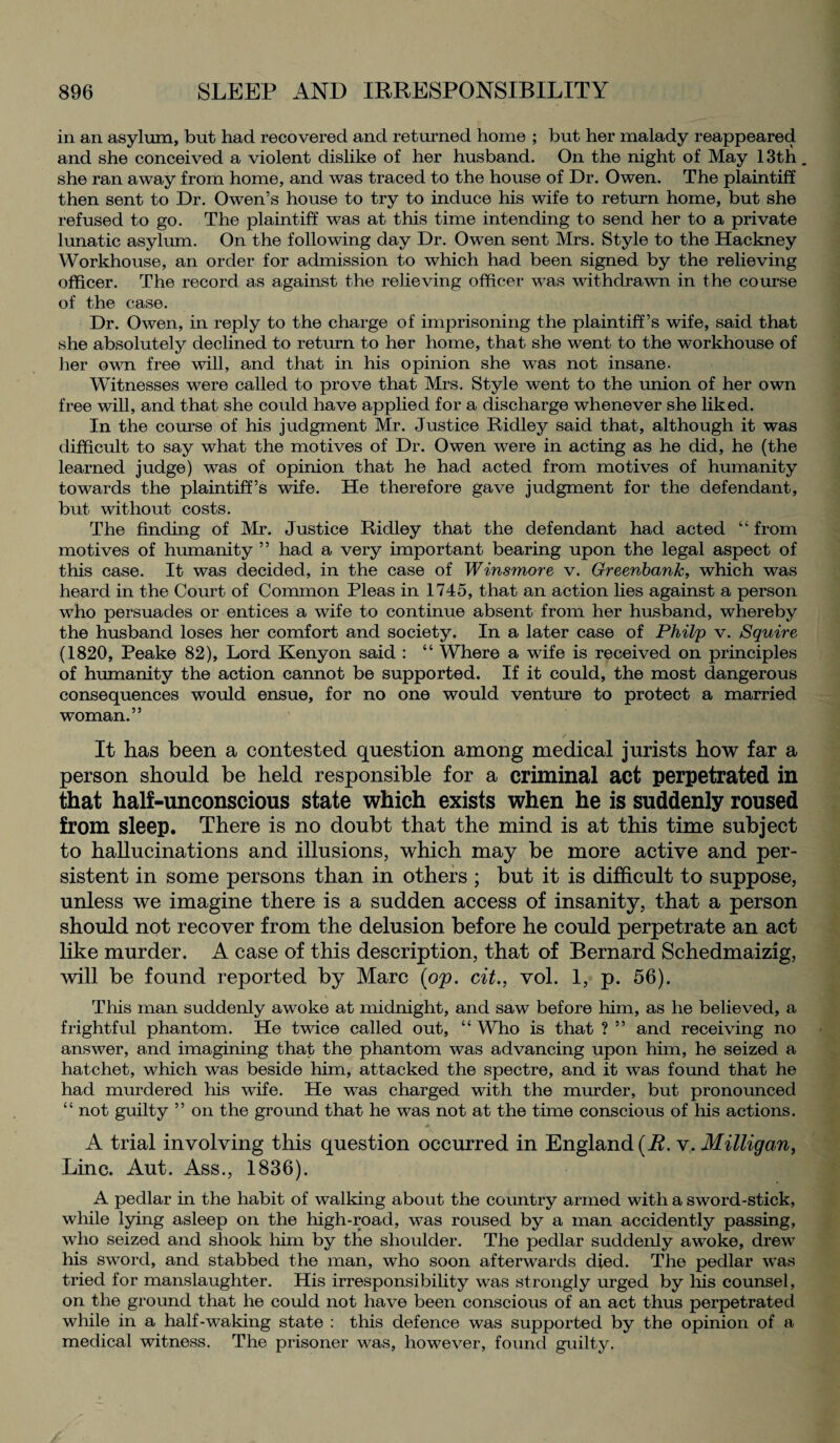 in an asylum, but had recovered and returned home ; but her malady reappeared and she conceived a violent dislike of her husband. On the night of May 13th. she ran away from home, and was traced to the house of Dr. Owen. The plaintiff then sent to Dr. Owen’s house to try to induce his wife to return home, but she refused to go. The plaintiff was at this time intending to send her to a private lunatic asylum. On the following day Dr. Owen sent Mrs. Style to the Hackney Workhouse, an order for admission to which had been signed by the relieving officer. The record as against the relieving officer was withdrawn in the course of the case. Dr. Owen, in reply to the charge of imprisoning the plaintiff’s wife, said that she absolutely declined to return to her home, that she went to the workhouse of her own free will, and that in his opinion she was not insane. Witnesses were called to prove that Mrs. Style went to the union of her own free will, and that she could have applied for a discharge whenever she liked. In the course of his judgment Mr. Justice Ridley said that, although it was difficult to say what the motives of Dr. Owen were in acting as he did, he (the learned judge) was of opinion that he had acted from motives of humanity towards the plaintiff’s wife. He therefore gave judgment for the defendant, but without costs. The finding of Mr. Justice Ridley that the defendant had acted “ from motives of humanity ” had a very important bearing upon the legal aspect of this case. It was decided, in the case of Winsmore v. Greenbank, which was heard in the Court of Common Pleas in 1745, that an action lies against a person who persuades or entices a wife to continue absent from her husband, whereby the husband loses her comfort and society. In a later case of Philp v. Squire (1820, Peake 82), Lord Kenyon said : “ Where a wife is received on principles of humanity the action cannot be supported. If it could, the most dangerous consequences would ensue, for no one would venture to protect a married woman.” It has been a contested question among medical jurists how far a person should be held responsible for a criminal act perpetrated in that half-unconscious state which exists when he is suddenly roused from sleep. There is no doubt that the mind is at this time subject to hallucinations and illusions, which may be more active and per¬ sistent in some persons than in others ; but it is difficult to suppose, unless we imagine there is a sudden access of insanity, that a person should not recover from the delusion before he could perpetrate an act like murder. A case of this description, that of Bernard Schedmaizig, will be found reported by Marc {op. cit., vol. 1, p. 56). This man suddenly awoke at midnight, and saw before him, as he believed, a frightful phantom. He twice called out, “Who is that ? ” and receiving no answer, and imagining that the phantom was advancing upon him, he seized a hatchet, which was beside him, attacked the spectre, and it was found that he had murdered his wife. He was charged with the murder, but pronounced “ not guilty ” on the ground that he was not at the time conscious of his actions. .<* A trial involving this question occurred in England (B. v. Milligan, Line. Aut. Ass., 1836). A pedlar in the habit of walking about the country armed with a sword-stick, while lying asleep on the high-road, was roused by a man accidently passing, who seized and shook him by the shoulder. The pedlar suddenly awoke, drew his sword, and stabbed the man, who soon afterwards died. The pedlar was tried for manslaughter. His irresponsibility was strongly urged by his counsel, on the ground that he could not have been conscious of an act thus perpetrated while in a half-waking state : this defence was supported by the opinion of a medical witness. The prisoner was, however, found guilty.