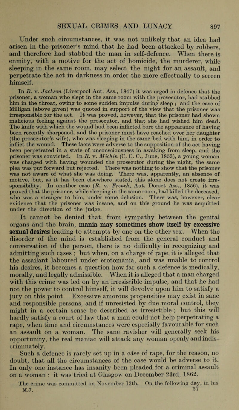 Under such circumstances, it was not unlikely that an idea had arisen in the prisoner’s mind that he had been attacked by robbers, and therefore had stabbed the man in self-defence. When there is enmity, with a motive for the act of homicide, the murderer, while sleeping in the same room, may select the night for an assault, and perpetrate the act in darkness in order the more effectually to screen himself. In R. v. Jackson (Liverpool Aut. Ass., 1847) it was urged in defence that the prisoner, a woman who slept in the same room with the prosecutor, had stabbed him in the throat, owing to some sudden impulse during sleep ; and the case of Milligan (above given) was quoted in support of the view that the prisoner was irresponsible for the act. It was proved, however, that the prisoner had shown malicious feeling against the prosecutor, and that she had wished him dead. The knife with which the wound had been inflicted bore the appearance of having been recently sharpened, and the prisoner must have reached over her daughter (the prosecutor’s wife), who was sleeping in the same bed with him, in order to inflict the wound. These facts were adverse to the supposition of the act having been perpetrated in a state of unconsciousness in awaking from sleep, and the prisoner was convicted. In R. v. Michin (C. C. C., June, 1853), a young woman was charged with having wounded the prosecutor during the night, the same plea was put forward but rejected. There was nothing to show that the prisoner was not aware of what she was doing. There was, apparently, an absence of motive, but, as it has been elsewhere stated, this alone does not create irre¬ sponsibility. In another case (R. v. French, Aut. Dorset Ass., 1856), it was proved that the prisoner, while sleeping in the same room, had killed the deceased, who was a stranger to him, under some delusion. There was, however, clear evidence that the prisoner was insane, and on this ground he was acquitted under the direction of the judge. It cannot be denied that, from sympathy between the genital organs and the brain, mania may sometimes show itself by excessive sexual desires leading to attempts by one on the other sex. When the disorder of the mind is established from the general conduct and conversation of the person, there is no difficulty in recognizing and admitting such cases ; but when, on a charge of rape, it is alleged that the assailant laboured under erotomania, and was unable to control his desires, it becomes a question how far such a defence is medically, morally, and legally admissible. When it is alleged that a man charged with this crime was led on by an irresistible impulse, and that he had not the power to control himself, it will devolve upon him to satisfy a jury on this point. Excessive amorous propensities may exist in sane and responsible persons, and if unresisted by due moral control, they might in a certain sense be described as irresistible ; but this will hardly satisfy a court of law that a man could not help perpetrating a rape, when time and circumstances were especially favourable for such an assault on a woman. The sane ravislier will generally seek his opportunity, the real maniac will attack any woman openly and indis¬ criminately. Such a defence is rarely set up in a case of rape, for the reason, no doubt, that all the circumstances of the case would be adverse to it. In only one instance has insanity been pleaded for a criminal assault on a woman : it was tried at Glasgow on December 23rd, 1862. The crime was committed on November 12th, On the following day, in his m.j. 57