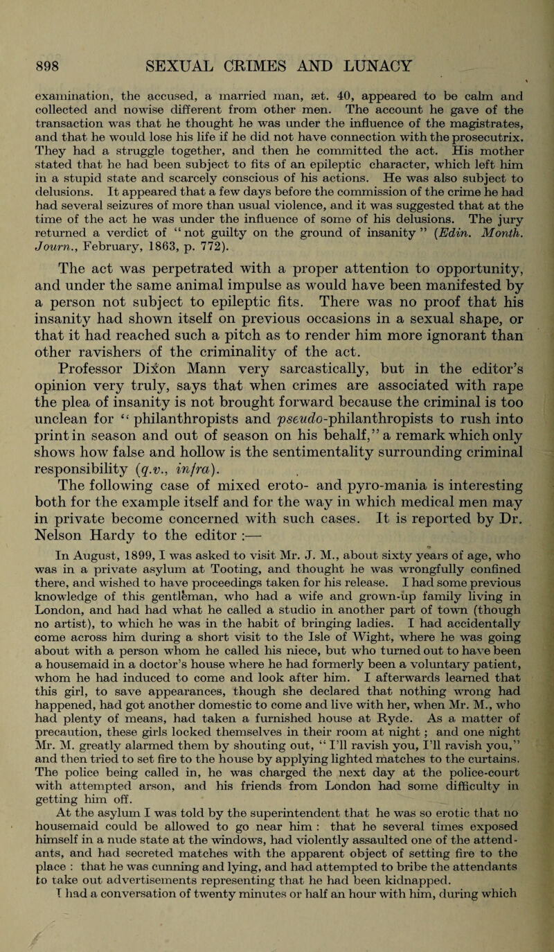 examination, the accused, a married man, set. 40, appeared to be calm and collected and nowise different from other men. The account he gave of the transaction was that he thought he was under the influence of the magistrates, and that he would lose his life if he did not have connection with the prosecutrix. They had a struggle together, and then he committed the act. His mother stated that he had been subject to fits of an epileptic character, which left him in a stupid state and scarcely conscious of his actions. He was also subject to delusions. It appeared that a few days before the commission of the crime he had had several seizures of more than usual violence, and it was suggested that at the time of the act he was under the influence of some of his delusions. The jury returned a verdict of “ not guilty on the ground of insanity ” (Edin. Month. Journ., February, 1863, p. 772). The act was perpetrated with a proper attention to opportunity, and under the same animal impulse as would have been manifested by a person not subject to epileptic fits. There was no proof that his insanity had shown itself on previous occasions in a sexual shape, or that it had reached such a pitch as to render him more ignorant than other ravishers of the criminality of the act. Professor Diion Mann very sarcastically, but in the editor’s opinion very truly, says that when crimes are associated with rape the plea of insanity is not brought forward because the criminal is too unclean for “ philanthropists and pseudo-philanthropists to rush into print in season and out of season on his behalf,” a remark which only shows how false and hollow is the sentimentality surrounding criminal responsibility (q.v., infra). The following case of mixed eroto- and pyro-mania is interesting both for the example itself and for the way in which medical men may in private become concerned with such cases. It is reported by Dr. Nelson Hardy to the editor :— In August, 1899,1 was asked to visit Mr. J. M., about sixty years of age, who was in a private asylum at Tooting, and thought he was wrongfully confined there, and wished to have proceedings taken for his release. I had some previous knowledge of this gentleman, who had a wife and grown-up family living in London, and had had what he called a studio in another part of town (though no artist), to which he was in the habit of bringing ladies. I had accidentally come across him during a short visit to the Isle of Wight, where he was going about with a person whom he called his niece, but who turned out to have been a housemaid in a doctor’s house where he had formerly been a voluntary patient, whom he had induced to come and look after him. I afterwards learned that this girl, to save appearances, though she declared that nothing wTong had happened, had got another domestic to come and live with her, when Mr. M., who had plenty of means, had taken a furnished house at Ryde. As a, matter of precaution, these girls locked themselves in their room at night ; and one night Mr. M. greatly alarmed them by shouting out, “I’ll ravish you, I’ll ravish you,” and then tried to set fire to the house by applying lighted matches to the curtains. The police being called in, he was charged the next day at the police-court with attempted arson, and his friends from London had some difficulty in getting him off. At the asylum I was told by the superintendent that he was so erotic that no housemaid could be allowed to go near him : that he several times exposed himself in a nude state at the windows, had violently assaulted one of the attend¬ ants, and had secreted matches with the apparent object of setting fire to the place : that he was cunning and lying, and had attempted to bribe the attendants to take out advertisements representing that he had been kidnapped. I had a conversation of twenty minutes or half an hour with him, during which