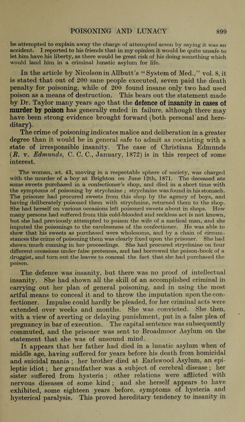 he attempted to explain away the charge of attempted arson by saying it was an accident. I reported to his friends that in my opinion it would be quite unsafe to let him have his liberty, as there would be great risk of his doing something which would land him in a criminal lunatic asylum for life. In the article by Nicolsonin Allbutt’s “ System of Med.,” vol. 8, it is stated that out of 200 sane people executed, seven paid the death penalty for poisoning, while of 200 found insane only two had used poison as a means of destruction. This bears out the statement made by Dr. Taylor many years ago that the defence of insanity in cases of murder by poison has generally ended in failure, although there may have been strong evidence brought forward (both personal and here¬ ditary). The crime of poisoning indicates malice and deliberation in a greater degree than it would be in general safe to admit as coexisting with a state of irresponsible insanity. The case of Christiana Edmunds (R. v. Edmunds, C. C. C., January, 1872) is in this respect of some interest. The woman, set. 43, moving in a respectable sphere of society, was charged with the murder of a boy at Brighton on June 12th, 1871. The deceased ate some sweets purchased in a confectioner’s shop, and died in a short time with the symptoms of poisoning by strychnine ; strychnine was found in his stomach. The prisoner had procured sweets from this shop by the agency of boys, and having deliberately poisoned them with strychnine, returned them to the shop. She had herself on various occasions left poisoned sweets about in shops. How many persons had suffered from this cold-blooded and reckless act is not known, but she had previously attempted to poison the wife of a medical man, and she imputed the poisonings to the carelessness of the confectioner. He was able to show that his sweets as purchased were wholesome, and by a chain of circum¬ stances the crime of poisoning them was clearly fixed upon the prisoner. She had shown much cunning in her proceedings. She had procured strychnine on four different occasions under false pretences, and had borrowed the poison-book of a druggist, and torn out the leaves to conceal the fact that she had purchased the poison. The defence was insanity, but there was no proof of intellectual insanity. She had shown all the skill of an accomplished criminal in carrying out her plan of general poisoning, and in using the most artful means to conceal it and to throw the imputation upon the con¬ fectioner. Impulse could hardly be pleaded, for her criminal acts were extended over weeks and months. She was convicted. She then, with a view of averting or delaying punishment, put in a false plea of pregnancy in bar of execution. The capital sentence was subsequently commuted, and the prisoner was sent to Broadmoor Asylum on the statement that she was of unsound mind. It appears that her father had died in a lunatic asylum when of middle age, having suffered for years before his death from homicidal and suicidal mania ; her brother died at Earls wood Asylum, an epi¬ leptic idiot; her grandfather was a subject of cerebral disease ; her sister suffered from hysteria; other relations were afflicted with nervous diseases of some kind; and she herself appears to have exhibited, some eighteen years before, symptoms of hysteria and hysterical paralysis. This proved hereditary tendency to insanity in