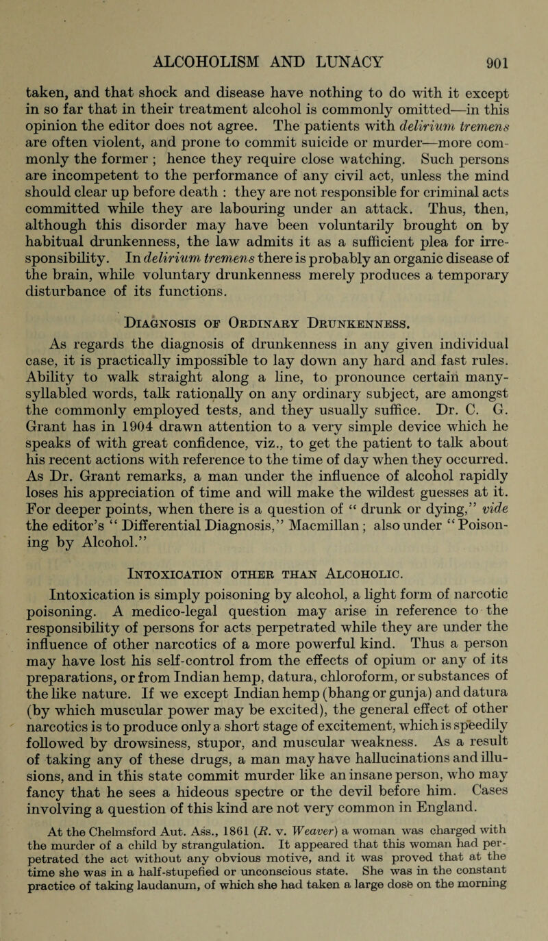 taken, and that shock and disease have nothing to do with it except in so far that in their treatment alcohol is commonly omitted—in this opinion the editor does not agree. The patients with delirium tremens are often violent, and prone to commit suicide or murder—more com¬ monly the former ; hence they require close watching. Such persons are incompetent to the performance of any civil act, unless the mind should clear up before death : they are not responsible for criminal acts committed while they are labouring under an attack. Thus, then, although this disorder may have been voluntarily brought on by habitual drunkenness, the law admits it as a sufficient plea for irre¬ sponsibility. In delirium tremens there is probably an organic disease of the brain, while voluntary drunkenness merely produces a temporary disturbance of its functions. Diagnosis of Ordinary Drunkenness. As regards the diagnosis of drunkenness in any given individual case, it is practically impossible to lay down any hard and fast rules. Ability to walk straight along a line, to pronounce certain many- syllabled words, talk rationally on any ordinary subject, are amongst the commonly employed tests, and they usually suffice. Dr. C. G. Grant has in 1904 drawn attention to a very simple device which he speaks of with great confidence, viz., to get the patient to talk about his recent actions with reference to the time of day when they occurred. As Dr. Grant remarks, a man under the influence of alcohol rapidly loses his appreciation of time and will make the wildest guesses at it. For deeper points, when there is a question of “ drunk or dying,” vide the editor’s “ Differential Diagnosis,” Macmillan ; also under ££ Poison¬ ing by Alcohol.” Intoxication other than Alcoholic. Intoxication is simply poisoning by alcohol, a light form of narcotic poisoning. A medico-legal question may arise in reference to the responsibility of persons for acts perpetrated while they are under the influence of other narcotics of a more powerful kind. Thus a person may have lost his self-control from the effects of opium or any of its preparations, or from Indian hemp, datura, chloroform, or substances of the like nature. If we except Indian hemp (bhang or gunja) and datura (by which muscular power may be excited), the general effect of other narcotics is to produce only a short stage of excitement, which is speedily followed by drowsiness, stupor, and muscular weakness. As a result of taking any of these drugs, a man may have hallucinations and illu¬ sions, and in this state commit murder like an insane person, who may fancy that he sees a hideous spectre or the devil before him. Cases involving a question of this kind are not very common in England. At the Chelmsford Aut. Ass., 1861 (B. v. Weaver) a woman was charged with the murder of a child by strangulation. It appeared that this woman had per¬ petrated the act without any obvious motive, and it was proved that at the time she was in a half-stupefied or unconscious state. She was in the constant practice of taking laudanum, of which she had taken a large dose on the morning