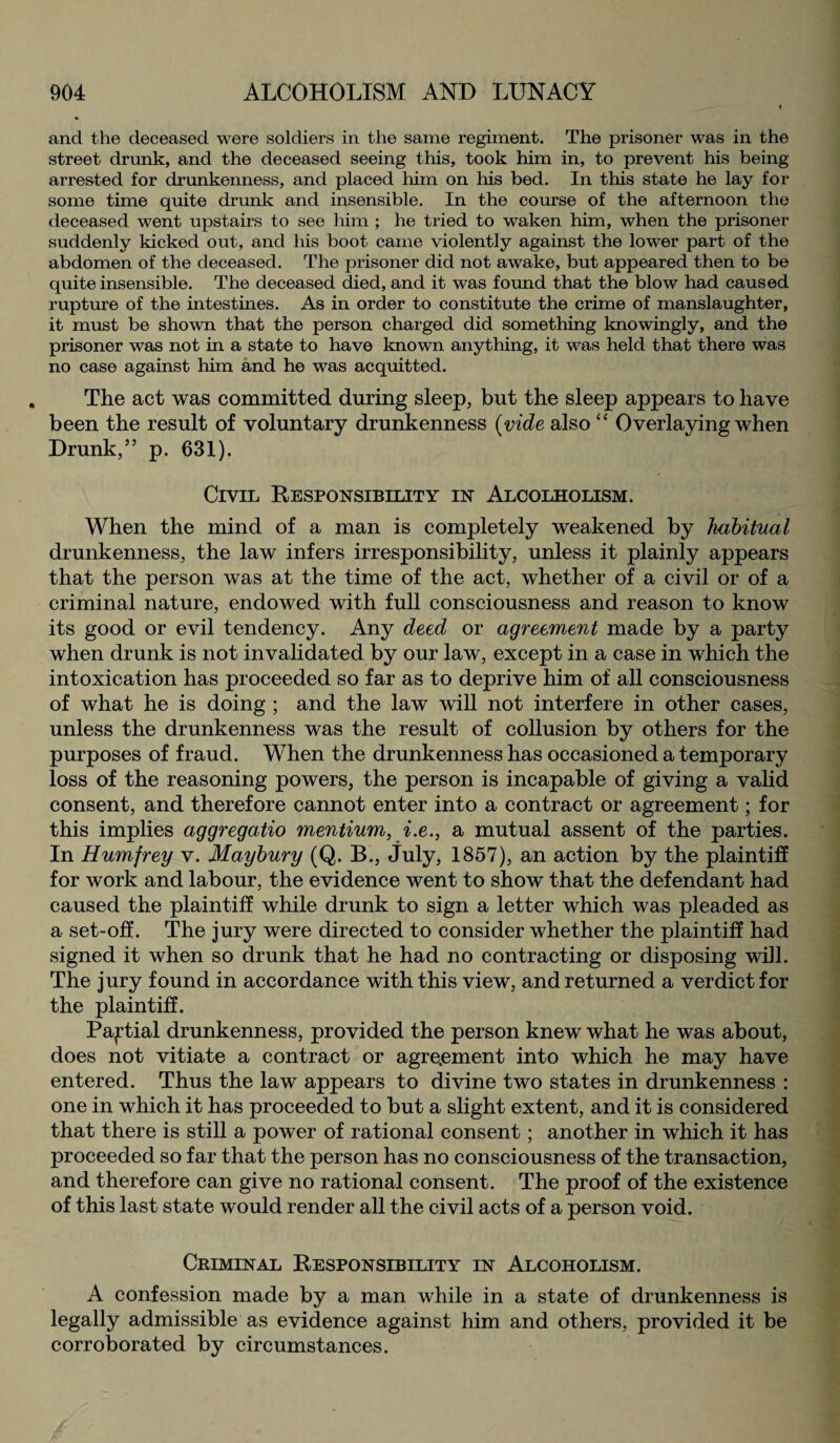 and the deceased were soldiers in the same regiment. The prisoner was in the street drunk, and the deceased seeing this, took him in, to prevent his being arrested for drunkenness, and placed him on his bed. In this state he lay for some time quite drunk and insensible. In the course of the afternoon the deceased went upstairs to see him ; he tried to waken him, when the prisoner suddenly kicked out, and his boot came violently against the lower part of the abdomen of the deceased. The prisoner did not awake, but appeared then to be quite insensible. The deceased died, and it was found that the blow had caused rupture of the intestines. As in order to constitute the crime of manslaughter, it must be shown that the person charged did something knowingly, and the prisoner was not in a state to have known anything, it was held that there was no case against him and he was acquitted. The act was committed during sleep, but the sleep appears to have been the result of voluntary drunkenness [vide also “ Overlaying when Drunk,” p. 631). Civil Responsibility in Alcolholism. When the mind of a man is completely weakened by habitual drunkenness, the law infers irresponsibility, unless it plainly appears that the person was at the time of the act, whether of a civil or of a criminal nature, endowed with full consciousness and reason to know its good or evil tendency. Any deed or agreement made by a party when drunk is not invalidated by our law, except in a case in which the intoxication has proceeded so far as to deprive him of all consciousness of what he is doing ; and the law will not interfere in other cases, unless the drunkenness was the result of collusion by others for the purposes of fraud. When the drunkenness has occasioned a temporary loss of the reasoning powers, the person is incapable of giving a valid consent, and therefore cannot enter into a contract or agreement; for this implies aggregatio mentium, i.e., a mutual assent of the parties. In Humfrey v. Maybury (Q. B., July, 1857), an action by the plaintiff for work and labour, the evidence went to show that the defendant had caused the plaintiff while drunk to sign a letter which was pleaded as a set-off. The jury were directed to consider whether the plaintiff had signed it when so drunk that he had no contracting or disposing will. The jury found in accordance with this view, and returned a verdict for the plaintiff. Partial drunkenness, provided the person knew what he was about, does not vitiate a contract or agreement into which he may have entered. Thus the law appears to divine two states in drunkenness : one in which it has proceeded to but a slight extent, and it is considered that there is still a power of rational consent; another in which it has proceeded so far that the person has no consciousness of the transaction, and therefore can give no rational consent. The proof of the existence of this last state would render all the civil acts of a person void. Criminal Responsibility in Alcoholism. A confession made by a man while in a state of drunkenness is legally admissible as evidence against him and others, provided it be corroborated by circumstances.