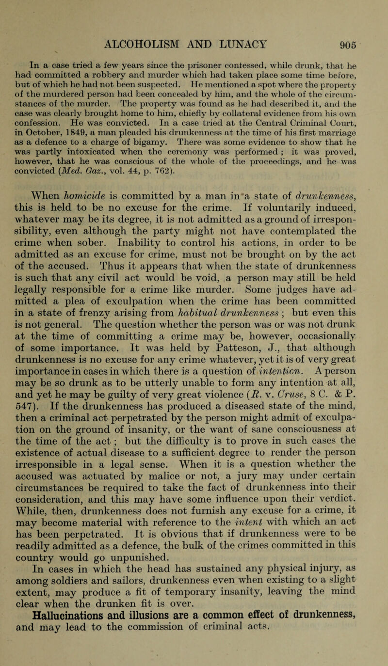 In a case tried a few years since the prisoner coniessecl, while drunk, that he had committed a robbery and murder wThich had taken place some time before, but of which he had not been suspected. He mentioned a spot where the property of the murdered person had been concealed by him, and the whole of the circum¬ stances of the murder. The property was found as he had described it, and the case was clearly brought home to him, chiefly by collateral evidence from his own confession. He was convicted. In a case tried at the Central Criminal Court, in October, 1849, a man pleaded his drunkenness at the time of his first marriage as a defence to a charge of bigamy. There was some evidence to show that he was partly intoxicated when the ceremony was performed ; it was proved, however, that he was conscious of the whole of the proceedings, and he was convicted {Med. Gaz., vol. 44, p. 762). When homicide is committed by a man in a state of drunkenness, this is held to be no excuse for the crime. If voluntarily induced, whatever may be its degree, it is not admitted as a ground of irrespon¬ sibility, even although the party might not have contemplated the crime when sober. Inability to control his actions, in order to be admitted as an excuse for crime, must not be brought on by the act of the accused. Thus it appears that when the state of drunkenness is such that any civil act would be void, a person may still be held legally responsible for a crime like murder. Some judges have ad¬ mitted a plea of exculpation when the crime has been committed in a state of frenzy arising from habitual drunkenness ; but even this is not general. The question whether the person was or was not drunk at the time of committing a crime may be, however, occasionally of some importance. It was held by Patteson, J., that although drunkenness is no excuse for any crime whatever, yet it is of very great importance in cases in which there is a question of intention. A person may be so drunk as to be utterly unable to form any intention at all, and yet he may be guilty of very great violence {JR. v. Cruse, 8 C. & P. 547). If the drunkenness has produced a diseased state of the mind, then a criminal act perpetrated by the person might admit of exculpa¬ tion on the ground of insanity, or the want of sane consciousness at the time of the act; but the difficulty is to prove in such cases the existence of actual disease to a sufficient degree to render the person irresponsible in a legal sense. When it is a question whether the accused was actuated by malice or not, a jury may under certain circumstances be required to take the fact of drunkenness into their consideration, and this may have some influence upon their verdict. While, then, drunkenness does not furnish any excuse for a crime, it may become material with reference to the intent with which an act has been perpetrated. It is obvious that if drunkenness were to be readily admitted as a defence, the bulk of the crimes committed in this country would go unpunished. In cases in which the head has sustained any physical injury, as among soldiers and sailors, drunkenness even when existing to a slight extent, may produce a fit of temporary insanity, leaving the mind clear when the drunken fit is over. Hallucinations and illusions are a common effect of drunkenness, and may lead to the commission of criminal acts.