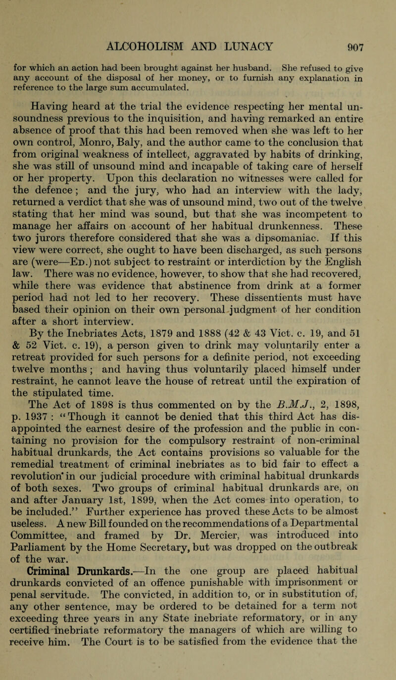 for which an action had been brought against her husband. She refused to give any account of the disposal of her money, or to furnish any explanation in reference to the large sum accumulated. Having heard at the trial the evidence respecting her mental un¬ soundness previous to the inquisition, and having remarked an entire absence of proof that this had been removed when she was left to her own control, Monro, Baly, and the author came to the conclusion that from original weakness of intellect, aggravated by habits of drinking, she was still of unsound mind and incapable of taking care of herself or her property. Upon this declaration no witnesses were called for the defence ; and the jury, who had an interview with the lady, returned a verdict that she was of unsound mind, two out of the twelve stating that her mind was sound, but that she was incompetent to manage her affairs on account of her habitual drunkenness. These two jurors therefore considered that she was a dipsomaniac. If this view were correct, she ought to have been discharged, as such persons are (were—Ed.) not subject to restraint or interdiction by the English law. There was no evidence, however, to show that she had recovered, while there was evidence that abstinence from drink at a former period had not led to her recovery. These dissentients must have based their opinion on their own personal judgment of her condition after a short interview. By the Inebriates Acts, 1879 and 1888 (42 & 43 Viet. c. 19, and 51 & 52 Viet. c. 19), a person given to drink may voluntarily enter a retreat provided for such persons for a definite period, not exceeding twelve months ; and having thus voluntarily placed himself under restraint, he cannot leave the house of retreat until the expiration of the stipulated time. The Act of 1898 is thus commented on by the B.M.J., 2, 1898, p. 1937 : “Though it cannot be denied that this third Act has dis¬ appointed the earnest desire of the profession and the public in con¬ taining no provision for the compulsory restraint of non-criminal habitual drunkards, the Act contains provisions so valuable for the remedial treatment of criminal inebriates as to bid fair to effect a revolution* in our judicial procedure with criminal habitual drunkards of both sexes. Two groups of criminal habitual drunkards are, on and after January 1st, 1899, when the Act comes into operation, to be included.” Further experience has proved these Acts to be almost useless. A new Bill founded on the recommendations of a Departmental Committee, and framed by Dr. Mercier, was introduced into Parliament by the Home Secretary, but was dropped on the outbreak of the war. Criminal Drunkards.—In the one group are placed habitual drunkards convicted of an offence punishable with imprisonment or penal servitude. The convicted, in addition to, or in substitution of, any other sentence, may be ordered to be detained for a term not exceeding three years in any State inebriate reformatory, or in any certified inebriate reformatory the managers of which are willing to receive him. The Court is to be satisfied from the evidence that the