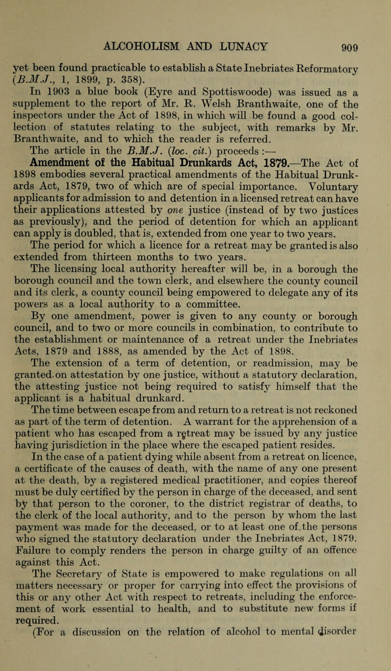 yet been found practicable to establish a State Inebriates Reformatory (B.M.J., 1, 1899, p. 358). In 1903 a blue book (Eyre and Spottiswoode) was issued as a supplement to the report of Mr. R. Welsh Branth waite, one of the inspectors under the Act of 1898, in which will be found a good col¬ lection of statutes relating to the subject, with remarks by Mr. Branthwaite, and to which the reader is referred. The article in the B.M.J. (loc. cit.) proceeds :— Amendment of the Habitual Drunkards Act, 1879.—The Act of 1898 embodies several practical amendments of the Habitual Drunk¬ ards Act, 1879, two of which are of special importance. Voluntary applicants for admission to and detention in a licensed retreat can have their applications attested by one justice (instead of by two justices as previously), and the period of detention for which an applicant can apply is doubled, that is, extended from one year to two years. The period for which a licence for a retreat may be granted is also extended from thirteen months to two years. The licensing local authority hereafter will be, in a borough the borough council and the town clerk, and elsewhere the county council and its clerk, a county council being empowered to delegate any of its powers as a local authority to a committee. By one amendment, power is given to any county or borough council, and to two or more councils in combination, to contribute to the establishment or maintenance of a retreat under the Inebriates Acts, 1879 and 1888, as amended by the Act of 1898. The extension of a term of detention, or readmission, may be granted, on attestation by one justice, without a statutory declaration, the attesting justice not being required to satisfy himself that the applicant is a habitual drunkard. The time between escape from and return to a retreat is not reckoned as part of the term of detention. A warrant for the apprehension of a patient who has escaped from a rgtreat may be issued by any justice having jurisdiction in the place where the escaped patient resides. In the case of a patient dying while absent from a retreat on licence, a certificate of the causes of death, with the name of any one present at the death, by a registered medical practitioner, and copies thereof must be duly certified by the person in charge of the deceased, and sent by that person to the coroner, to the district registrar of deaths, to the clerk of the local authority, and to the person by whom the last payment was made for the deceased, or to at least one of the persons who signed the statutory declaration under the Inebriates Act, 1879. Failure to comply renders the person in charge guilty of an offence against this Act. The Secretary of State is empowered to make regulations on all matters necessary or proper for carrying into effect the provisions of this or any other Act with respect to retreats, including the enforce¬ ment of work essential to health, and to substitute new forms if required. (For a discussion on the relation of alcohol to mental disorder