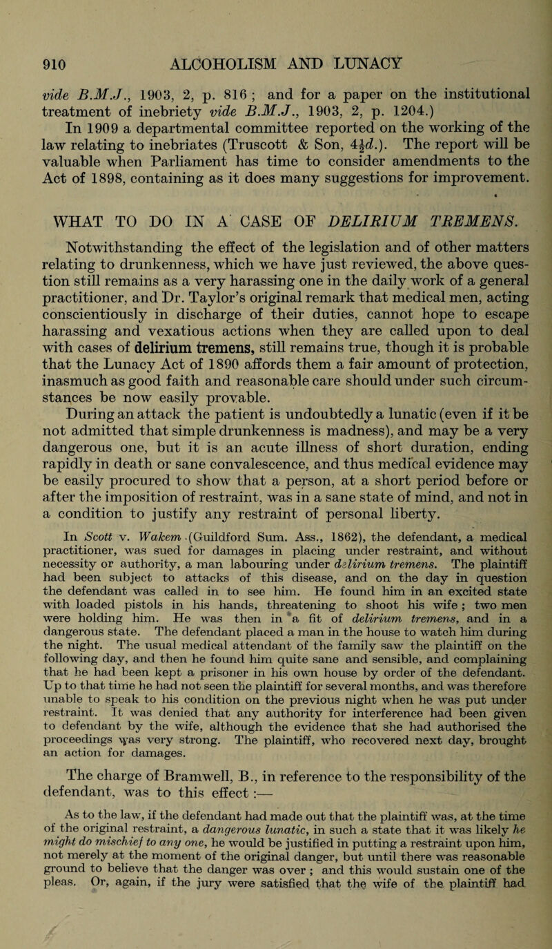 vide 1903, 2, p. 816 ; and for a paper on the institutional treatment of inebriety vide B.M.J., 1903, 2, p. 1204.) In 1909 a departmental committee reported on the working of the law relating to inebriates (Truscott & Son, 4|<L). The report will be valuable when Parliament has time to consider amendments to the Act of 1898, containing as it does many suggestions for improvement. WHAT TO DO IN A CASE OF DELIRIUM TREMENS. Notwithstanding the effect of the legislation and of other matters relating to drunkenness, which we have just reviewed, the above ques¬ tion still remains as a very harassing one in the daily work of a general practitioner, and Dr. Taylor’s original remark that medical men, acting conscientiously in discharge of their duties, cannot hope to escape harassing and vexatious actions when they are called upon to deal with cases of delirium tremens, still remains true, though it is probable that the Lunacy Act of 1890 affords them a fair amount of protection, inasmuch as good faith and reasonable care should under such circum¬ stances be now easily provable. During an attack the patient is undoubtedly a lunatic (even if it be not admitted that simple drunkenness is madness), and may be a very dangerous one, but it is an acute illness of short duration, ending rapidly in death or sane convalescence, and thus medical evidence may be easily procured to show that a person, at a short period before or after the imposition of restraint, was in a sane state of mind, and not in a condition to justify any restraint of personal liberty. In Scott v. Wakem (Guildford Sum. Ass., 1862), the defendant, a medical practitioner, was sued for damages in placing under restraint, and without necessity or authority, a man labouring under delirium tremens. The plaintiff had been subject to attacks of this disease, and on the day in question the defendant was called in to see him. He found him in an excited state with loaded pistols in his hands, threatening to shoot his wife ; two men were holding him. He was then in a fit of delirium tremens, and in a dangerous state. The defendant placed a man in the house to watch him during the night. The usual medical attendant of the family saw the plaintiff on the following day, and then he found him quite sane and sensible, and complaining that he had been kept a prisoner in his own house by order of the defendant. Up to that time he had not seen the plaintiff for several months, and was therefore unable to speak to his condition on the previous night when he was put under restraint. It was denied that any authority for interference had been given to defendant by the wife, although the evidence that she had authorised the proceedings \yas very strong. The plaintiff, who recovered next day, brought an action for damages. The charge of Bramwell, B., in reference to the responsibility of the defendant, was to this effect :— As to the law, if the defendant had made out that the plaintiff was, at the time of the original restraint, a dangerous lunatic, in such a state that it was likely he might do mischief to any one, he would be justified in putting a restraint upon him, not merely at the moment of the original danger, but until there was reasonable ground to believe that the danger was over ; and this would sustain one of the pleas. Or, again, if the jury were satisfied that the wife of the plaintiff had