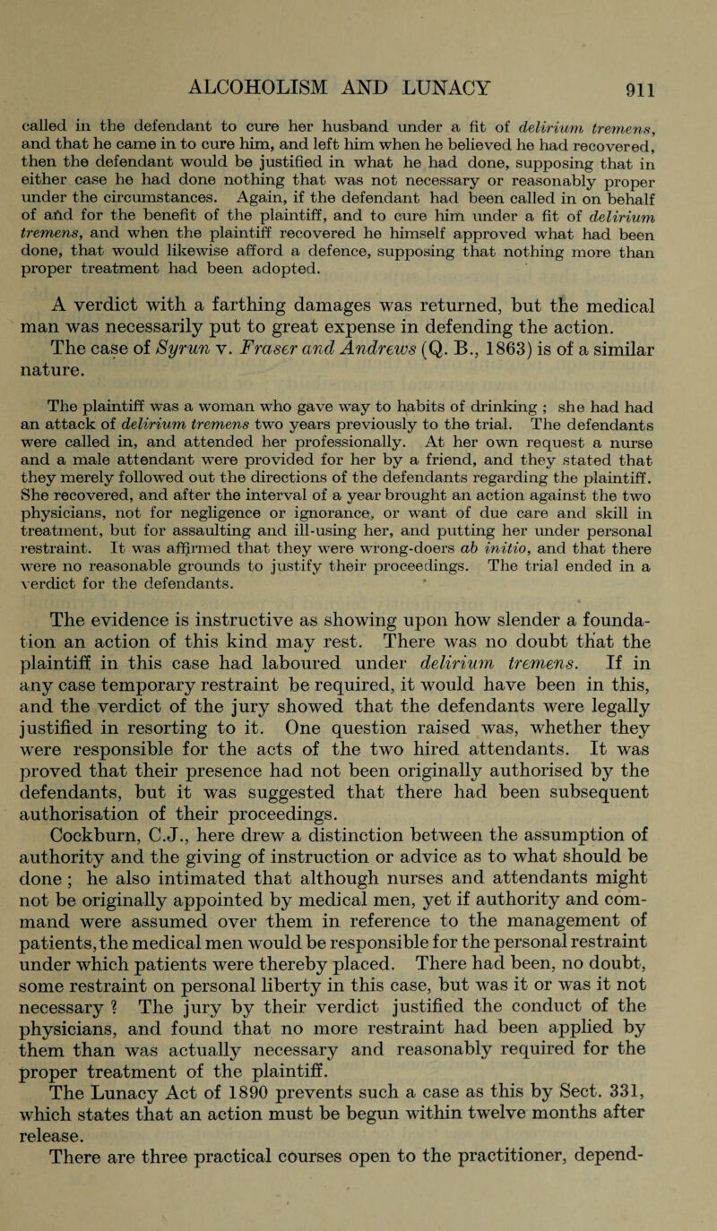 called in the defendant to cure her husband under a fit of delirium tremens, and that he came in to cure him, and left him when he believed he had recovered, then the defendant would be justified in what he had done, supposing that in either case he had done nothing that was not necessary or reasonably proper under the circumstances. Again, if the defendant had been called in on behalf of ahd for the benefit of the plaintiff, and to cure him under a fit of delirium tremens, and when the plaintiff recovered he himself approved what had been done, that would likewise afford a defence, supposing that nothing more than proper treatment had been adopted. A verdict with a farthing damages was returned, but the medical man was necessarily put to great expense in defending the action. The case of Byrun v. Fraser and Andrews (Q. B., 1863) is of a similar nature. The plaintiff was a woman who gave way to habits of drinking ; she had had an attack of delirium tremens two years previously to the trial. The defendants were called in, and attended her professionally. At her own request a nurse and a male attendant were provided for her by a friend, and they stated that they merely followed out the directions of the defendants regarding the plaintiff. She recovered, and after the interval of a year brought an action against the two physicians, not for negligence or ignorance, or want of due care and skill in treatment, but for assaulting and ill-using her, and putting her under personal restraint. It was affirmed that they were wrong-doers ab initio, and that there were no reasonable grounds to justify their proceedings. The trial ended in a verdict for the defendants. The evidence is instructive as showing upon how slender a founda¬ tion an action of this kind may rest. There was no doubt that the plaintiff in this case had laboured under delirium tremens. If in any case temporary restraint be required, it would have been in this, and the verdict of the jury showed that the defendants were legally justified in resorting to it. One question raised was, whether they were responsible for the acts of the two hired attendants. It was proved that their presence had not been originally authorised by the defendants, but it was suggested that there had been subsequent authorisation of their proceedings. Cockburn, C.J., here drew a distinction between the assumption of authority and the giving of instruction or advice as to what should be done ; he also intimated that although nurses and attendants might not be originally appointed by medical men, yet if authority and com¬ mand were assumed over them in reference to the management of patients, the medical men would be responsible for the personal restraint under which patients were thereby placed. There had been, no doubt, some restraint on personal liberty in this case, but was it or was it not necessary ? The jury by their verdict justified the conduct of the physicians, and found that no more restraint had been applied by them than was actually necessary and reasonably required for the proper treatment of the plaintiff. The Lunacy Act of 1890 prevents such a case as this by Sect. 331, which states that an action must be begun within twelve months after release. There are three practical courses open to the practitioner, depend-