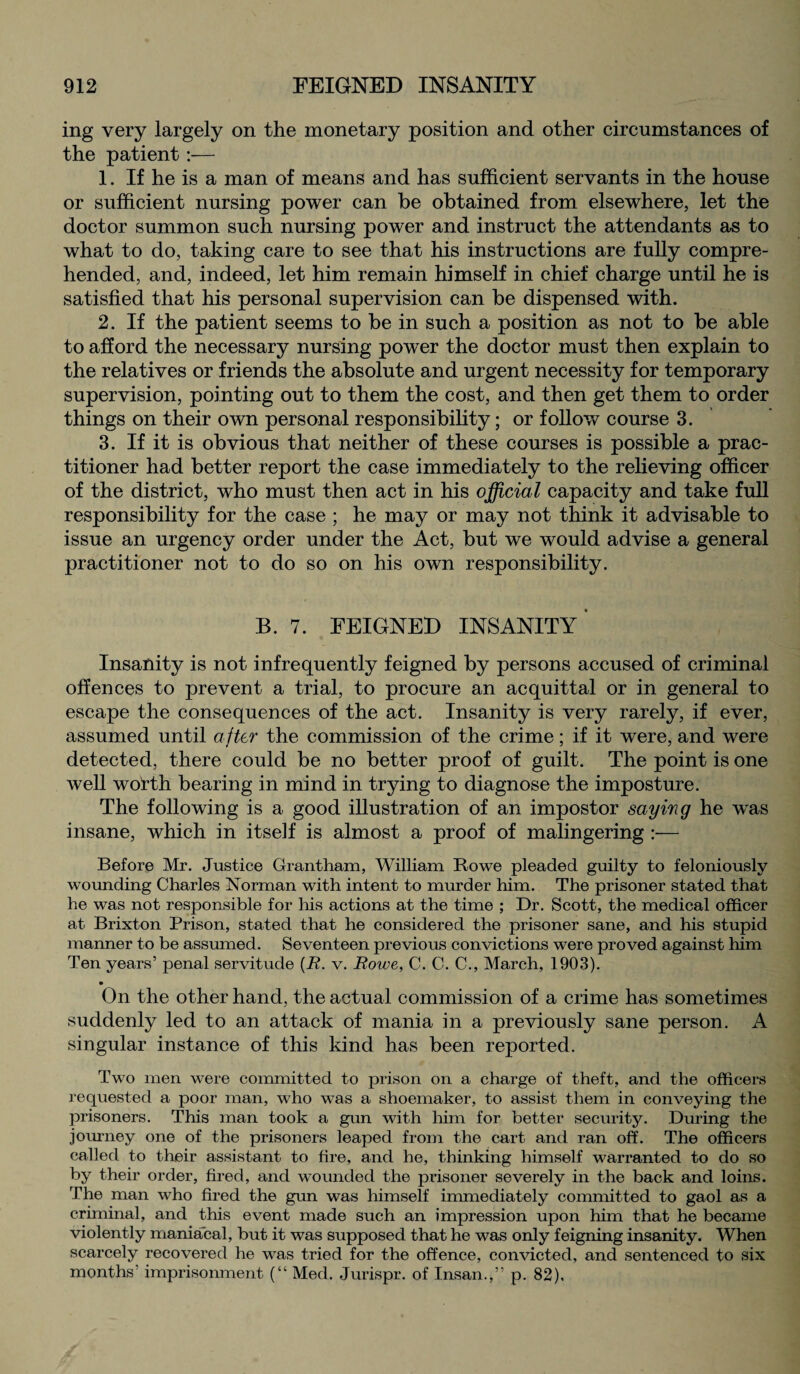 ing very largely on the monetary position and other circumstances of the patient:— 1. If he is a man of means and has sufficient servants in the house or sufficient nursing power can be obtained from elsewhere, let the doctor summon such nursing power and instruct the attendants as to what to do, taking care to see that his instructions are fully compre¬ hended, and, indeed, let him remain himself in chief charge until he is satisfied that his personal supervision can be dispensed with. 2. If the patient seems to be in such a position as not to be able to afford the necessary nursing power the doctor must then explain to the relatives or friends the absolute and urgent necessity for temporary supervision, pointing out to them the cost, and then get them to order things on their own personal responsibility; or follow course 3. 3. If it is obvious that neither of these courses is possible a prac¬ titioner had better report the case immediately to the relieving officer of the district, who must then act in his official capacity and take full responsibility for the case ; he may or may not think it advisable to issue an urgency order under the Act, but we would advise a general practitioner not to do so on his own responsibility. B. 7. FEIGNED INSANITY' Insanity is not infrequently feigned by persons accused of criminal offences to prevent a trial, to procure an acquittal or in general to escape the consequences of the act. Insanity is very rarely, if ever, assumed until after the commission of the crime; if it were, and were detected, there could be no better proof of guilt. The point is one well wotth bearing in mind in trying to diagnose the imposture. The following is a good illustration of an impostor saying he wTas insane, which in itself is almost a proof of malingering — Before Mr. Justice Grantham, William Rowe pleaded guilty to feloniously wounding Charles Norman with intent to murder him. The prisoner stated that he was not responsible for his actions at the time ; Dr. Scott, the medical officer at Brixton Prison, stated that he considered the prisoner sane, and his stupid manner to be assumed. Seventeen previous convictions were proved against him Ten years’ penal servitude (R. v. Rowe, C. C. C., March, 1903). On the other hand, the actual commission of a crime has sometimes suddenly led to an attack of mania in a previously sane person. A singular instance of this kind has been reported. Two men were committed to prison on a charge of theft, and the officers requested a poor man, who was a shoemaker, to assist them in conveying the prisoners. This man took a gun with him for better security. During the journey one of the prisoners leaped from the cart and ran off. The officers called to their assistant to fire, and he, thinking himself warranted to do so by their order, fired, and wounded the prisoner severely in the back and loins. The man who fired the gun was himself immediately committed to gaol as a criminal, and this event made such an impression upon him that he became violently maniacal, but it was supposed that he was only feigning insanity. When scarcely recovered he was tried for the offence, convicted, and sentenced to six months imprisonment (“ Med. Jurispr. of Insan.,” p. 82),