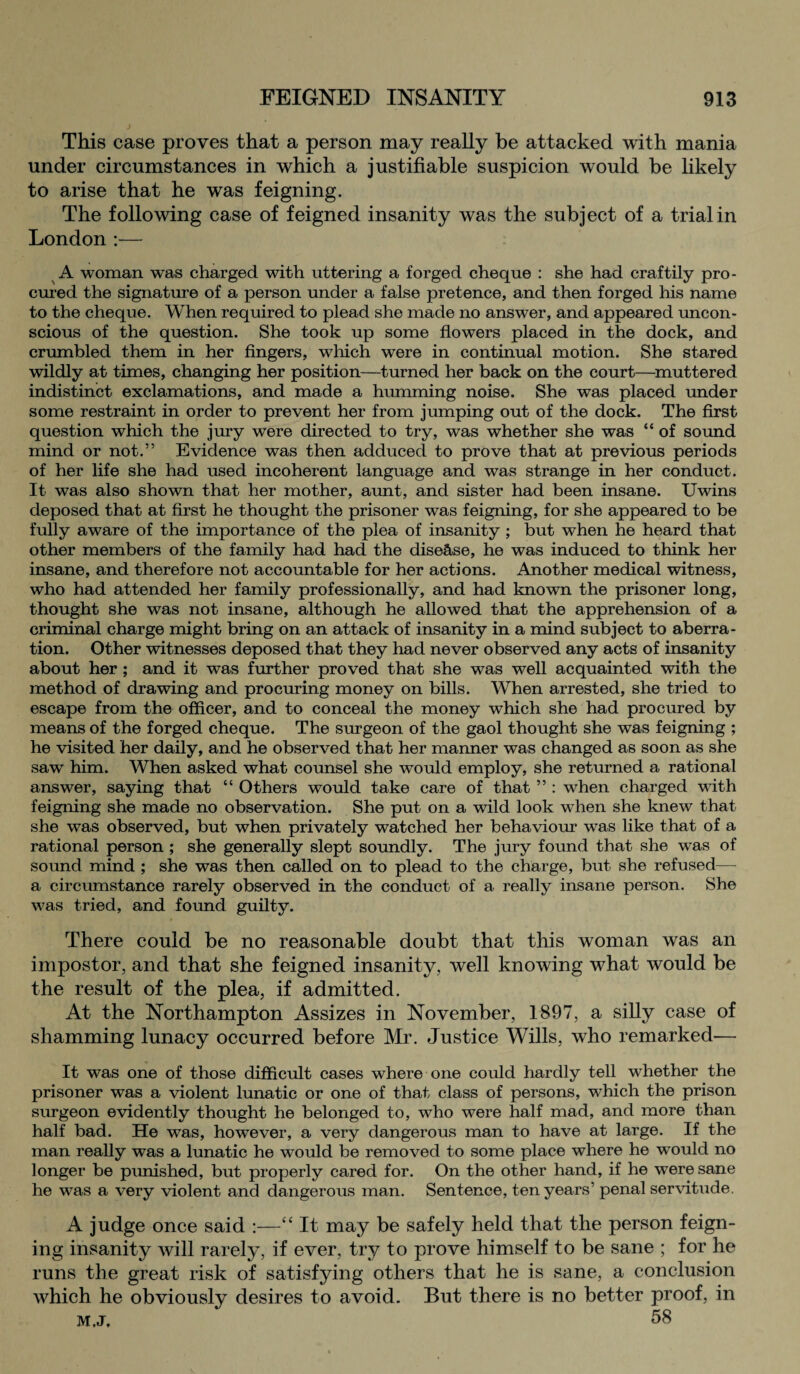 This case proves that a person may really be attacked with mania under circumstances in which a justifiable suspicion would be likely to arise that he was feigning. The following case of feigned insanity was the subject of a trial in London :— A woman was charged with uttering a forged cheque : she had craftily pro¬ cured the signature of a person under a false pretence, and then forged his name to the cheque. When required to plead she made no answer, and appeared uncon¬ scious of the question. She took up some flowers placed in the dock, and crumbled them in her fingers, which were in continual motion. She stared wildly at times, changing her position—turned her back on the court—muttered indistinct exclamations, and made a humming noise. She was placed under some restraint in order to prevent her from jumping out of the dock. The first question which the jury were directed to try, was whether she was “ of sound mind or not.” Evidence was then adduced to prove that at previous periods of her life she had used incoherent language and was strange in her conduct. It was also shown that her mother, aunt, and sister had been insane. Uwins deposed that at first he thought the prisoner was feigning, for she appeared to be fully aware of the importance of the plea of insanity ; but when he heard that other members of the family had had the disease, he was induced to think her insane, and therefore not accountable for her actions. Another medical witness, who had attended her family professionally, and had known the prisoner long, thought she was not insane, although he allowed that the apprehension of a criminal charge might bring on an attack of insanity in a mind subject to aberra¬ tion. Other witnesses deposed that they had never observed any acts of insanity about her ; and it was further proved that she was well acquainted with the method of drawing and procuring money on bills. When arrested, she tried to escape from the officer, and to conceal the money which she had procured by means of the forged cheque. The surgeon of the gaol thought she was feigning ; he visited her daily, and he observed that her manner was changed as soon as she saw him. When asked what counsel she would employ, she returned a rational answer, saying that “ Others would take care of that ” : when charged with feigning she made no observation. She put on a wild look when she knew that she was observed, but when privately watched her behaviour was like that of a rational person ; she generally slept soundly. The jury found that she was of sound mind ; she was then called on to plead to the charge, but she refused— a circumstance rarely observed in the conduct of a really insane person. She was tried, and found guilty. There could be no reasonable doubt that this woman was an impostor, and that she feigned insanity, well knowing what would be the result of the plea, if admitted. At the Northampton Assizes in November, 1897, a silly case of shamming lunacy occurred before Mr. Justice Wills, who remarked— It was one of those difficult cases where one could hardly tell whether the prisoner was a violent lunatic or one of that class of persons, which the prison surgeon evidently thought he belonged to, who were half mad, and more than half bad. He was, however, a very dangerous man to have at large. If the man really was a lunatic he would be removed to some place where he would no longer be punished, but properly cared for. On the other hand, if he were sane he was a very violent and dangerous man. Sentence, ten years’ penal servitude. A judge once said :—“ It may be safely held that the person feign¬ ing insanity will rarely, if ever, try to prove himself to be sane ; for he runs the great risk of satisfying others that he is sane, a conclusion which he obviously desires to avoid. But there is no better proof, in m.j. 58