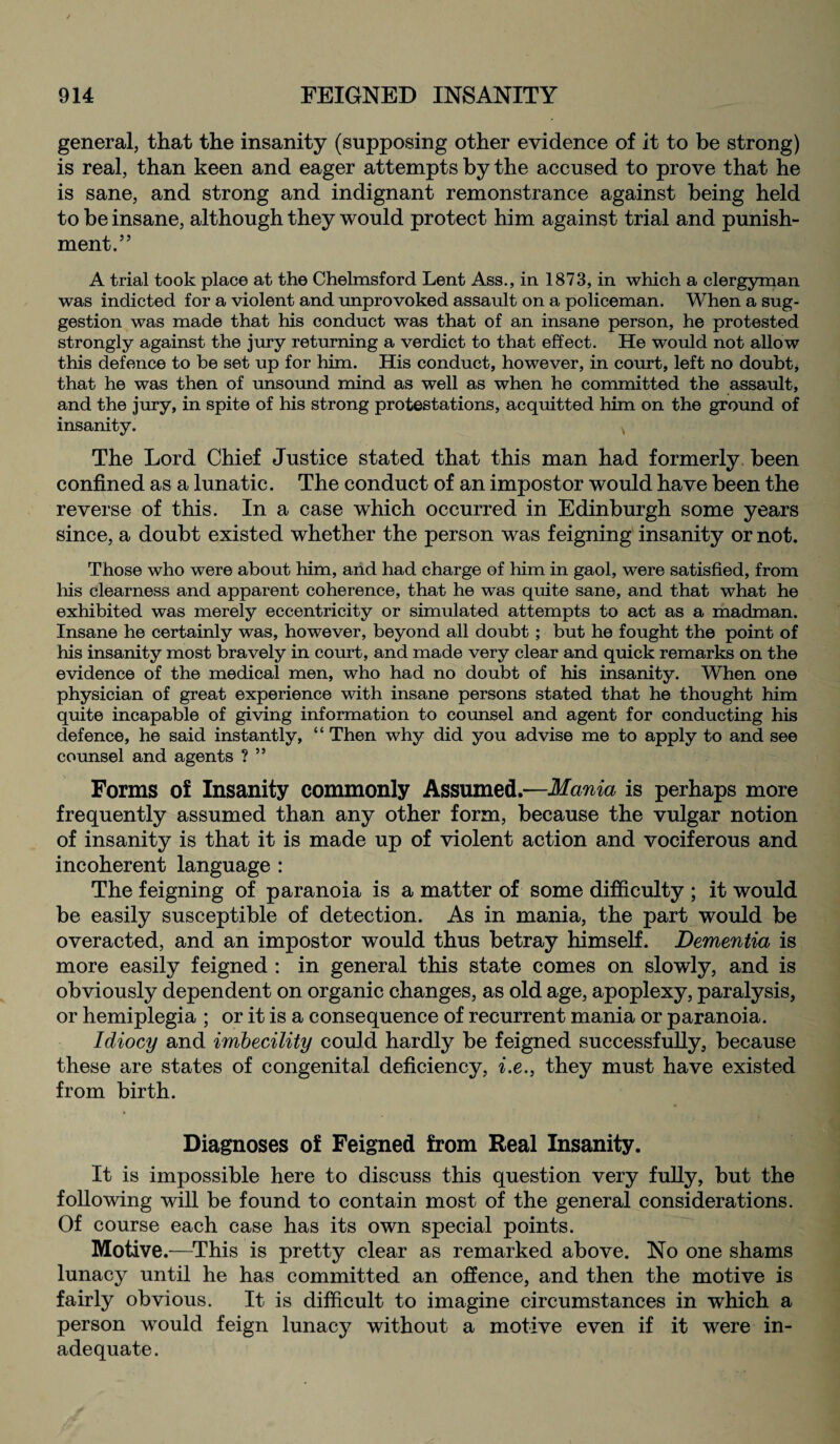 general, that the insanity (supposing other evidence of it to be strong) is real, than keen and eager attempts by the accused to prove that he is sane, and strong and indignant remonstrance against being held to be insane, although they would protect him against trial and punish¬ ment.” A trial took place at the Chelmsford Lent Ass., in 1873, in which a clergyman was indicted for a violent and unprovoked assault on a policeman. When a sug¬ gestion was made that his conduct was that of an insane person, he protested strongly against the jury returning a verdict to that effect. He would not allow this defence to be set up for him. His conduct, however, in court, left no doubt, that he was then of unsound mind as well as when he committed the assault, and the jury, in spite of his strong protestations, acquitted him on the ground of insanity. The Lord Chief Justice stated that this man had formerly been confined as a lunatic. The conduct of an impostor would have been the reverse of this. In a case which occurred in Edinburgh some years since, a doubt existed whether the person was feigning insanity or not. Those who were about him, and had charge of him in gaol, were satisfied, from his clearness and apparent coherence, that he was quite sane, and that what he exhibited was merely eccentricity or simulated attempts to act as a madman. Insane he certainly was, however, beyond all doubt; but he fought the point of his insanity most bravely in court, and made very clear and quick remarks on the evidence of the medical men, who had no doubt of his insanity. When one physician of great experience with insane persons stated that he thought him quite incapable of giving information to counsel and agent for conducting his defence, he said instantly, “ Then why did you advise me to apply to and see counsel and agents ? ” Forms of Insanity commonly Assumed.—Mania is perhaps more frequently assumed than any other form, because the vulgar notion of insanity is that it is made up of violent action and vociferous and incoherent language : The feigning of paranoia is a matter of some difficulty ; it would be easily susceptible of detection. As in mania, the part would be overacted, and an impostor would thus betray himself. Dementia is more easily feigned : in general this state comes on slowly, and is obviously dependent on organic changes, as old age, apoplexy, paralysis, or hemiplegia ; or it is a consequence of recurrent mania or paranoia. Idiocy and imbecility could hardly be feigned successfully, because these are states of congenital deficiency, i.e., they must have existed from birth. Diagnoses of Feigned from Real Insanity. It is impossible here to discuss this question very fully, but the following will be found to contain most of the general considerations. Of course each case has its own special points. Motive.—This is pretty clear as remarked above. No one shams lunacy until he has committed an offence, and then the motive is fairly obvious. It is difficult to imagine circumstances in which a person would feign lunacy without a motive even if it were in¬ adequate .