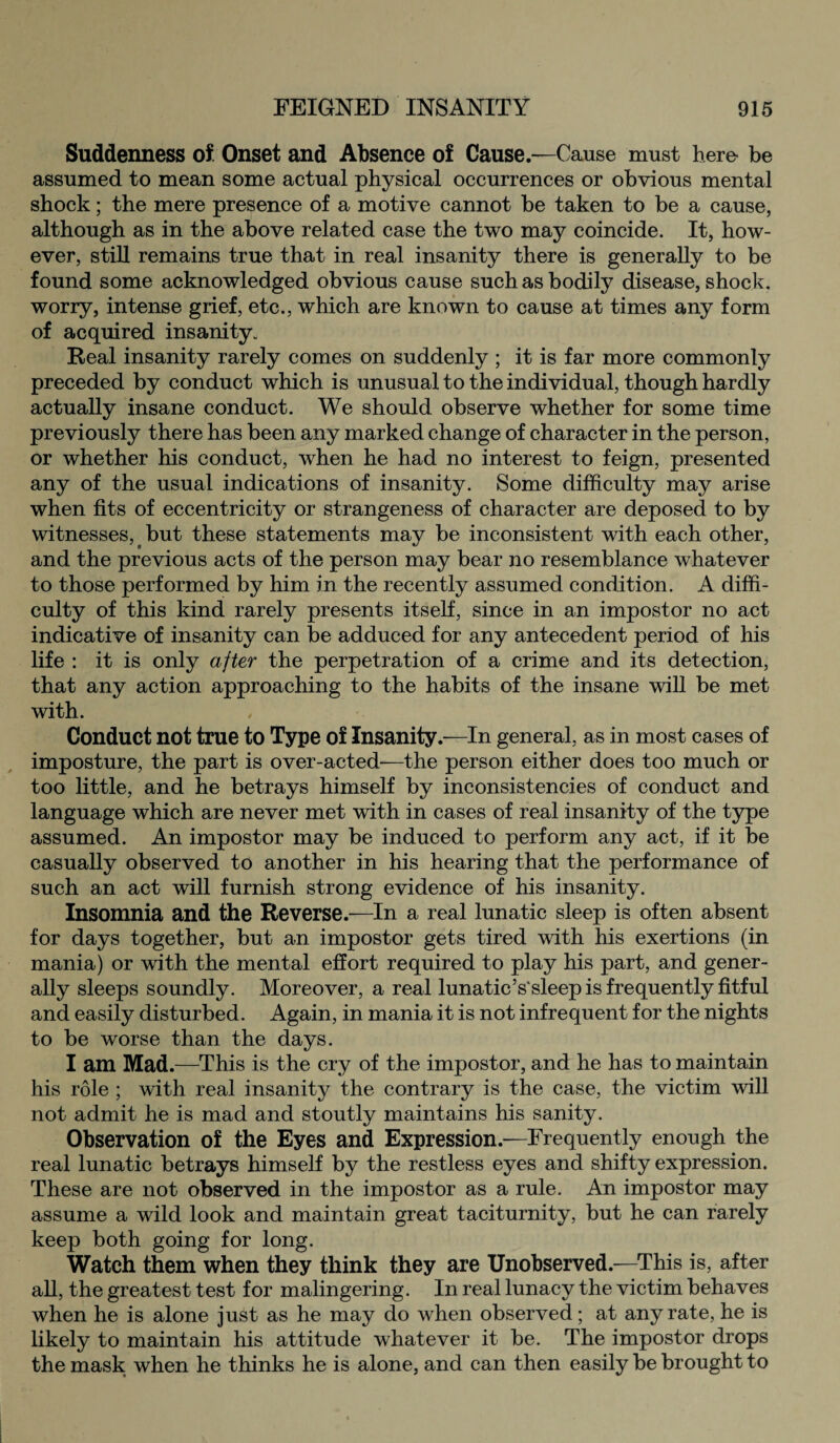 Suddenness of Onset and Absence of Cause.—Cause must here be assumed to mean some actual physical occurrences or obvious mental shock; the mere presence of a motive cannot be taken to be a cause, although as in the above related case the two may coincide. It, how¬ ever, still remains true that in real insanity there is generally to be found some acknowledged obvious cause such as bodily disease, shock, worry, intense grief, etc., which are known to cause at times any form of acquired insanity. Real insanity rarely comes on suddenly ; it is far more commonly preceded by conduct which is unusual to the individual, though hardly actually insane conduct. We should observe whether for some time previously there has been any marked change of character in the person, or whether his conduct, when he had no interest to feign, presented any of the usual indications of insanity. Some difficulty may arise when fits of eccentricity or strangeness of character are deposed to by witnesses, but these statements may be inconsistent with each other, and the previous acts of the person may bear no resemblance whatever to those performed by him in the recently assumed condition. A diffi¬ culty of this kind rarely presents itself, since in an impostor no act indicative of insanity can be adduced for any antecedent period of his life : it is only after the perpetration of a crime and its detection, that any action approaching to the habits of the insane will be met with. Conduct not true to Type of Insanity.—In general, as in most cases of imposture, the part is over-acted-—the person either does too much or too little, and he betrays himself by inconsistencies of conduct and language which are never met with in cases of real insanity of the type assumed. An impostor may be induced to perform any act, if it be casually observed to another in his hearing that the performance of such an act will furnish strong evidence of his insanity. Insomnia and the Reverse.—In a real lunatic sleep is often absent for days together, but an impostor gets tired with his exertions (in mania) or with the mental effort required to play his part, and gener¬ ally sleeps soundly. Moreover, a real lunatic’s'sleep is frequently fitful and easily disturbed. Again, in mania it is not infrequent for the nights to be worse than the days. I am Mad.—This is the cry of the impostor, and he has to maintain his role ; with real insanity the contrary is the case, the victim will not admit he is mad and stoutly maintains his sanity. Observation of the Eyes and Expression.—Frequently enough the real lunatic betrays himself by the restless eyes and shifty expression. These are not observed in the impostor as a rule. An impostor may assume a wild look and maintain great taciturnity, but he can rarely keep both going for long. Watch them when they think they are Unobserved.—This is, after all, the greatest test for malingering. In real lunacy the victim behaves when he is alone just as he may do when observed; at any rate, he is likely to maintain his attitude whatever it be. The impostor drops the mask when he thinks he is alone, and can then easily be brought to