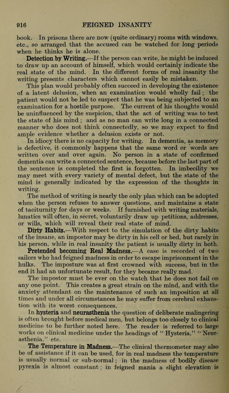 book. In prisons there are now (quite ordinary) rooms with windows, etc., so arranged that the accused can be watched for long periods when he thinks he is alone. Detection by Writings—If the person can write, he might be induced to draw up an account of himself, which would certainly indicate the real state of the mind. In the different forms of real insanity the writing presents characters which cannot easily be mistaken. This plan would probably often succeed in developing the existence of a latent delusion, when an examination would wholly fail; the patient would not be led to suspect that he was being subjected to an examination for a hostile purpose. The current of his thoughts would be uninfluenced by the suspicion, that the act of writing was to test the state of his mind ; and as no man can write long in a connected manner who does not think connectedly, so we may expect to find ample evidence whether a delusion exists or not. In idiocy there is no capacity for writing. In dementia, as memory is defective, it commonly happens that the same word or words are written over and over again. No person in a state of confirmed dementia can write a connected sentence, because before the last part of the sentence is completed the first is forgotten. In imbecility we may meet with every variety of mental defect, but the state of the mind is generally indicated by the expression of the thoughts in writing. The method of writing is nearly the only plan which can be adopted when the person refuses to answer questions, and maintains a state of taciturnity for days or weeks. If furnished with writing materials, lunatics will often, in secret, voluntarily draw up petitions, addresses, or wills, which will reveal their real state of mind. Dirty Habits .—With respect to the simulation of the dirty habits of the insane, an impostor may be dirty in his cell or bed, but rarely in his person, while in real insanity the patient is usually dirty in both. Pretended becoming Real Madness.—A case is recorded of two sailors who had feigned madness in order to escape imprisonment in the hulks. The imposture was at first crowned with success, but in the end it had an unfortunate result, for they became really mad. The impostor must be ever on the watch that he does not fail on any one point. This creates a great strain on the mind, and with the anxiety attendant on the maintenance of such an imposition at all times and under all circumstances he may suffer from cerebral exhaus¬ tion with its worst consequences. In hysteria and neurasthenia the question of deliberate malingering is often brought before medical men, but belongs too closely to clinical medicine to be further noted here. The reader is referred to large works on clinical medicine under the headings of “ Hysteria,” Neur¬ asthenia,” etc. The Temperature in Madness.-—The clinical thermometer may also be of assistance if it can be used, for in real madness the temperature is usually normal or sub-normal; in the madness of bodily disease pyrexia is almost constant; in feigned mania a slight eleyation is