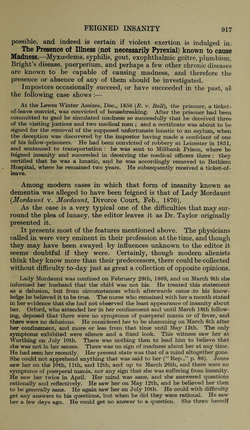 possible, and indeed is certain if violent exertion is indulged in. The Presence of Illness (not necessarily Pyrexial) known to cause Madness.—Myxoedema, syphilis, gout, exophthalmic goitre, plumbism, Bright’s disease, puerperium, and perhaps a few other chronic diseases are known to be capable of causing madness, and therefore the presence or absence of any of them should be investigated. Impostors occasionally succeed, or have succeeded in the past, as the following case shows :— At the Lewes Winter Assizes, Dec., 1856 (R. v. Ball), the prisoner, a ticket- of-leave convict, was convicted of housebreaking. After the prisoner had been committed to gaol he simulated madness so successfully that he deceived three of the visiting justices and two medical men ; and a certificate was about to be signed for the removal of the supposed unfortunate lunatic to an asylum, when the deception was discovered by the impostor having made a confidant of one of his fellow-prisoners. ' He had been convicted of robbery at Leicester in 1851, and sentenced to transportation : he was sent to Millbank Prison, where he feigned insanity and succeeded in deceiving the medical officers there : they certified that he was a lunatic, and he was accordingly removed to Bethlem Hospital, where he remained two years. He subsequently received a ticket-of- leave. Among modern cases in which that form of insanity known as dementia was alleged to have been feigned is that of Lady Mordaunt (.Mordaunt v. Mordaunt, Divorce Court, Feb., 1870). As the case is a very typical one of the difficulties that may sur¬ round the plea of lunacy, the editor leaves it as Dr. Taylor originally presented it. It presents most of the features mentioned above. The physicians called in were very eminent in their profession at the time, and though they may have been swayed by influences unknown to the editor it seems doubtful if they were. Certainly, though modern alienists think they know more than their predecessors, there could be collected without difficulty to-day just as great a collection of opposite opinions. Lady Mordaunt was confined on February 28th, 1869, and on March 9th she informed her husband that the child was not his. He treated this statement as a delusion, but from circumstances which afterwards came ,to his know¬ ledge he believed it to be true. The nurse who remained with her a month stated in her evidence that she had not observed the least appearance of insanity about her. Orford, who attended her in her confinement and until March 18th follow¬ ing, deposed that there were no symptoms of puerperal mania or of fever, and there were no delusions. He considered her to be shamming on March 8th after her confinement, and more or less from that time until May 13th. The only symptoms exhibited were silence and a fixed look. This witness saw her at Worthing on July 10th. There was nothing then to lead him to believe that she was not in her senses. There was no sign of madness about her at any time. He had seen her recently. Her present state was that of a mind altogether gone. She could not apprehend anything that was said to her (“ Rep.,” p. 86). Jones saw her on the 10th, 11th, and 12th, and up to March 26th, and there were no symptoms of puerperal mania, nor any sign that she was suffering from insanity. He saw her twice in April. Her mind was sane, and she answered questions rationally and reflectively. He saw her on May 12th, and he believed her then to be generally sane. He again saw her on July 10th. He could with difficulty get any answers to his questions, but when he did they were rational. He saw her a few days ago. He could get no answer to a question. She threw herself