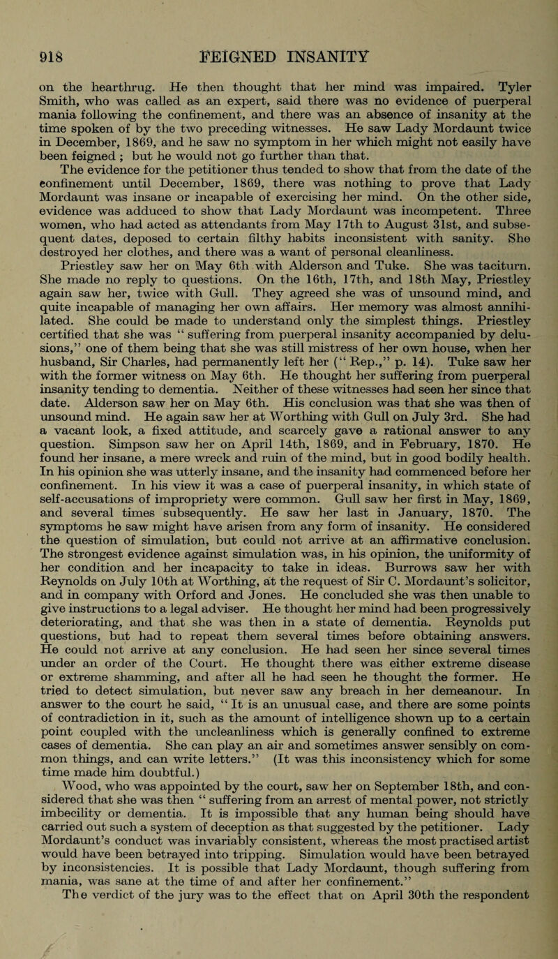 on the hearthrug. He then thought that her mind was impaired. Tyler Smith, who was called as an expert, said there was no evidence of puerperal mania following the confinement, and there was an absence of insanity at the time spoken of by the two preceding witnesses. He saw Lady Mordaunt twice in December, 1869, and he saw no symptom in her which might not easily have been feigned ; but he would not go further than that. The evidence for the petitioner thus tended to show that from the date of the confinement until December, 1869, there was nothing to prove that Lady Mordaunt was insane or incapable of exercising her mind. On the other side, evidence was adduced to show that Lady Mordaunt was incompetent. Three women, who had acted as attendants from May 17th to August 31st, and subse¬ quent dates, deposed to certain filthy habits inconsistent with sanity. She destroyed her clothes, and there was a want of personal cleanliness. Priestley saw her on May 6th with Alderson and Tuke. She was taciturn. She made no reply to questions. On the 16th, 17th, and 18th May, Priestley again saw her, twice with Gull. They agreed she was of unsound mind, and quite incapable of managing her own affairs. Her memory was almost annihi¬ lated. She could be made to understand only the simplest things. Priestley certified that she was “ suffering from puerperal insanity accompanied by delu¬ sions,” one of them being that she was still mistress of her own house, when her husband, Sir Charles, had permanently left her (“ Rep.,” p. 14). Tuke saw her with the former witness on May 6th. He thought her suffering from puerperal insanity tending to dementia. Neither of these witnesses had seen her since that date. Alderson saw her on May 6th. His conclusion was that she was then of unsound mind. He again saw her at Worthing with Gull on July 3rd. She had a vacant look, a fixed attitude, and scarcely gave a rational answer to any question. Simpson saw her on April 14th, 1869, and in February, 1870. He found her insane, a mere wreck and ruin of the mind, but in good bodily health. In his opinion she was utterly insane, and the insanity had commenced before her confinement. In his view it was a case of puerperal insanity, in which state of self-accusations of impropriety were common. Gull saw her first in May, 1869, and several times subsequently. He saw her last in January, 1870. The symptoms he saw might have arisen from any form of insanity. He considered the question of simulation, but could not arrive at an affirmative conclusion. The strongest evidence against simulation was, in his opinion, the uniformity of her condition and her incapacity to take in ideas. Burrows saw her with Reynolds on July 10th at Worthing, at the request of Sir C. Mordaunt’s solicitor, and in company with Orford and Jones. He concluded she was then unable to give instructions to a legal adviser. He thought her mind had been progressively deteriorating, and that she was then in a state of dementia. Reynolds put questions, but had to repeat them several times before obtaining answers. He could not arrive at any conclusion. He had seen her since several times under an order of the Court. He thought there was either extreme disease or extreme shamming, and after all he had seen he thought the former. He tried to detect simulation, but never saw any breach in her demeanour. In answer to the court he said, “It is an unusual case, and there are some points of contradiction in it, such as the amount of intelligence shown up to a certain point coupled with the uncleanliness which is generally confined to extreme cases of dementia. She can play an air and sometimes answer sensibly on com¬ mon things, and can write letters.” (It was this inconsistency which for some time made him doubtful.) Wood, who was appointed by the court, saw her on September 18th, and con¬ sidered that she was then “ suffering from an arrest of mental power, not strictly imbecility or dementia. It is impossible that any human being should have carried out such a system of deception as that suggested by the petitioner. Lady Mordaunt’s conduct was invariably consistent, whereas the most practised artist would have been betrayed into tripping. Simulation would have been betrayed by inconsistencies. It is possible that Lady Mordaunt, though suffering from mania, was sane at the time of and after her confinement.” The verdict of the jury was to the effect that on April 30th the respondent