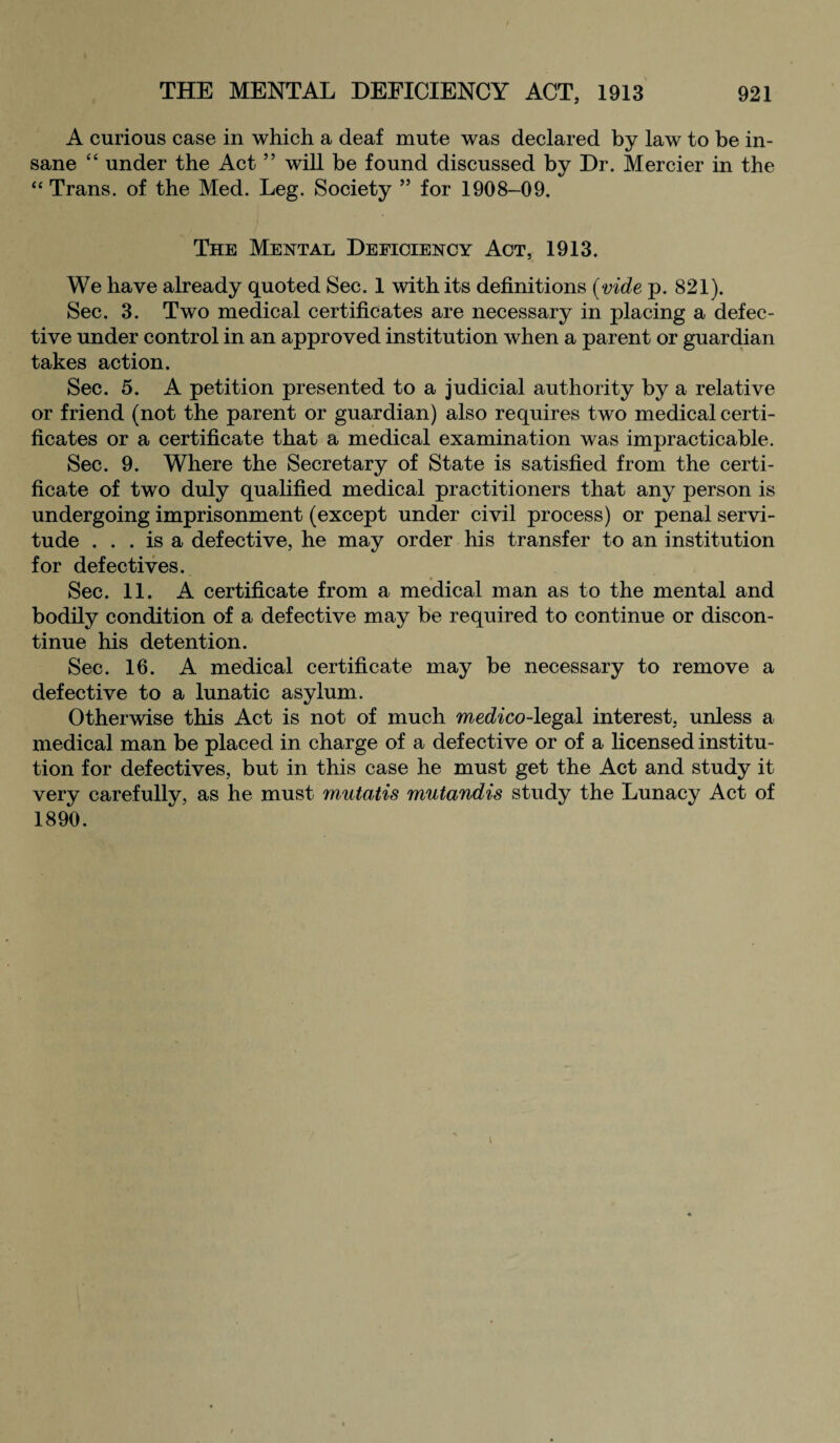 A curious case in which a deaf mute was declared by law to be in¬ sane “ under the Act ” will be found discussed by Dr. Mercier in the “ Trans, of the Med. Leg. Society ” for 1908-09. The Mental Deficiency Act, 1913. We have already quoted Sec. 1 with its definitions {vide p. 821). Sec. 3. Two medical certificates are necessary in placing a defec¬ tive under control in an approved institution when a parent or guardian takes action. Sec. 5. A petition presented to a judicial authority by a relative or friend (not the parent or guardian) also requires two medical certi¬ ficates or a certificate that a medical examination was impracticable. Sec. 9. Where the Secretary of State is satisfied from the certi¬ ficate of two duly qualified medical practitioners that any person is undergoing imprisonment (except under civil process) or penal servi¬ tude ... is a defective, he may order his transfer to an institution for defectives. Sec. 11. A certificate from a medical man as to the mental and bodily condition of a defective may be required to continue or discon¬ tinue his detention. Sec. 16. A medical certificate may be necessary to remove a defective to a lunatic asylum. Otherwise this Act is not of much medico-legal interest, unless a medical man be placed in charge of a defective or of a licensed institu¬ tion for defectives, but in this case he must get the Act and study it very carefully, as he must mutatis mutandis study the Lunacy Act of 1890.