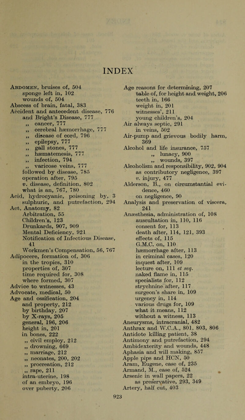 INDEX Abdomen, bruises of, 504 sponge left in, 102 wounds of, 504 Abscess of brain, fatal, 383 Accident and antecedent disease, 776 and Bright’s Disease, 777 ,, cancer, 777 ,, cerebral haemorrhage, 777 ,, disease of cord, 796 „ epilepsy, 777 ,, gall stones, 777 ,, hsematemesis, 777 ,, infection, 794 ,, varicose veins, 777 followed by disease, 785 operation after, 795 v. disease, definition, 802 what is an, 767, 780 Acid, hydrocyanic, poisoning by, 3 sulphuric, and putrefaction, 294 Act, Anatomy, 82 Arbitration, 55 Children’s, 123 Drunkards, 907, 909 Mental Deficiency, 921 Notification of Infectious Disease, 41 Workmen’s Compensation, 56, 767 Adipocere, formation of, 306 in the tropics, 310 properties of, 307 time required for, 308 where formed, 307 Advice to witnesses, 43 Advocate, medical, 50 Age and ossification, 204 and property, 212 by birthday, 207 by X-rays, 205 general, 196, 206 height in, 201 in bones, 222 ,, civil employ, 212 „ drowning, 669 ,, marriage, 212 ,, neonates, 200, 202 ,, procreation, 212 ,, rape, 211 intra-uterine, 198 of an embryo, 196 over puberty, 206 Age reasons for determining, 207 table of, for height and weight, 206 teeth in, 166 weight in, 201 witnesses’, 211 young children’s, 204 Air always septic, 291 in veins, 502 Air-pump and grievous bodily harm, 369 Alcohol and life insurance, 757 „ lunacy, 900 ,, wounds, 397 Alcoholism and responsibility, 902, 904 as contributory negligence, 397 v. injury, 477 Alderson, B., on circumstantial evi¬ dence, 460 on negligence, 90 Analysis and preservation of viscera, 241 Anaesthesia, administration of, 108 auscultation in, 110, 116 consent for, 113 death after, 114, 121, 393 effects of, 115 G.M.C. on, 110 haemorrhage after, 113 in criminal cases, 120 inquest after, 109 lecture on, 111 et seq. naked flame in, 115 specialists for, 112 strychnine after, 117 surgeon’s share in, 109 urgency in, 114 various drugs for, 109 what it means, 112 without a witness, 113 Aneurysms, intracranial, 482 Anthrax and W.C.A., 801, 803, 806 Antidote killing patient, 38 Antimony and putrefaction, 294 Ambidexterity and wounds, 448 Aphasia and will making, 857 Apple pips and HCN, 50 Aram, Eugene, case of, 235 Armand, M., case of, 524 Arsenic in wall papers, 22 as preservative, 293, 349 Artery, half cut, 403