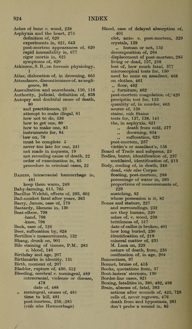 Ashes of bone v. wood, 238 Asphyxia and the heart, 275 definition of, 620 experiments in, 621, 643 post-mortem appearances of, 620 rapid insensibility in, 677 rigor mortis in, 621 symptoms of, 620 Atkinson, S. B., on forensic physiology, 1 Atlas, dislocation of, in drowning, 665 Attendance, discontinuance of, as negli¬ gence, 98 Auscultation and anaesthesia, 110, 116 Authority, judicial, definition of, 838 Autopsy and doubtful cause of death, 80 and practitioners, 21 attempt to make illegal, 81 how not to do, 536 how to get one, 80 how to make one, 83 instruments for, 84 law on, 78 must be complete 5 never too late for one, 241 not made in inquests, 19 not revealing cause of death, 22 order of examination in, 85 procedure in criminal cases, 22 Babies, intracranial haemorrhage in, 481 keep them warm, 249 Baby-farming, 615, 765 Bacillus Welchii, effects of, 293, 602 Ball-musket fatal after years, 383 Barry, James, case of, 179 Bastardy, likeness in, 130 Beat-elbow, 798 -hand, 798 -knee, 798 Beck, case of, 126 Beer, suffocation by, 628 Bertillon’s measurements, 132 Bhang, drunk on, 901 Bile staining of tissues, P.M., 283 v. blood, 146 Birthday and age, 207 Birthmarks in identity, 131 Birth, moment of, 207 Bladder, rupture of, 430, 512 Bleeding, cerebral v. meningeal, 489 intracranial, violence or disease, 478 date of, 488 meningeal, causes of, 481 time to kill, 491 post-mortem, 258, 285 {vide also Haemorrhage) Blood, case of delayed absorption of, 401 clot, ante- v. post-mortem, 329 crystals, 139 ,, human or not, 152 decomposition of, 264 displacement of post-mortem, 285 living or dead, 157, 258 loss of, how much fatal, 377 microscopical tests for, 150 need be none on assailant, 468 on clothes, 461 ,, floor, 462 ,, furniture, 462 post-mortem coagulation of,* 420 precipitin test for, 153 quantity of, in murder, 463 source of, 156 stains, vide Stains tests for, 137, 138, 141 the, in asphyxia, 621 ,, death from cold, 577 ,, drowning, 654 ,, suffocation, 625 post-mortem, 257 victim’s or assailant’s, 158 Board of Trade and subpsena, 25 Bodies, burnt, identification of, 237 mutilated, identification of, 213 Body, cooling of, in death, 246 dead, vide also Corpse floating, post-mortem, 288 percentage of water in, 595 proportions of measurements of, 229 snatching, 82 whose possession is it, 82 Bones and stature, 227 and surroundings, 232 are they human, 220 ashes of, v. wood, 238 brittleness of, 517 date of callus in broken, 401 how long buried, 230 identification of, 219 mineral matter of, 231 M. Luca on, 229 nature of death, from, 235 ossification of, in age, 204 Bonesetters, 97 Bonnet, bruise of, 415 Books, quotations from, 37 Boot-lasters’ sternum, 130 Border-line cases, 821 Boxing, fatalities in, 380, 482, 498 Brain, abscess of, fatal, 383 actions after wounds of, 425, 726 cells of, never regrown, 476 death from and hypostasis, 261 don’t probe a wound in, 85