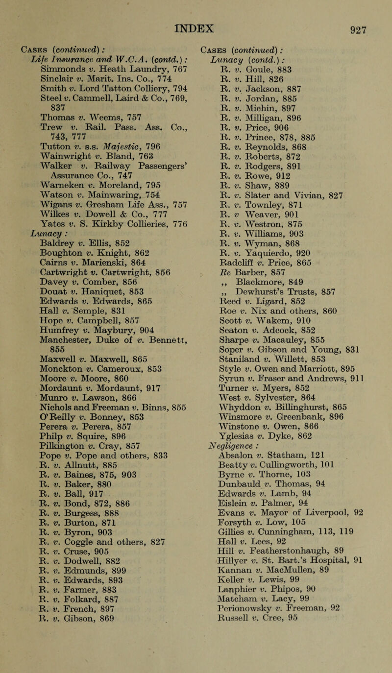 Cases (continued): Life Insurance and W.C.A. (contd.): Simmonds v. Heath Laundry, 767 Sinclair v. Marit. Ins. Co., 774 Smith v. Lord Tatton Colliery, 794 Steel v. Cammell, Laird & Co., 769, 837 Thomas v. Weems, 757 Trew v. Rail. Pass. Ass. Co., 743, 777 Tutton v. s.s. Majestic, 796 Wainwright v. Bland, 763 Walker v. Railway Passengers’ Assurance Co., 747 Warneken v. Moreland, 795 Watson v. Main waring, 754 Wigans v. Gresham Life Ass., 757 Wilkes v. Dowell & Co., 777 Yates v. S. Kirkby Collieries, 776 Lunacy : Baldrey v. Ellis, 852 Boughton v. Knight, 862 Cairns v. Marienski, 864 Cartwright v. Cartwright, 856 Davey v. Comber, 856 Douat v. Haniquet, 853 Edwards v. Edwards, 865 Hall v. Semple, 831 Hope v. Campbell, 857 Humfrey v. Maybury, 904 Manchester, Duke of v. Bennett, 855 Maxwell v. Maxwell, 865 Monckton v. Cameroux, 853 Moore v. Moore, 860 Mordaunt v. Mordaunt, 917 Munro v. Lawson, 866 Nichols and Freeman v. Binns, 855 O’Reilly v. Bonney, 853 Perera v. Perera, 857 Philp v. Squire, 896 Pilkmgton v. Cray, 857 Pope v. Pope and others, 833 R. v. Allnutt, 885 R. v. Baines, 875, 903 R. v. Baker, 880 R. v. Ball, 917 R. v. Bond, 872, 886 R. v. Burgess, 888 R. v. Burton, 871 R. v. Byron, 903 R. v. Coggle and others, 827 R. v. Cruse, 905 R. v. Dodwell, 882 R. v. Edmunds, 899 R. v. Edwards, 893 R. v. Farmer, 883 R. v. Folkard, 887 R. v. French, 897 R. v. Gibson, 869 Cases (continued): Lunacy {contd.): R. v. Goule, 883 R. v. Hill, 826 R. v. Jackson, 887 R. v. Jordan, 885 R. v. Michin, 897 R. v. Milligan, 896 R. v. Price, 906 R. v. Prince, 878, 885 R. v. Reynolds, 868 R. v. Roberts, 872 R. v. Rodgers, 891 R. v. Rowe, 912 R. v. Shaw, 889 R. v. Slater and Vivian, 827 R. v. Townley, 871 R. v Weaver, 901 R. v. Westron, 875 R. v. Williams, 903 R. v. Wyman, 868 R. v. Yaquierdo, 920 Radcliff v. Price, 865 Re Barber, 857 ,, Blackmore, 849 ,, Dewhurst’s Trusts, 857 Reed v. Ligard, 852 Roe v. Nix and others, 860 Scott v. Wakem, 910 Seaton v. Adcock, 852 Sharpe v. Macauley, 855 Soper v. Gibson and Young, 831 Staniland v. Willett, 853 Style v. Owen and Marriott, 895 Syrun v. Fraser and Andrews, 911 Turner v. Myers, 852 West v. Sylvester, 864 Whyddon v. Billinghurst, 865 Winsmore v. Greenbank, 896 Winstone v. Owen, 866 Yglesias v. Dyke, 862 Negligence : Absalon v. Statham, 121 Beatty v. Cullingworth, 101 Byrne v. Thorne, 103 Dunbauld v. Thomas, 94 Edwards v. Lamb, 94 Eislein v. Palmer, 94 Evans v. Mayor of Liverpool, 92 Forsyth v. Low, 105 Gillies v. Cunningham, 113, 119 Hall v. Lees, 92 Hill v. Featherstonhaugh, 89 Hillyer v. St. Bart.’s Hospital, 91 Kannan v. MacMullen, 89 Keller v. Lewis, 99 Lanphier v. Phipos, 90 Matcham v. Lacy, 99 Perionowsky v. Freeman, 92 Russell v. Cree, 95