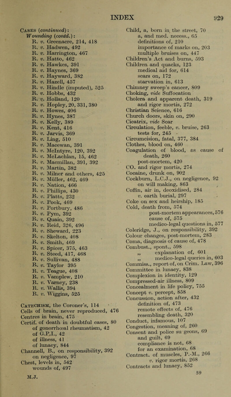 Cases (continued): Wounding (contd.): R. v. Greenacre, 214, 418 R. v. Hadwen, 492 R. v. Harrington, 467 R. v. Hatto, 462 R. v. Hawkes, 391 R. v. Haynes, 369 R. v. Hayward, 382 R. v. Hazell, 457 R. v. Hindle (imputed), 525 R. v. Hobbs, 432 R. v. Holland, 120 R. v. Hopley, 20, 331, 380 R. v. Howes, 406 R. v. Hynes, 387 R. v. Kelly, 389 R. v. Kent, 416 R. v. Jarvis, 369 R. v. Ling, 510 R. v. Macewan, 391 R. v. McIntyre, 120, 392 R. v. McLachlan, 15, 462 R. v. Macmillan, 391, 392 R. v. Martin, 382 R. v. Milner and others, 425 R. v. Muller, 462, 469 R. v. Nation, 466 R. v. Phillips, 430 R. v. Platts, 232 R. v. Pook, 469 R. v. Portbury, 486 R. v. Pym, 392 R. v. Quain, 392 R. v. Reid, 326, 496 R. v. She ward, 223 R. v. Skelton, 408 R. v. Smith, 469 R. v. Spicer, 375, 463 R. Steed, 417, 468 R. v. Sullivan, 488 R. v. Taylor 395 R. v. Teague, 408 R. v. Vamplew, 210 R. v. Varney, 238 R. v. Wallis, 394 R. v. Wiggins, 525 Catechism, the Coroner’s, 114 Cells of brain, never reproduced, 476 Centres in brain, 475 Certif. of death in doubtful cases, 80 of gonorrhoeal rheumatism, 42 of G.P.I., 42 of illness, 41 of lunacy, 844 Channell, B., on responsibility, 392 on negligence, 97 Chest, levels in, 542 wounds of, 497 Child, a, born in the street, 70 a, and med. necess., 65 definitions of, 210 importance of marks on, 203 multiple bruises on, 447 Children’s Act and burns, 593 Children and quacks, 123 medical aid for, 614 scars on, 172 starvation in, 613 Chimney sweep’s cancer, 809 Choking, vide Suffocation Cholera and apparent death, 319 and rigor mortis, 272 Christian Science, 616 Church doors, skin on, 290 Cicatrix, vide Scar Circulation, feeble, v. bruise, 263 tests for, 245 • Circumcision, fatal, 377, 384 Clothes, blood on, 460 Coagulation of blood, as cause of death, 260 post-mortem, 420 CO. and rigor mortis, 274 Cocaine, drunk on, 902 Cockburn, L.C.J., on negligence, 92 on will making, 863 , Coffin, air in, deoxidised, 284 v. earth burial, 297 Coke on sex and heirship, 185 Cold, death from, 574 post-mortem appearances, 57 6 cause of, 575 medico-legal questions in, 577 Coleridge, J., on responsibility, 392 Colour changes, post-mortem, 283 Coma, diagnosis of cause of, 478 Combust., spont., 598 ,, explanation of, 601 ,, medico-legal queries in, 603 Commiss., report of, on Crim. Law, 396 Committee in lunacy, 838 Complexion in identity, 129 Compressed-air illness, 809 Concealment in life policy, 755 Concept v. percept, 858 Concussion, action after, 432 definition of, 473 remote effects of, 476 resembling death, 320 Conduct, infamous, 107 Congestion, meaning of, 260 Consent and police surgeons, 69 and guilt, 69 compliance is not, 68 for an examination, 68 Contract, of muscles, P.-M., 266 v. rigor mortis, 268 Contracts and lunacy, 852 M.J. 59