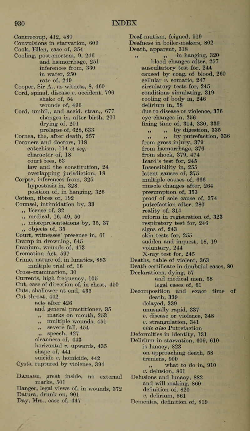 Contrecoup, 412, 480 Convulsions in starvation, 609 Cook, Ellen, case of, 354 Cooling, post-mortem, 9, 246 and hsemorrhage, 251 inferences from, 330 in water, 250 rate of, 249 Cooper, Sir A., as witness, 8, 460 Cord, spinal, disease v. accident, 796 shake of, 54 wounds of, 496 Cord, umbil., and accid. stran,, 677 changes in, after birth, 201 drying of, 201 prolapse of, 628, 633 Cornea, the, after death, 257 Coroners and doctors, 118 catechism, 114 seq. character of, 18 court fees, 63 law and the constitution, 24 overlapping jurisdiction, 18 Corpse, inferences from, 325 hypostasis in, 328 position of, in hanging, 326 Cotton, fibres of, 192 Counsel, intimidation by, 33 ,, license of, 32 ,, medical, 16, 49, 50 „ misrepresentations by, 35, 37 ,, objects of, 35 Court, witnesses’ presence in, 61 Cramp in drowning, 645 Cranium, wounds of, 473 Cremation Act, 597 Crime, nature of, in lunatics, 883 multiple trial of, 16 Cross-examination, 30 Currents, high frequency, 105 Cut, case of direction of, in chest, 450 Cuts, shallower at end, 435 Cut throat, 442 acts after 426 and general practitioner, 35 ,, marks on mouth, 253 ,, multiple wounds, 451 ,, severe fall, 454 ,, speech, 427 cleanness of, 443 horizontal v. upwards, 435 shape of, 441 suicide v. homicide, 442 Cysts, ruptured by violence, 394 Damage, great inside, no external marks, 501 Danger, legal views of, in wounds, 372 Datura, drunk on, 901 Day, Mrs., case of, 447 Deaf-mutism, feigned, 919 Deafness in boiler-makers, 802 Death, apparent, 318 „ ,, in hanging, 320 blood changes after, 257 auscultatory test for, 244 caused by coag. of blood, 260 cellular v. somatic, 247 circulatory tests for, 245 conditions simulating, 319 cooling of body in, 246 delirium in, 58 due to disease or violence, 376 eye changes in, 256 fixing time of, 314, 330, 339 ,, ,, by digestion, 335 ,, ,, by putrefaction, 336 from gross injury, 379 from hsemorrhage, 376 from shock, 379, 474 Icard’s test for, 245 Insensibility in, 255 latent causes of, 375 multiple causes of, 666 muscle changes after, 264 presumption of, 353 proof of sole cause of, 374 putrefaction after, 280 reality of, 314 reform in registration of, 323 respiratory test for, 246 signs of, 243 skin tests for, 255 sudden and inquest, 18, 19 voluntary, 244 X-ray test for, 245 Deaths, table of violent, 363 Death certificate in doubtful cases, 80 Declarations, dying, 57 and medical men, 58 legal cases of, 61 Decomposition and exact time of death, 339 delayed, 339 unusually rapid, 337 v. disease or violence, 348 v. strangulation, 341 vide also Putrefaction Deformities in identity, 131 Delirium in starvation, 609, 610 is lunacy, 823 on approaching death, 58 tremens, 900 ,, what to do in, 910 v. delusion, 861 Delusions and lunacy, 882 and will making, 860 definition of, 820 v. delirium, 861 Dementia, definition of, 819