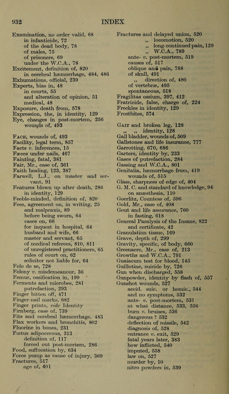 Examination, no order valid, 68 in infanticide, 72 of the dead body, 78 of males, 75 of prisoners, 69 under the W.C.A., 78 Excitement, definition of, 820 in cerebral haemorrhage, 484, 486 Exhumations, official, 239 Experts, bias in, 48 in courts, 55 and alteration of opinion, 51 medical, 48 Exposure, death from, 578 Expression, the, in identity, 129 Eye, changes in post-mortem, 256 wounds of, 493 Face, wounds of, 493 Facility, legal term, 857 Facts v. inferences, 15 Faeces under nails, 467 Fainting, fatal, 381 Fair, Mr., case of, 361 Faith healing, 123, 387 Farwell, L.J., on master and ser¬ vant, 91 Features blown up after death, 286 in identity, 129 Feeble-minded, definition of, 820 Fees, agreement on, in writing, 25 and malpraxis, 89 before being sworn, 64 cases on, 66 for inquest in hospital, 64 husband and wife, 66 master and servant, 65 of medical referees, 810, 811 of unregistered practitioners, 65 rules of court on, 62 solicitor not liable for, 64 Felo de se, 728 Felony v. misdemeanour, 36 Femur, ossification in, 199 Ferments and microbes, 281 putrefaction, 293 Finger bitten off, 471 Finger-nail marks, 682 Finger prints, vide Identity Firnberg, case of, 739 Fits and cerebral haemorrhage, 483 Flax workers and bronchitis, 802 Fluorine in bones, 231 Foetus adipocerous, 313 definition of, 117 forced out post-mortem, 286 Food, suffocation by, 634 Force pump as cause of injury, 369 Fractures, 517 age of, 401 Fractures and delayed union, 520 ,, locomotion, 520 ,, long-continued pain, 129 „ W.C.A., 789 ante- v. post-mortem, 519 causes of, 517 oblique and pain, 788 of skull, 491 ,, direction of, 480 of vertebrae, 495 spontaneous, 518 Fragilitas ossium, 397, 412 Fratricide, false, charge of, 224 Freckles in identity, 129 Frostbites, 574 Gait and broken leg, 128 ,, ,, identity, 128 Gall bladder, wounds of, 509 Gallstones and life insurance, 777 Garrotting, 670, 686 Garters, identity by, 233 Gases of putrefaction, 284 Gassing and W.C.A., 801 Genitalia, haemorrhage from, 419 wounds of, 515 Glass, sharpness of edge of, 404 G. M. C. and standard of knowledge, 94 on anaesthesia, 110 Goerlitz, Countess of, 596 Gold, Mr., case of, 408 Gout and life assurance, 760 in fasting, 618 General Paralysis of the Insane, 822 and certificate, 42 Granulation tissue, 169 Grave, depth of, 299 Gravity, specific, of body, 660 Greenacre, Mr., case of, 213 Growths and W.C.A., 791 Guaiacum test for blood, 145 Guillotine, suicide by, 726 Gun when discharged, 558 Gunpowder, identity by flash of, 557 Gunshot wounds, 527 accid. suic. or homic., 544 and no symptoms, 532 ante- v. post-mortem, 531 at what distance, 533, 556 burn v. bruises, 536 dangerous ? 532 deflection of missile, 542 diagnosis of, 528 entrance v. exit, 529 fatal years later, 383 how inflicted, 540 imputed, 558 law on, 527 murder by, 10 nitro powders in, 539
