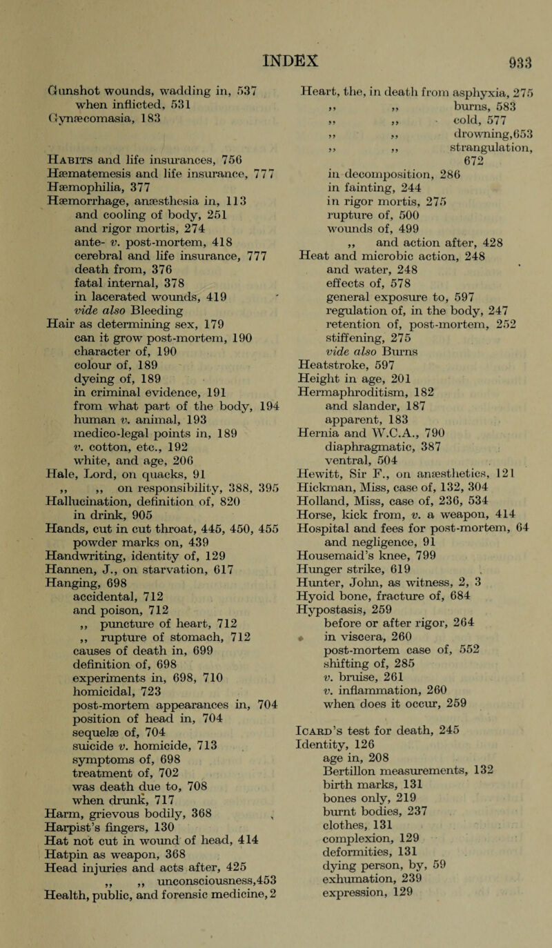 Gunshot wounds, wadding in, 537 when inflicted, 531 Gynaecomasia, 183 Habits and life insurances, 756 Hsematemesis and life insurance, 777 Haemophilia, 377 Haemorrhage, anaesthesia in, 113 and cooling of body, 251 and rigor mortis, 274 ante- v. post-mortem, 418 cerebral and life insurance, 777 death from, 376 fatal internal, 378 in lacerated wounds, 419 vide also Bleeding Hair as determining sex, 179 can it grow post-mortem, 190 character of, 190 colour of, 189 dyeing of, 189 in criminal evidence, 191 from what part of the body, 194 human v. animal, 193 medico-legal points in, 189 v. cotton, etc., 192 white, and age, 206 Hale, Lord, on quacks, 91 ,, ,, on responsibility, 388, 395 Hallucination, definition of, 820 in drink, 905 Hands, cut in cut throat, 445, 450, 455 powder marks on, 439 Handwriting, identity of, 129 Hannen, J., on starvation, 617 Hanging, 698 accidental, 712 and poison, 712 ,, puncture of heart, 712 ,, rupture of stomach, 712 causes of death in, 699 definition of, 698 experiments in, 698, 710 homicidal, 723 post-mortem appearances in, 704 position of head in, 704 sequelae of, 704 suicide v. homicide, 713 symptoms of, 698 treatment of, 702 was death due to, 708 when drunk, 717 Harm, grievous bodily, 368 H Harpist’s fingers, 130 Hat not cut in wound of head, 414 Hatpin as weapon, 368 Head injuries and acts after, 425 ,, ,, unconsciousness,453 Health, public, and forensic medicine, 2 Heart, the, in death from asphyxia, 275 ,, „ burns, 583 ,, ,, • cold, 5/7 ,, ,, drowning, 653 ,, ,, strangulation, 672 in decomposition, 286 in fainting, 244 in rigor mortis, 275 rupture of, 500 wounds of, 499 ,, and action after, 428 Heat and microbic action, 248 and water, 248 effects of, 578 general exposure to, 597 regulation of, in the body, 247 retention of, post-mortem, 252 stiffening, 275 vide also Burns Heatstroke, 597 Height in age, 201 Hermaphroditism, 182 and slander, 187 apparent, 183 Hernia and W.C.A., 790 diaphragmatic, 387 ventral, 504 Hewitt, Sir F., on anaesthetics, 121 Hickman, Miss, case of, 132, 304 Holland, Miss, case of, 236, 534 Horse, kick from, v. a weapon, 414 Hospital and fees for post-mortem, 64 and negligence, 91 Housemaid’s knee, 799 Hunger strike, 619 Hunter, John, as witness, 2, 3 Hyoid bone, fracture of, 684 Hypostasis, 259 before or after rigor, 264 • in viscera, 260 post-mortem case of, 552 shifting of, 285 v. bruise, 261 v. inflammation, 260 when does it occur, 259 Icard’s test for death, 245 Identity, 126 age in, 208 Bertillon measurements, 132 birth marks, 131 bones only, 219 burnt bodies, 237 clothes, 131 complexion, 129 deformities, 131 dying person, by, 59 exhumation, 239 expression, 129