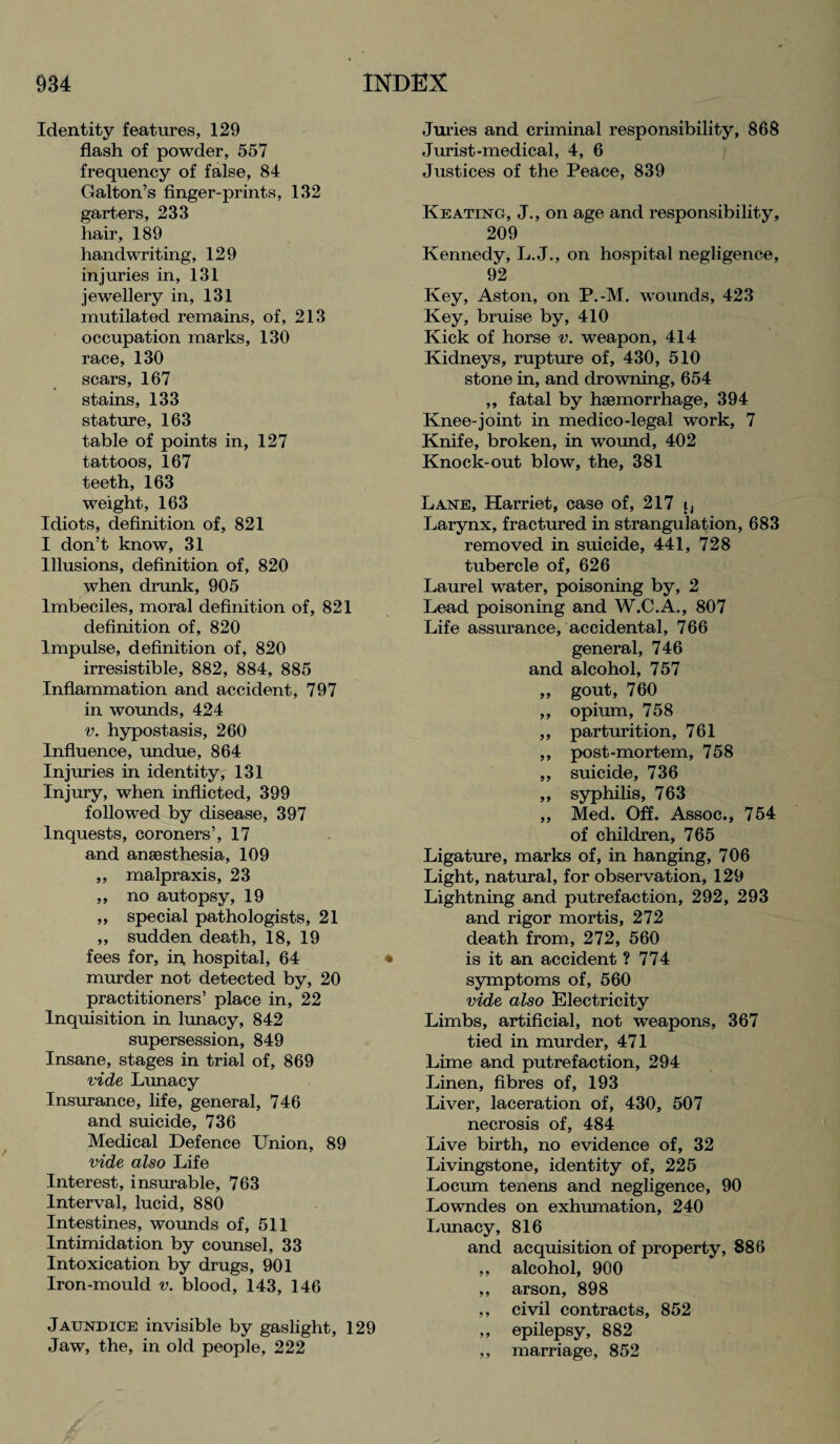 Identity features, 129 flash of powder, 557 frequency of false, 84 Galton’s finger-prints, 132 garters, 233 hair, 189 handwriting, 129 injuries in, 131 jewellery in, 131 mutilated remains, of, 213 occupation marks, 130 race, 130 scars, 167 stains, 133 stature, 163 table of points in, 127 tattoos, 167 teeth, 163 weight, 163 Idiots, definition of, 821 I don’t know, 31 Illusions, definition of, 820 when drunk, 905 Imbeciles, moral definition of, 821 definition of, 820 Impulse, definition of, 820 irresistible, 882, 884, 885 Inflammation and accident, 797 in wounds, 424 v. hypostasis, 260 Influence, undue, 864 Injuries in identity, 131 Injury, when inflicted, 399 followed by disease, 397 Inquests, coroners’, 17 and anaesthesia, 109 ,, malpraxis, 23 „ no autopsy, 19 „ special pathologists, 21 ,, sudden death, 18, 19 fees for, in hospital, 64 * murder not detected by, 20 practitioners’ place in, 22 Inquisition in lunacy, 842 supersession, 849 Insane, stages in trial of, 869 vide Lunacy Insurance, life, general, 746 and suicide, 736 Medical Defence Union, 89 vide also Life Interest, insurable, 763 Interval, lucid, 880 Intestines, wounds of, 511 Intimidation by counsel, 33 Intoxication by drugs, 901 Iron-mould v. blood, 143, 146 Jaundice invisible by gaslight, 129 Jaw, the, in old people, 222 Juries and criminal responsibility, 868 Jurist-medical, 4, 6 Justices of the Peace, 839 Keating, J., on age and responsibility, 209 Kennedy, L. J., on hospital negligence, 92 Key, Aston, on P.-M. wounds, 423 Key, bruise by, 410 Kick of horse v. weapon, 414 Kidneys, rupture of, 430, 510 stone in, and drowning, 654 „ fatal by haemorrhage, 394 Knee-joint in medico-legal work, 7 Knife, broken, in wound, 402 Knock-out blow, the, 381 Lane, Harriet, case of, 217 j, Larynx, fractured in strangulation, 683 removed in suicide, 441, 728 tubercle of, 626 Laurel water, poisoning by, 2 Lead poisoning and W.C.A., 807 Life assurance, accidental, 766 general, 746 and alcohol, 757 ,, gout, 760 „ opium, 758 ,, parturition, 761 ,, post-mortem, 758 ,, suicide, 736 ,, syphilis, 763 ,, Med. Off. Assoc., 754 of children, 765 Ligature, marks of, in hanging, 706 Light, natural, for observation, 129 Lightning and putrefaction, 292, 293 and rigor mortis, 272 death from, 272, 560 is it an accident ? 774 symptoms of, 560 vide also Electricity Limbs, artificial, not weapons, 367 tied in murder, 471 Lime and putrefaction, 294 Linen, fibres of, 193 Liver, laceration of, 430, 507 necrosis of, 484 Live birth, no evidence of, 32 Livingstone, identity of, 225 Locum tenens and negligence, 90 Lowndes on exhumation, 240 Lunacy, 816 and acquisition of property, 886 ,, alcohol, 900 ,, arson, 898 ,, civil contracts, 852 ,, epilepsy, 882 ,, marriage, 852