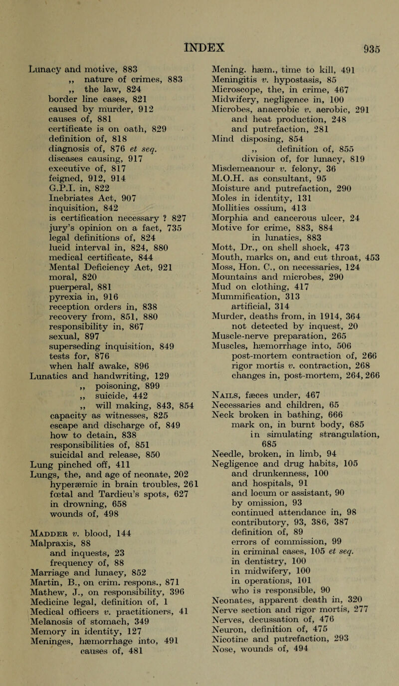 Lunacy and motive, 883 ,, nature of crimes, 883 ,, the law, 824 border line cases, 821 caused by murder, 912 causes of, 881 certificate is on oath, 829 definition of, 818 diagnosis of, 876 et seq. diseases causing, 917 executive of, 817 feigned, 912, 914 G.P.I. in, 822 Inebriates Act, 907 inquisition, 842 is certification necessary ? 827 jury’s opinion on a fact, 735 legal definitions of, 824 lucid interval in, 824, 880 medical certificate, 844 Mental Deficiency Act, 921 moral, 820 puerperal, 881 pyrexia in, 916 reception orders in, 838 recovery from, 851, 880 responsibility in, 867 sexual, 897 superseding inquisition, 849 tests for, 876 when half awake, 896 Lunatics and handwriting, 129 ,, poisoning, 899 ,, suicide, 442 ,, will making, 843, 854 capacity as witnesses, 825 escape and discharge of, 849 how to detain, 838 responsibilities of, 851 suicidal and release, 850 Lung pinched off, 411 Lungs, the, and age of neonate, 202 hyperaemic in brain troubles, 261 foetal and Tardieu’s spots, 627 in drowning, 658 wounds of, 498 Madder v. blood, 144 Malpraxis, 88 and inquests, 23 frequency of, 88 Marriage and lunacy, 852 Martin, B., on crim. respons., 871 Mathew, J., on responsibility, 396 Medicine legal, definition of, 1 Medical officers v. practitioners, 41 Melanosis of stomach, 349 Memory in identity, 127 Meninges, haemorrhage into, 491 causes of, 481 Mening. haem., time to kill, 491 Meningitis v. hypostasis, 85 Microscope, the, in crime, 467 Midwifery, negligence in, 100 Microbes, anaerobic v. aerobic, 291 and heat production, 248 and putrefaction, 281 Mind disposing, 854 ,, definition of, 855 division of, for lunacy, 819 Misdemeanour v. felony, 36 M.O.H. as consultant, 95 Moisture and putrefaction, 290 Moles in identity, 131 Mollities ossium, 413 Morphia and cancerous ulcer, 24 Motive for crime, 883, 884 in lunatics, 883 Mott, Dr., on shell shock, 473 Mouth, marks on, and cut throat, 453 Moss, Hon. C., on necessaries, 124 Mountains and microbes, 290 Mud on clothing, 417 Mummification, 313 artificial, 314 Murder, deaths from, in 1914, 364 not detected by inquest, 20 Muscle-nerve preparation, 265 Muscles, haemorrhage into, 506 post-mortem contraction of, 266 rigor mortis v. contraction, 268 changes in, post-mortem, 264, 266 Nails, faeces under, 467 Necessaries and children, 65 Neck broken in bathing, 666 mark on, in burnt body, 685 in simulating strangulation, 685 Needle, broken, in limb, 94 Negligence and drug habits, 105 and drunkenness, 100 and hospitals, 91 and locum or assistant, 90 by omission, 93 continued attendance in, 98 contributory, 93, 386, 387 definition of, 89 errors of commission, 99 in criminal cases, 105 et seq. in dentistry, 100 in midwifery, 100 in operations, 101 who is responsible, 90 Neonates, apparent death in, 320 Nerve section and rigor mortis, 277 Nerves, decussation of, 476 Neuron, definition of, 475 Nicotine and putrefaction, 293 Nose, wounds of, 494