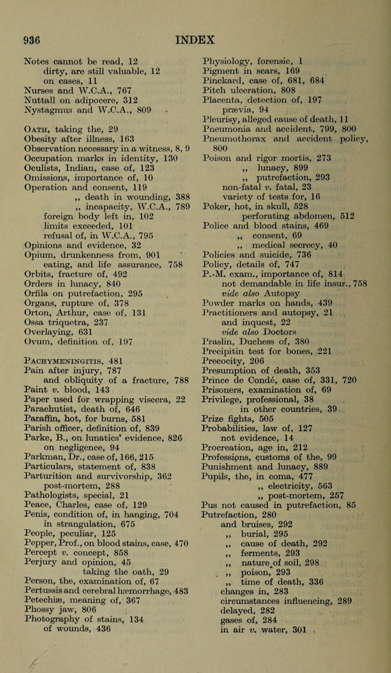 Notes cannot be read, 12 dirty, are still valuable, 12 on cases, 11 Nurses and W.C.A., 767 Nuttall on adipocere, 312 Nystagmus and W.C.A., 809 « Oath, taking the, 29 Obesity after illness, 163 Observation necessary in a witness, 8, 9 Occupation marks in identity, 130 Oculists, Indian, case of, 123 Omissions, importance of, 10 Operation and consent, 119 ,, death in wounding, 388 ,, incapacity, W.C.A., 789 foreign body left in, 102 limits exceeded, 101 refusal of, in W.C.A., 795 Opinions and evidence, 32 Opium, drunkenness from, 901 eating, and life assurance, 758 Orbits, fracture of, 492 Orders in lunacy, 840 Orfila on putrefaction, 295 Organs, rupture of, 378 Orton, Arthur, case of, 131 Ossa triquetra, 237 Overlaying, 631 Ovum, definition of, 197 Pachymeningitis, 481 Pain after injury, 787 and obliquity of a fracture, 788 Paint v. blood, 143 Paper used for wrapping viscera, 22 Parachutist, death of, 646 Paraffin, hot, for burns, 581 Parish officer, definition of, 839 Parke, B., on lunatics’ evidence, 826 on negligence, 94 Parkman, Dr., case of, 166, 215 Particulars, statement of, 838 Parturition and survivorship, 362 post-mortem, 288 Pathologists, special, 21 Peace, Charles, case of, 129 Penis, condition of, in hanging, 704 in strangulation, 675 People, peculiar, 125 Pepper, Prof., on blood stains, case, 470 Percept v. concept, 858 Perjury and opinion, 45 taking the oath, 29 Person, the, examination of, 67 Pertussis and cerebral haemorrhage, 483 Petechiae, meaning of, 367 Phossy jaw, 806 Photography of stains, 134 of wounds, 436 Physiology, forensic, 1 Pigment in scars, 169 Pinckard, case of, 681, 684 Pitch ulceration, 808 Placenta, detection of, 197 prsevia, 94 Pleurisy, alleged cause of death, 11 Pneumonia and accident, 799, 800 Pneumothorax and accident policy, 800 Poison and rigor mortis, 273 ,, lunacy, 899 ,, putrefaction, 293 non-fatal v. fatal, 23 variety of tests for, 16 Poker, hot, in skull, 528 perforating abdomen, 512 Police and blood stains, 469 ,, consent, 69 ,, medical secrecy, 40 Policies and suicide, 736 Policy, details of, 747 P.-M. exam., importance of, 814 not demandable in life insur.,758 vide also Autopsy Powder marks on hands, 439 Practitioners and autopsy, 21 and inquest, 22 vide also Doctors Praslin, Duchess of, 380 Precipitin test for bones, 221 Precocity, 206 - Presumption of death, 353 Prince de Conde, case of, 331, 720 Prisoners, examination of, 69 Privilege, professional, 38 in other countries, 39 Prize fights, 505 Probabilities, law of, 127 not evidence, 14 Procreation, age in, 212 Professions, customs of the, 99 Punishment and lunacy, 889 Pupils, the, in coma, 477 ,, electricity, 563 „ post-mortem, 257 Pus not caused in putrefaction, 85 Putrefaction, 280 and bruises, 292 ,, burial, 295 ,, cause of death, 292 ,, ferments, 293 ,, nature^of soil, 298 ,, poison, 293 ,, time of death, 336 changes in, 283 circumstances influencing, 289 delayed, 282 gases of, 284 in air v. water, 301 \