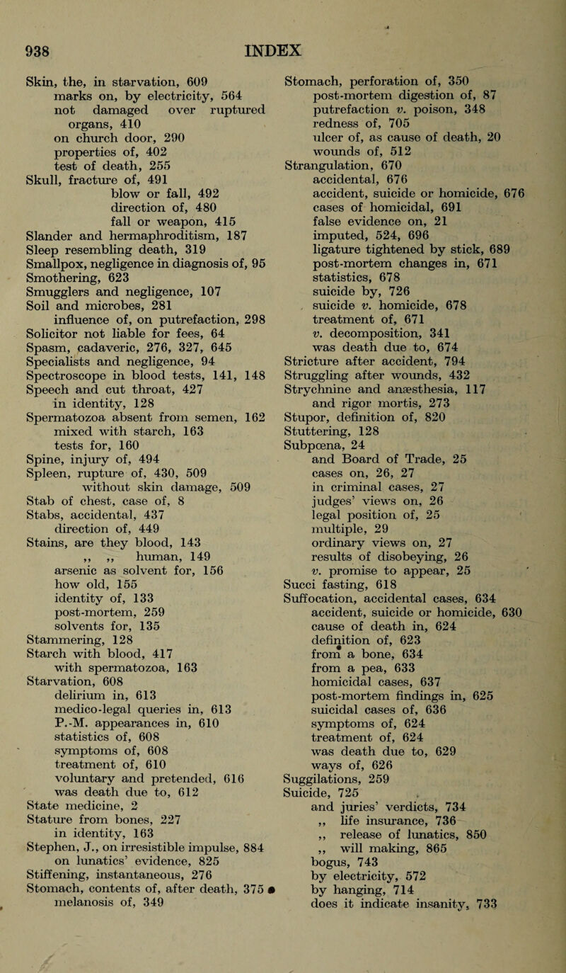 Skin, the, in starvation, 609 marks on, by electricity, 564 not damaged over ruptured organs, 410 on church door, 290 properties of, 402 test of death, 255 Skull, fracture of, 491 blow or fall, 492 direction of, 480 fall or weapon, 415 Slander and hermaphroditism, 187 Sleep resembling death, 319 Smallpox, negligence in diagnosis of, 95 Smothering, 623 Smugglers and negligence, 107 Soil and microbes, 281 influence of, on putrefaction, 298 Solicitor not liable for fees, 64 Spasm, cadaveric, 276, 327, 645 Specialists and negligence, 94 Spectroscope in blood tests, 141, 148 Speech and cut throat, 427 in identity, 128 Spermatozoa absent from semen, 162 mixed with starch, 163 tests for, 160 Spine, injury of, 494 Spleen, rupture of, 430, 509 without skin damage, 509 Stab of chest, case of, 8 Stabs, accidental, 437 direction of, 449 Stains, are they blood, 143 ,, ,, human, 149 arsenic as solvent for, 156 how old, 155 identity of, 133 post-mortem, 259 solvents for, 135 Stammering, 128 Starch with blood, 417 with spermatozoa, 163 Starvation, 608 delirium in, 613 medico-legal queries in, 613 P.-M. appearances in, 610 statistics of, 608 symptoms of, 608 treatment of, 610 voluntary and pretended, 616 was death due to, 612 State medicine, 2 Stature from bones, 227 in identity, 163 Stephen, J., on irresistible impulse, 884 on lunatics’ evidence, 825 Stiffening, instantaneous, 276 Stomach, contents of, after death, 375 • melanosis of, 349 Stomach, perforation of, 350 post-mortem digestion of, 87 putrefaction v. poison, 348 redness of, 705 ulcer of, as cause of death, 20 wounds of, 512 Strangulation, 670 accidental, 676 accident, suicide or homicide, 676 cases of homicidal, 691 false evidence on, 21 imputed, 524, 696 ligature tightened by stick, 689 post-mortem changes in, 671 statistics, 678 suicide by, 726 suicide v. homicide, 678 treatment of, 671 v. decomposition, 341 was death due to, 674 Stricture after accident, 794 Struggling after wounds, 432 Strychnine and anaesthesia, 117 and rigor mortis, 273 Stupor, definition of, 820 Stuttering, 128 Subpoena, 24 and Board of Trade, 25 cases on, 26, 27 in criminal cases, 27 judges’ views on, 26 legal position of, 25 multiple, 29 ordinary views on, 27 results of disobeying, 26 v. promise to appear, 25 Succi fasting, 618 Suffocation, accidental cases, 634 accident, suicide or homicide, 630 cause of death in, 624 definition of, 623 from a bone, 634 from a pea, 633 homicidal cases, 637 post-mortem findings in, 625 suicidal cases of, 636 symptoms of, 624 treatment of, 624 was death due to, 629 ways of, 626 Suggilations, 259 Suicide, 725 and juries’ verdicts, 734 ,, life insurance, 736 ,, release of lunatics, 850 ,, will making, 865 bogus, 743 by electricity, 572 by hanging, 714 does it indicate insanity, 733