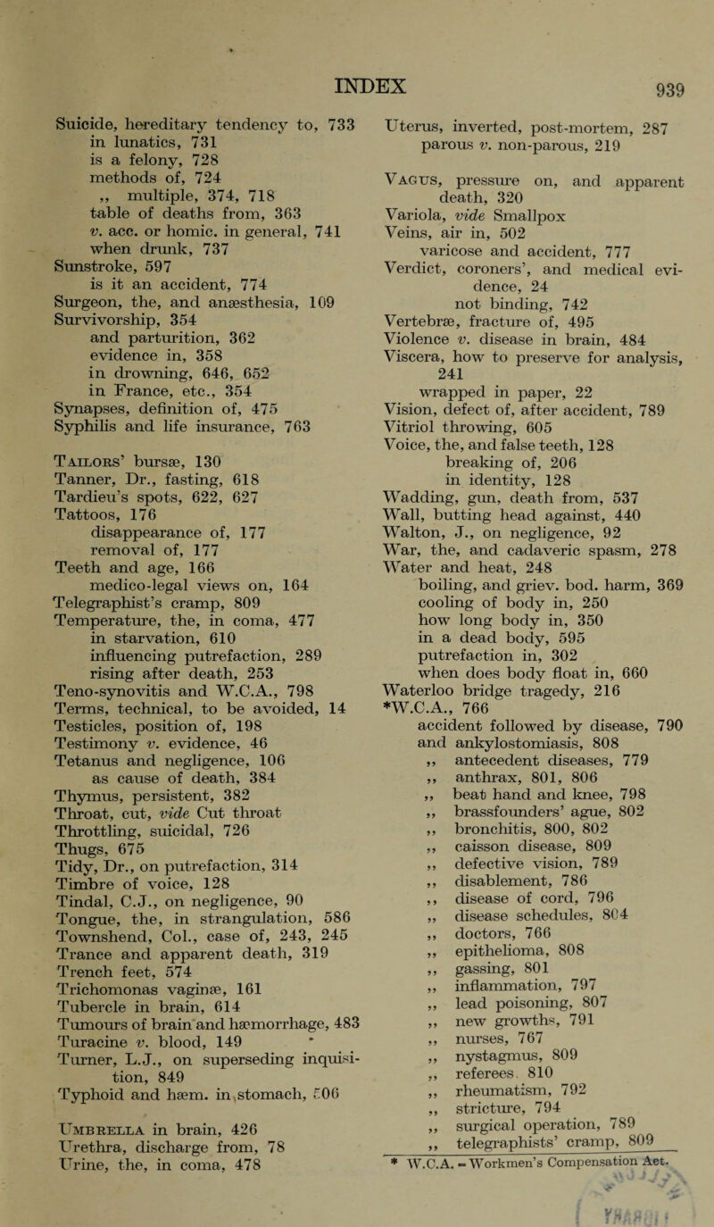 Suicide, hereditary tendency to, 733 in lunatics, 731 is a felony, 728 methods of, 724 ,, multiple, 374, 718 table of deaths from, 363 v. acc. or homic. in general, 741 when drunk, 737 Sunstroke, 597 is it an accident, 774 Surgeon, the, and anaesthesia, 109 Survivorship, 354 and parturition, 362 evidence in, 358 in drowning, 646, 652 in France, etc., 354 Synapses, definition of, 475 Syphilis and life insurance, 763 Tailors’ bursae, 130 Tanner, Dr., fasting, 618 Tardieu’s spots, 622, 627 Tattoos, 176 disappearance of, 177 removal of, 177 Teeth and age, 166 medico-legal views on, 164 Telegraphist’s cramp, 809 Temperature, the, in coma, 477 in starvation, 610 influencing putrefaction, 289 rising after death, 253 Teno-synovitis and W.C.A., 798 Terms, technical, to be avoided, 14 Testicles, position of, 198 Testimony v. evidence, 46 Tetanus and negligence, 106 as cause of death, 384 Thymus, persistent, 382 Throat, cut, vide Cut throat Throttling, suicidal, 726 Thugs, 675 Tidy, Dr., on putrefaction, 314 Timbre of voice, 128 Tindal, C.J., on negligence, 90 Tongue, the, in strangulation, 586 Townshend, Col., case of, 243, 245 Trance and apparent death, 319 Trench feet, 574 Trichomonas vagina?, 161 Tubercle in brain, 614 Tumours of brain and haemorrhage, 483 Turacine v. blood, 149 Turner, L.J., on superseding inquisi¬ tion, 849 Typhoid and haem, in ,stomach, 506 Umbrella in brain, 426 Urethra, discharge from, 78 Urine, the, in coma, 478 Uterus, inverted, post-mortem, 287 parous v. non-parous, 219 Vagus, pressure on, and apparent death, 320 Variola, vide Smallpox Veins, air in, 502 varicose and accident, 777 Verdict, coroners’, and medical evi¬ dence, 24 not binding, 742 Vertebrae, fracture of, 495 Violence v. disease in brain, 484 Viscera, how to preserve for analysis, 241 wrapped in paper, 22 Vision, defect of, after accident, 789 Vitriol throwing, 605 Voice, the, and false teeth, 128 breaking of, 206 in identity, 128 Wadding, gun, death from, 537 Wall, butting head against, 440 Walton, J., on negligence, 92 War, the, and cadaveric spasm, 278 Water and heat, 248 boiling, and griev. bod. harm, 369 cooling of body in, 250 how long body in, 350 in a dead body, 595 putrefaction in, 302 when does body float in, 660 Waterloo bridge tragedy, 216 *W.C.A., 766 accident followed by disease, 790 and ankylostomiasis, 808 ,, antecedent diseases, 779 ,, anthrax, 801, 806 ,, beat hand and knee, 798 ,, brassfounders’ ague, 802 ,, bronchitis, 800, 802 ,, caisson disease, 809 ,, defective vision, 789 ,, disablement, 786 ,, disease of cord, 796 ,, disease schedules, 804 ,, doctors, 766 ,, epithelioma, 808 ,, gassing, 801 ,, inflammation, 797 ,, lead poisoning, 807 ,, new growths, 791 ,, nurses, 767 ,, nystagmus, 809 „ referees. 810 ,, rheumatism, 792 ,, stricture, 794 ,, surgical operation, 789 ,, telegraphists’ cramp, 809_ * W.C. A. - Workmen’s Compensation Act.