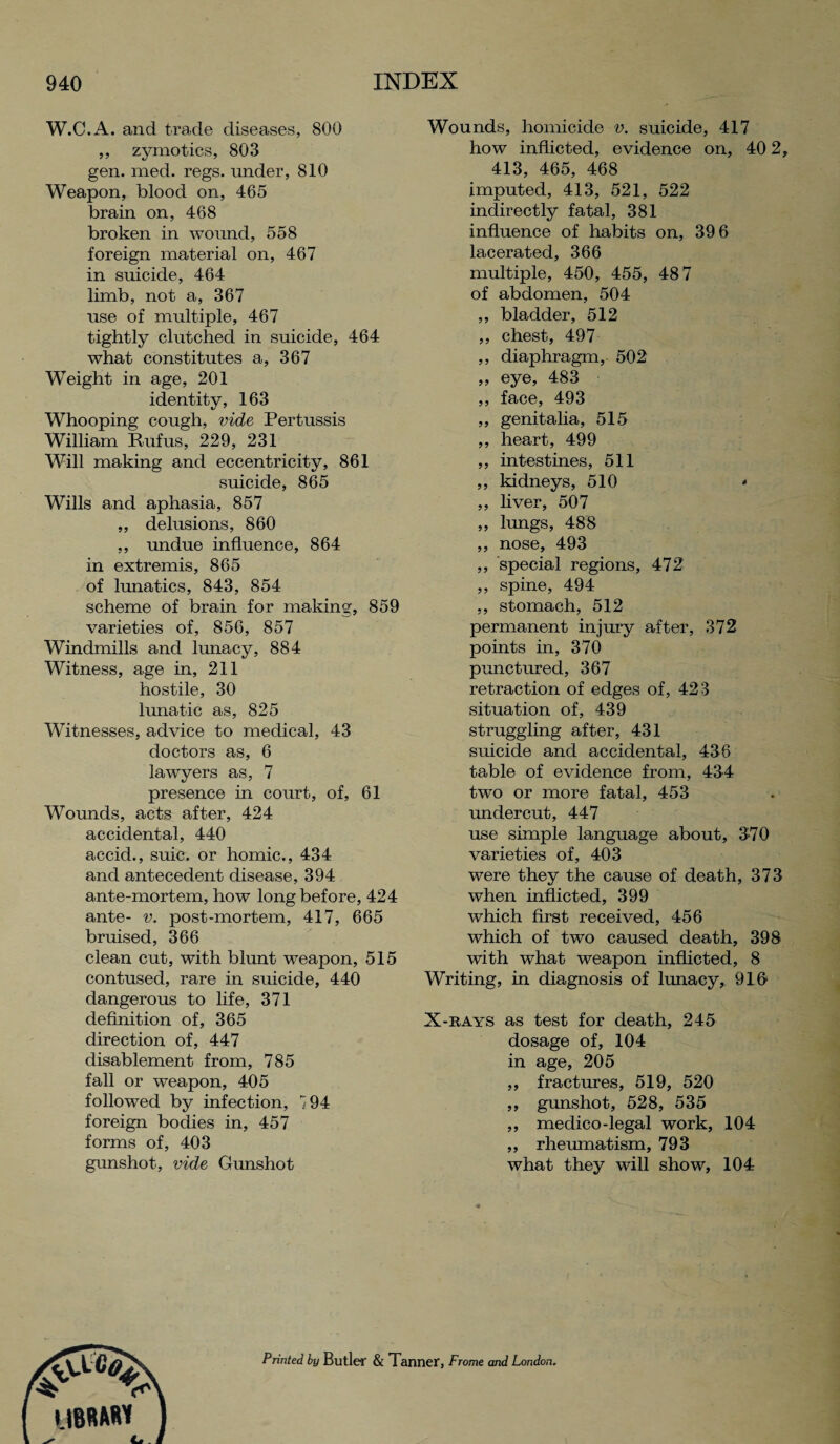 W.C.A. and trade diseases, 800 ,, zymotics, 803 gen. med. regs. under, 810 Weapon, blood on, 465 brain on, 468 broken in wound, 558 foreign material on, 467 in suicide, 464 limb, not a, 367 use of multiple, 467 tightly clutched in suicide, 464 what constitutes a, 367 Weight in age, 201 identity, 163 Whooping cough, vide Pertussis William Rufus, 229, 231 Will making and eccentricity, 861 suicide, 865 Wills and aphasia, 857 „ delusions, 860 ,, undue influence, 864 in extremis, 865 of lunatics, 843, 854 scheme of brain for making, 859 varieties of, 856, 857 Windmills and lunacy, 884 Witness, age in, 211 hostile, 30 lunatic as, 825 Witnesses, advice to medical, 43 doctors as, 6 lawyers as, 7 presence in court, of, 61 Wounds, acts after, 424 accidental, 440 aecid., suic. or homic., 434 and antecedent disease, 394 ante-mortem, how long before, 424 ante- v. post-mortem, 417, 665 bruised, 366 clean cut, with blunt weapon, 515 contused, rare in suicide, 440 dangerous to life, 371 definition of, 365 direction of, 447 disablement from, 785 fall or weapon, 405 followed by infection, 194 foreign bodies in, 457 forms of, 403 gunshot, vide Gunshot Wounds, homicide v. suicide, 417 how inflicted, evidence on, 40 2 413, 465, 468 imputed, 413, 521, 522 indirectly fatal, 381 influence of habits on, 39 6 lacerated, 366 multiple, 450, 455, 48 7 of abdomen, 504 ,, bladder, 512 ,, chest, 497 ,, diaphragm, 502 ,, eye, 483 ,, face, 493 ,, genitalia, 515 ,, heart, 499 ,, intestines, 511 ,, kidneys, 510 * ,, liver, 507 ,, lungs, 488 ,, nose, 493 ,, special regions, 472 ,, spine, 494 ,, stomach, 512 permanent injury after, 372 points in, 370 punctured, 367 retraction of edges of, 423 situation of, 439 struggling after, 431 suicide and accidental, 436 table of evidence from, 434 two or more fatal, 453 undercut, 447 use simple language about, 370 varieties of, 403 were they the cause of death, 373 when inflicted, 399 which first received, 456 which of two caused death, 398 with what weapon inflicted, 8 Writing, in diagnosis of lunacy, 916 X-rays as test for death, 245 dosage of, 104 in age, 205 ,, fractures, 519, 520 ,, gunshot, 528, 535 ,, medico-legal work, 104 ,, rheumatism, 793 what they will show, 104 Printed by Butler & Tanner, Frome and London.