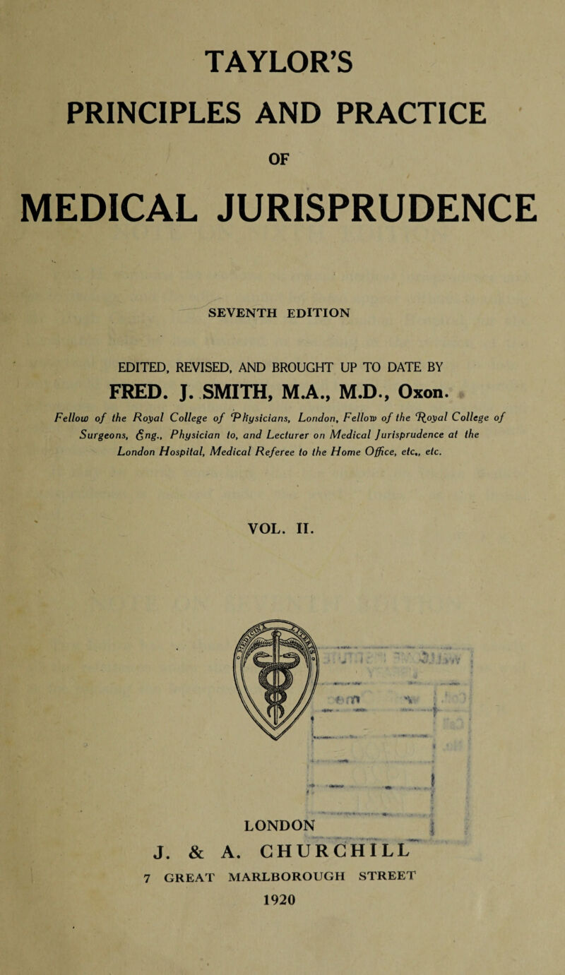 PRINCIPLES AND PRACTICE OF MEDICAL JURISPRUDENCE SEVENTH EDITION EDITED, REVISED, AND BROUGHT UP TO DATE BY FRED. J. SMITH, M.A., M.D., Oxon. Fellow of the Royal College of ‘Physicians, London, Felloro of the ‘poyal College of Surgeons, £ng., Physician to, and Lecturer on Medical Jurisprudence at the London Hospital, Medical Referee to the Home Office, etc,, etc. VOL. II. LONDON J. & A. CHURCHILL 7 GREAT MARLBOROUGH STREET 1920