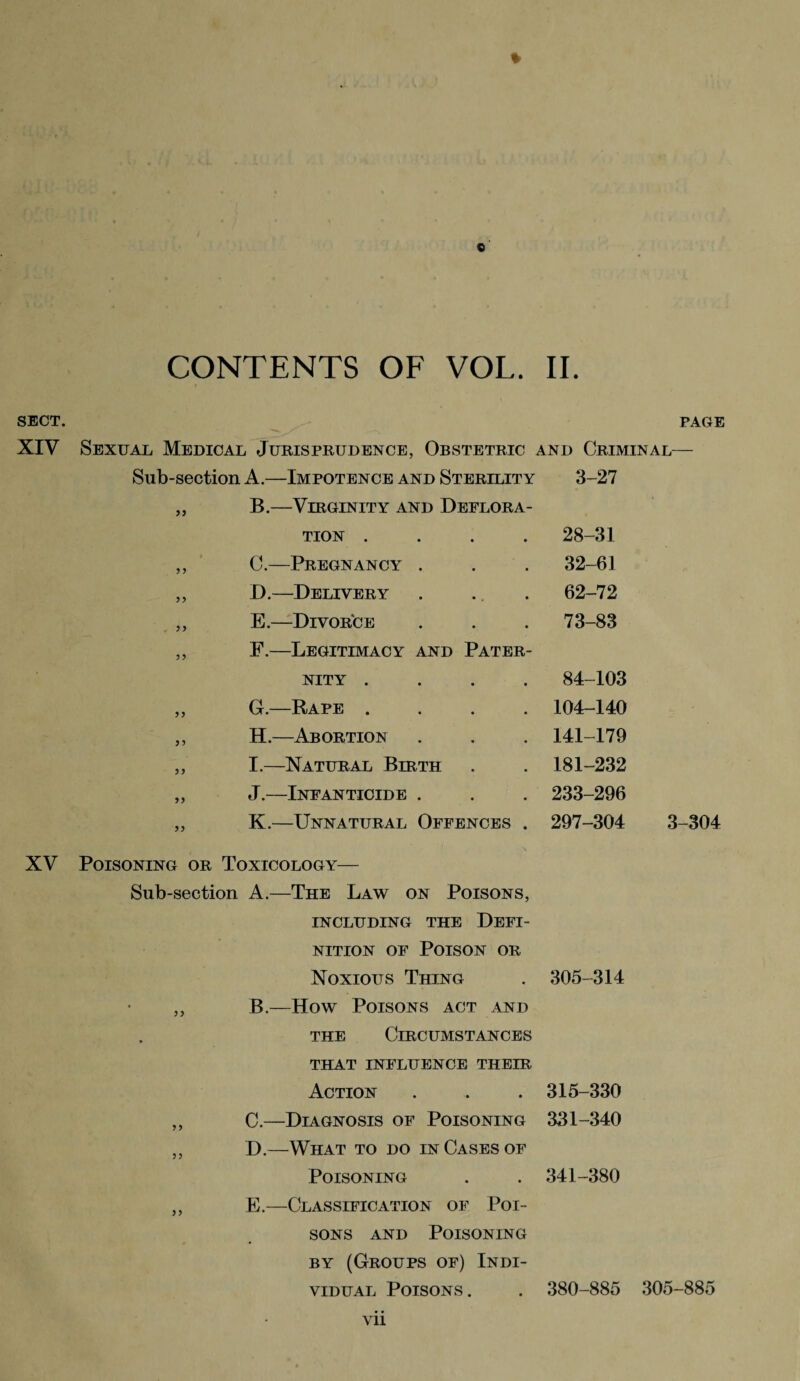 CONTENTS OF VOL. II. SECT. PAGE XIV Sexual Medical Jurisprudence, Obstetric and Criminal— Sub-section A.—Impotence and Sterility 3-27 55 B.—Virginity and Deflora¬ tion .... 28-31 5 5 C.—Pregnancy . 32-61 55 D.—Delivery 62-72 55 E.—Divorce 73-83 55 F.—Legitimacy and Pater¬ nity .... 84-103 55 G.—Rape .... 104-140 5 5 H.—Abortion 141-179 55 I.—Natural Birth 181-232 55 J.—Infanticide . 233-296 55 K.—Unnatural Offences . 297-304 XV Poisoning or Toxicology— Sub-section A.—The Law on Poisons, INCLUDING THE DEFI¬ NITION of Poison or Noxious Thing . 305-314 ,, B.—How Poisons act and the Circumstances THAT INFLUENCE THEIR Action . . . 315-330 ,, C.—Diagnosis of Poisoning 331-340 ,, D.—What to do in Cases of Poisoning . . 341-380 ,, E.—Classification of Poi¬ sons and Poisoning by (Groups of) Indi¬ vidual Poisons. . 380-885 305-885 vii